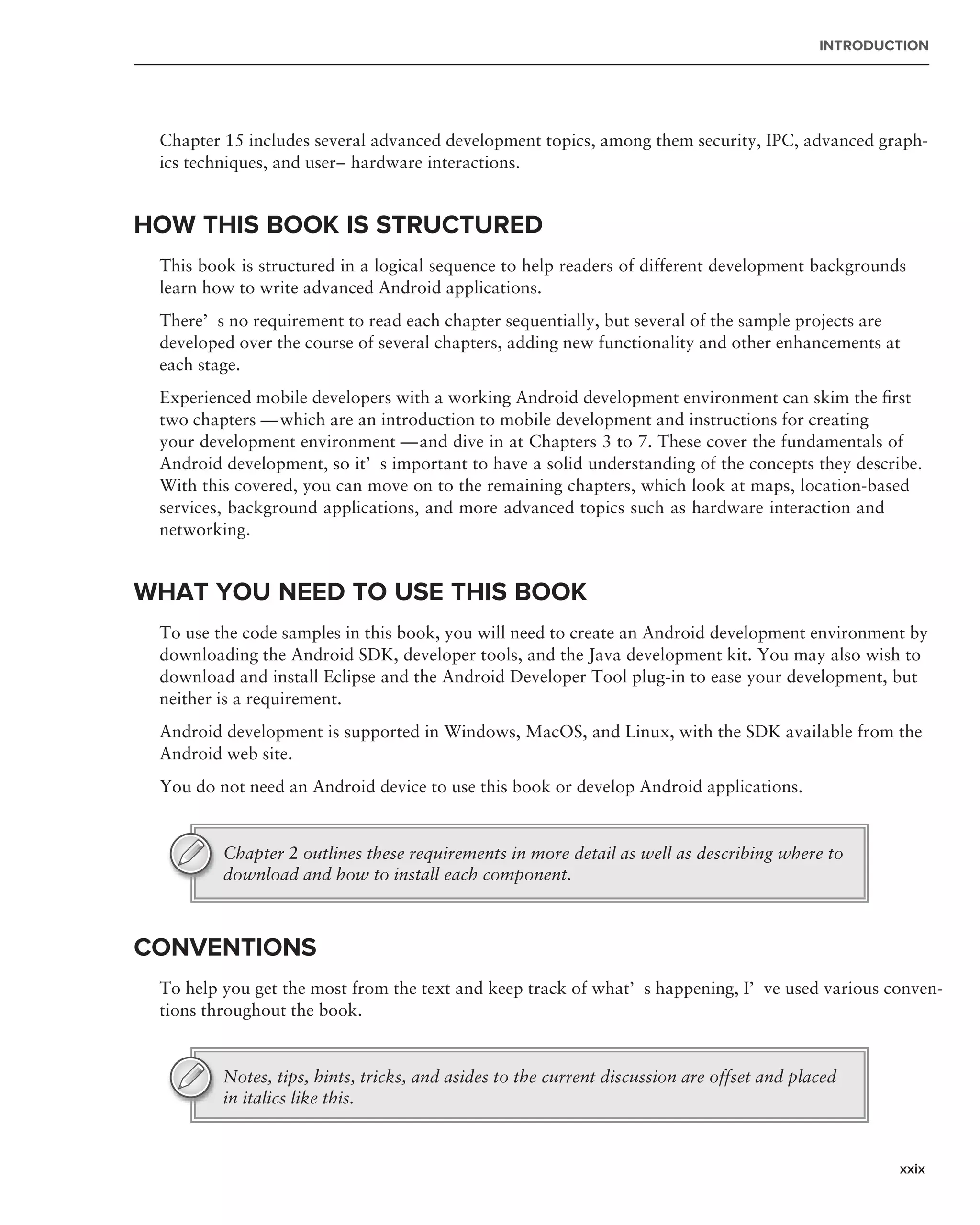 INTRODUCTION




 Chapter 15 includes several advanced development topics, among them security, IPC, advanced graph-
 ics techniques, and user–hardware interactions.


HOW THIS BOOK IS STRUCTURED
 This book is structured in a logical sequence to help readers of different development backgrounds
 learn how to write advanced Android applications.
 There’s no requirement to read each chapter sequentially, but several of the sample projects are
 developed over the course of several chapters, adding new functionality and other enhancements at
 each stage.
 Experienced mobile developers with a working Android development environment can skim the ﬁrst
 two chapters — which are an introduction to mobile development and instructions for creating
 your development environment — and dive in at Chapters 3 to 7. These cover the fundamentals of
 Android development, so it’s important to have a solid understanding of the concepts they describe.
 With this covered, you can move on to the remaining chapters, which look at maps, location-based
 services, background applications, and more advanced topics such as hardware interaction and
 networking.


WHAT YOU NEED TO USE THIS BOOK
 To use the code samples in this book, you will need to create an Android development environment by
 downloading the Android SDK, developer tools, and the Java development kit. You may also wish to
 download and install Eclipse and the Android Developer Tool plug-in to ease your development, but
 neither is a requirement.
 Android development is supported in Windows, MacOS, and Linux, with the SDK available from the
 Android web site.
 You do not need an Android device to use this book or develop Android applications.


         Chapter 2 outlines these requirements in more detail as well as describing where to
         download and how to install each component.



CONVENTIONS
 To help you get the most from the text and keep track of what’s happening, I’ve used various conven-
 tions throughout the book.


         Notes, tips, hints, tricks, and asides to the current discussion are offset and placed
         in italics like this.



                                                                                                    xxix
 