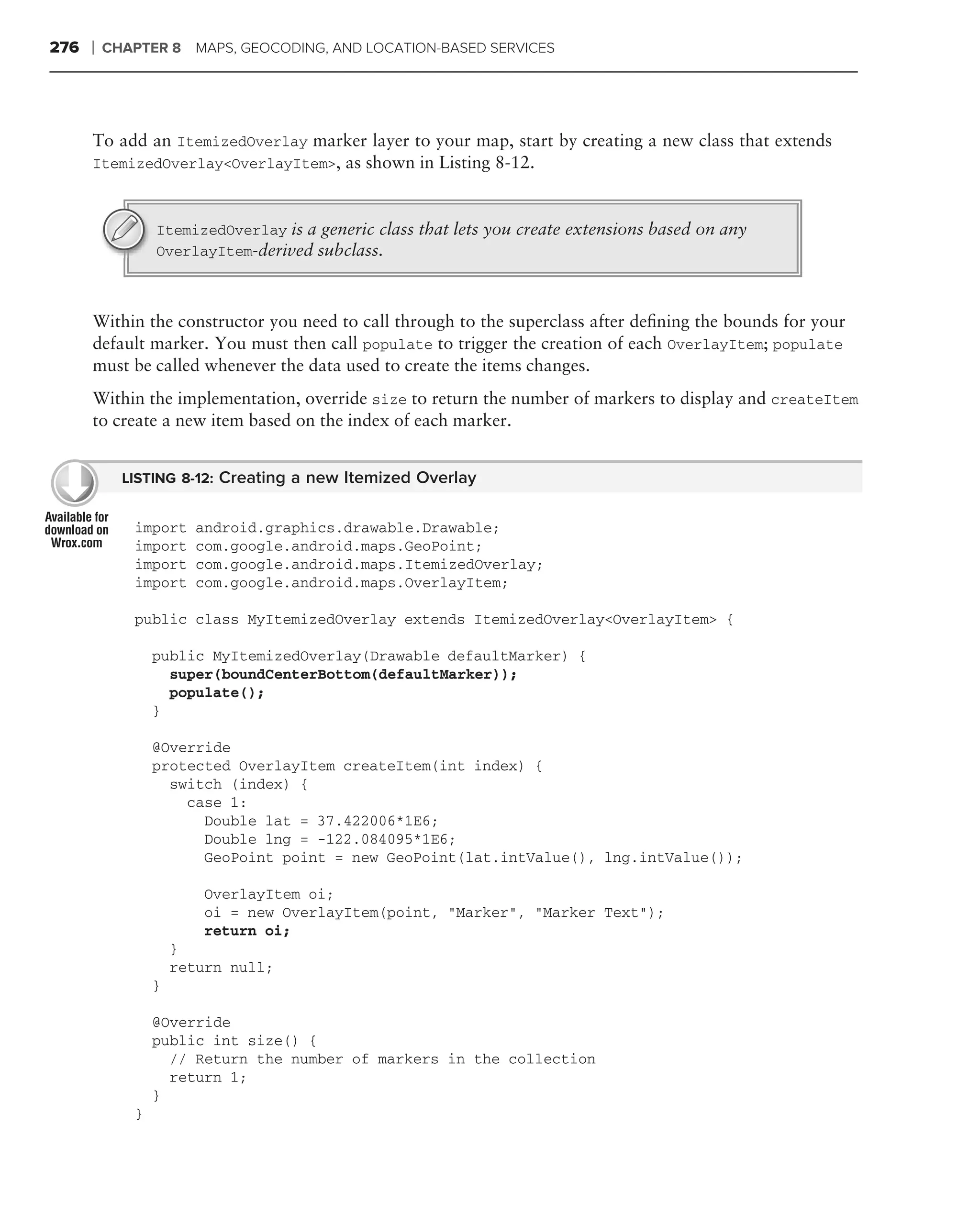 276   ❘   CHAPTER 8 MAPS, GEOCODING, AND LOCATION-BASED SERVICES




      To add an ItemizedOverlay marker layer to your map, start by creating a new class that extends
      ItemizedOverlay<OverlayItem>, as shown in Listing 8-12.



                 ItemizedOverlay is a generic class that lets you create extensions based on any
                 OverlayItem-derived subclass.



      Within the constructor you need to call through to the superclass after deﬁning the bounds for your
      default marker. You must then call populate to trigger the creation of each OverlayItem; populate
      must be called whenever the data used to create the items changes.
      Within the implementation, override size to return the number of markers to display and createItem
      to create a new item based on the index of each marker.


            LISTING 8-12: Creating a new Itemized Overlay


             import    android.graphics.drawable.Drawable;
             import    com.google.android.maps.GeoPoint;
             import    com.google.android.maps.ItemizedOverlay;
             import    com.google.android.maps.OverlayItem;

             public class MyItemizedOverlay extends ItemizedOverlay<OverlayItem> {

                 public MyItemizedOverlay(Drawable defaultMarker) {
                   super(boundCenterBottom(defaultMarker));
                   populate();
                 }

                 @Override
                 protected OverlayItem createItem(int index) {
                   switch (index) {
                     case 1:
                       Double lat = 37.422006*1E6;
                       Double lng = -122.084095*1E6;
                       GeoPoint point = new GeoPoint(lat.intValue(), lng.intValue());

                        OverlayItem oi;
                        oi = new OverlayItem(point, "Marker", "Marker Text");
                        return oi;
                     }
                     return null;
                 }

                 @Override
                 public int size() {
                   // Return the number of markers in the collection
                   return 1;
                 }
             }
 
