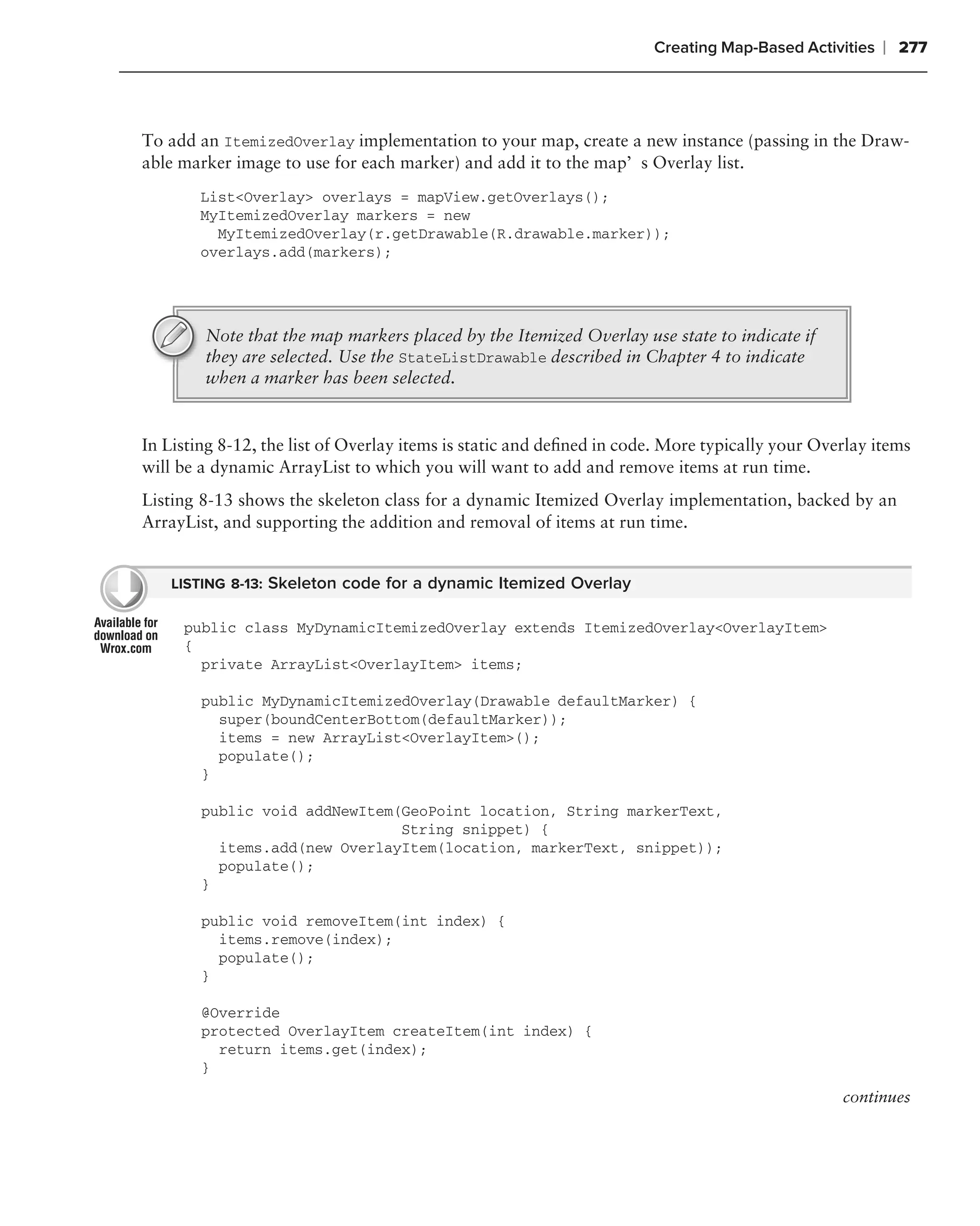 Creating Map-Based Activities   ❘ 277



To add an ItemizedOverlay implementation to your map, create a new instance (passing in the Draw-
able marker image to use for each marker) and add it to the map’s Overlay list.
        List<Overlay> overlays = mapView.getOverlays();
        MyItemizedOverlay markers = new
          MyItemizedOverlay(r.getDrawable(R.drawable.marker));
        overlays.add(markers);




        Note that the map markers placed by the Itemized Overlay use state to indicate if
        they are selected. Use the StateListDrawable described in Chapter 4 to indicate
        when a marker has been selected.


In Listing 8-12, the list of Overlay items is static and deﬁned in code. More typically your Overlay items
will be a dynamic ArrayList to which you will want to add and remove items at run time.
Listing 8-13 shows the skeleton class for a dynamic Itemized Overlay implementation, backed by an
ArrayList, and supporting the addition and removal of items at run time.


    LISTING 8-13: Skeleton code for a dynamic Itemized Overlay

     public class MyDynamicItemizedOverlay extends ItemizedOverlay<OverlayItem>
     {
       private ArrayList<OverlayItem> items;

        public MyDynamicItemizedOverlay(Drawable defaultMarker) {
          super(boundCenterBottom(defaultMarker));
          items = new ArrayList<OverlayItem>();
          populate();
        }

        public void addNewItem(GeoPoint location, String markerText,
                               String snippet) {
          items.add(new OverlayItem(location, markerText, snippet));
          populate();
        }

        public void removeItem(int index) {
          items.remove(index);
          populate();
        }

        @Override
        protected OverlayItem createItem(int index) {
          return items.get(index);
        }
                                                                                                continues
 