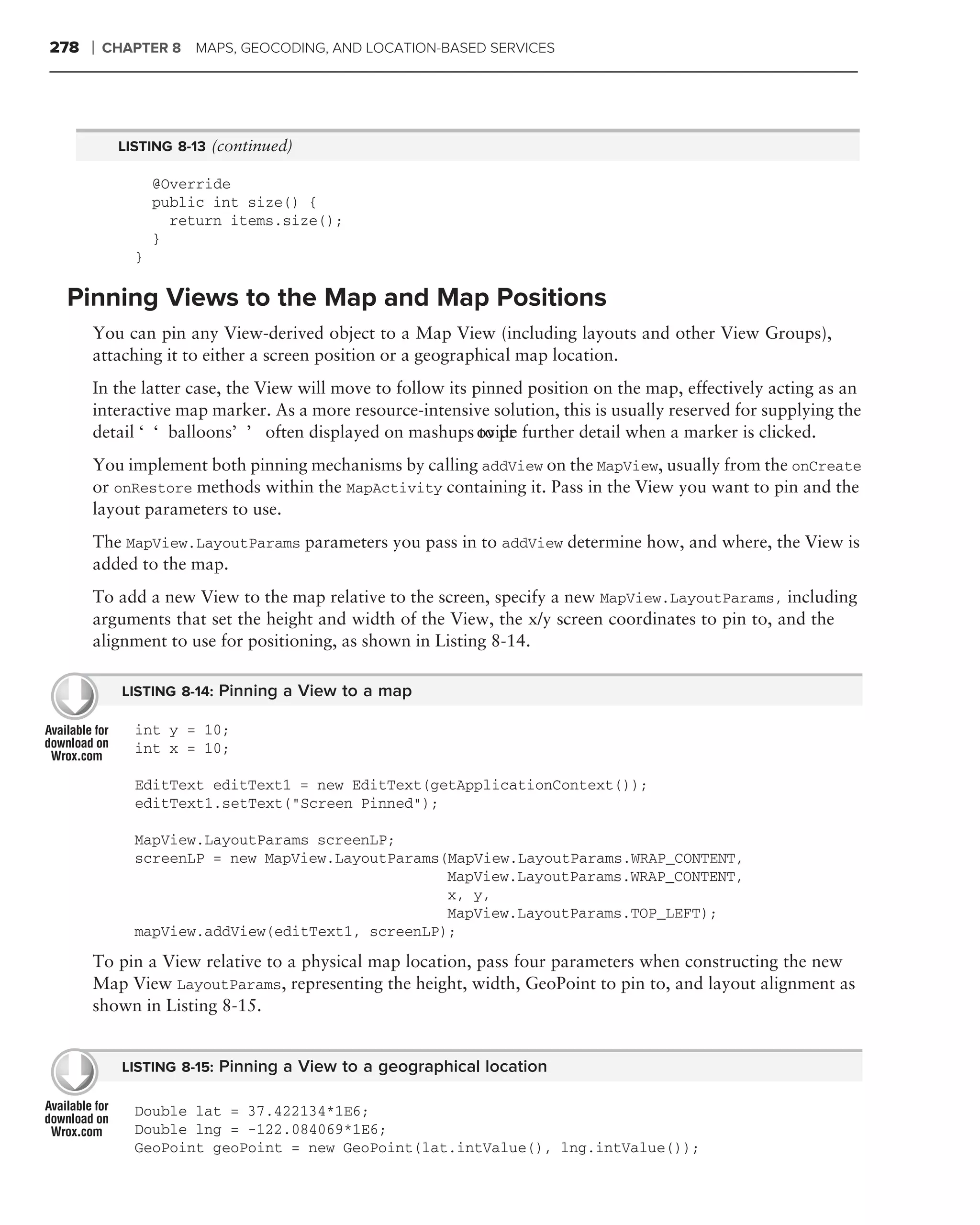 278   ❘   CHAPTER 8 MAPS, GEOCODING, AND LOCATION-BASED SERVICES




           LISTING 8-13 (continued)

                 @Override
                 public int size() {
                   return items.size();
                 }
             }

 Pinning Views to the Map and Map Positions
      You can pin any View-derived object to a Map View (including layouts and other View Groups),
      attaching it to either a screen position or a geographical map location.
      In the latter case, the View will move to follow its pinned position on the map, effectively acting as an
      interactive map marker. As a more resource-intensive solution, this is usually reserved for supplying the
      detail ‘‘balloons’’ often displayed on mashups ovide further detail when a marker is clicked.
                                                            to pr
      You implement both pinning mechanisms by calling addView on the MapView, usually from the onCreate
      or onRestore methods within the MapActivity containing it. Pass in the View you want to pin and the
      layout parameters to use.
      The MapView.LayoutParams parameters you pass in to addView determine how, and where, the View is
      added to the map.
      To add a new View to the map relative to the screen, specify a new MapView.LayoutParams, including
      arguments that set the height and width of the View, the x/y screen coordinates to pin to, and the
      alignment to use for positioning, as shown in Listing 8-14.

            LISTING 8-14: Pinning a View to a map

             int y = 10;
             int x = 10;

             EditText editText1 = new EditText(getApplicationContext());
             editText1.setText("Screen Pinned");

             MapView.LayoutParams screenLP;
             screenLP = new MapView.LayoutParams(MapView.LayoutParams.WRAP_CONTENT,
                                                 MapView.LayoutParams.WRAP_CONTENT,
                                                 x, y,
                                                 MapView.LayoutParams.TOP_LEFT);
             mapView.addView(editText1, screenLP);
      To pin a View relative to a physical map location, pass four parameters when constructing the new
      Map View LayoutParams, representing the height, width, GeoPoint to pin to, and layout alignment as
      shown in Listing 8-15.


            LISTING 8-15: Pinning a View to a geographical location

             Double lat = 37.422134*1E6;
             Double lng = -122.084069*1E6;
             GeoPoint geoPoint = new GeoPoint(lat.intValue(), lng.intValue());
 