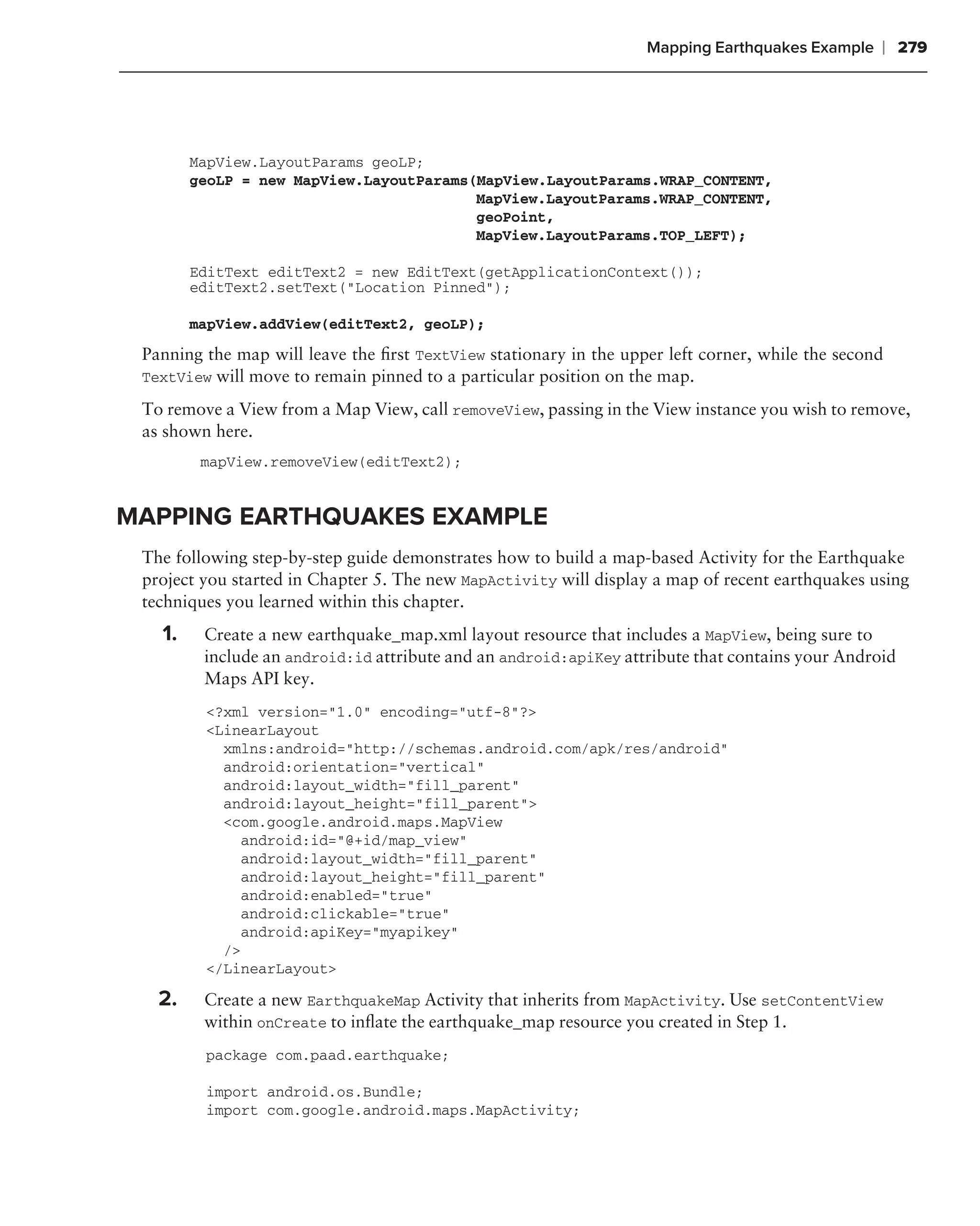 Mapping Earthquakes Example    ❘ 279




        MapView.LayoutParams geoLP;
        geoLP = new MapView.LayoutParams(MapView.LayoutParams.WRAP_CONTENT,
                                         MapView.LayoutParams.WRAP_CONTENT,
                                         geoPoint,
                                         MapView.LayoutParams.TOP_LEFT);

        EditText editText2 = new EditText(getApplicationContext());
        editText2.setText("Location Pinned");

        mapView.addView(editText2, geoLP);
 Panning the map will leave the ﬁrst TextView stationary in the upper left corner, while the second
 TextView will move to remain pinned to a particular position on the map.

 To remove a View from a Map View, call removeView, passing in the View instance you wish to remove,
 as shown here.
         mapView.removeView(editText2);


MAPPING EARTHQUAKES EXAMPLE
 The following step-by-step guide demonstrates how to build a map-based Activity for the Earthquake
 project you started in Chapter 5. The new MapActivity will display a map of recent earthquakes using
 techniques you learned within this chapter.
   1.    Create a new earthquake_map.xml layout resource that includes a MapView, being sure to
         include an android:id attribute and an android:apiKey attribute that contains your Android
         Maps API key.
         <?xml version="1.0" encoding="utf-8"?>
         <LinearLayout
           xmlns:android="http://schemas.android.com/apk/res/android"
           android:orientation="vertical"
           android:layout_width="fill_parent"
           android:layout_height="fill_parent">
           <com.google.android.maps.MapView
             android:id="@+id/map_view"
             android:layout_width="fill_parent"
             android:layout_height="fill_parent"
             android:enabled="true"
             android:clickable="true"
             android:apiKey="myapikey"
           />
         </LinearLayout>

   2.    Create a new EarthquakeMap Activity that inherits from MapActivity. Use setContentView
         within onCreate to inﬂate the earthquake_map resource you created in Step 1.
         package com.paad.earthquake;

         import android.os.Bundle;
         import com.google.android.maps.MapActivity;
 