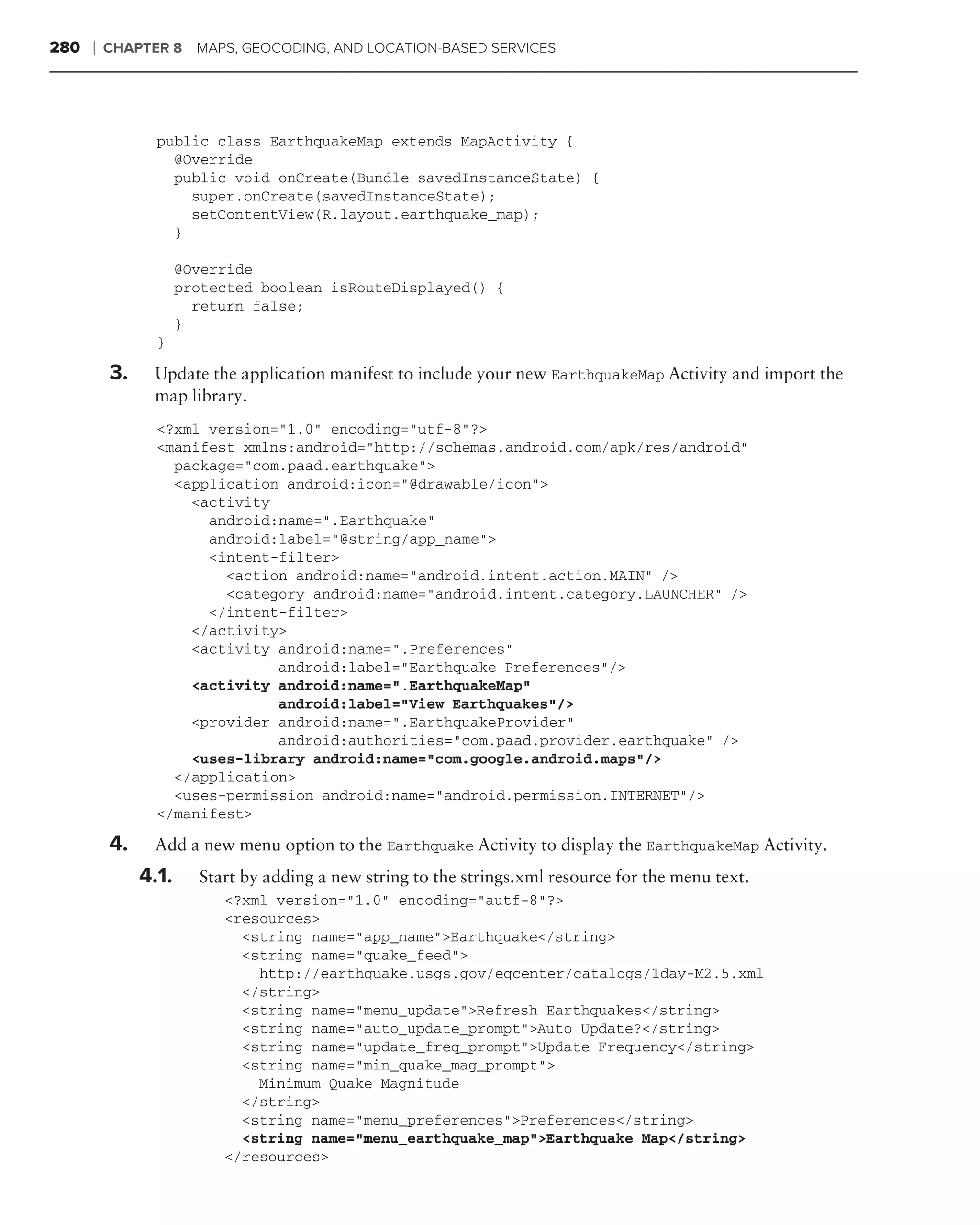 280   ❘   CHAPTER 8 MAPS, GEOCODING, AND LOCATION-BASED SERVICES




                 public class EarthquakeMap extends MapActivity {
                   @Override
                   public void onCreate(Bundle savedInstanceState) {
                     super.onCreate(savedInstanceState);
                     setContentView(R.layout.earthquake_map);
                   }

                      @Override
                      protected boolean isRouteDisplayed() {
                        return false;
                      }
                 }

          3.    Update the application manifest to include your new EarthquakeMap Activity and import the
                map library.
                 <?xml version="1.0" encoding="utf-8"?>
                 <manifest xmlns:android="http://schemas.android.com/apk/res/android"
                   package="com.paad.earthquake">
                   <application android:icon="@drawable/icon">
                     <activity
                       android:name=".Earthquake"
                       android:label="@string/app_name">
                       <intent-filter>
                         <action android:name="android.intent.action.MAIN" />
                         <category android:name="android.intent.category.LAUNCHER" />
                       </intent-filter>
                     </activity>
                     <activity android:name=".Preferences"
                               android:label="Earthquake Preferences"/>
                     <activity android:name=".EarthquakeMap"
                               android:label="View Earthquakes"/>
                     <provider android:name=".EarthquakeProvider"
                               android:authorities="com.paad.provider.earthquake" />
                     <uses-library android:name="com.google.android.maps"/>
                   </application>
                   <uses-permission android:name="android.permission.INTERNET"/>
                 </manifest>

          4.    Add a new menu option to the Earthquake Activity to display the EarthquakeMap Activity.
               4.1.     Start by adding a new string to the strings.xml resource for the menu text.
                           <?xml version="1.0" encoding="autf-8"?>
                           <resources>
                             <string name="app_name">Earthquake</string>
                             <string name="quake_feed">
                               http://earthquake.usgs.gov/eqcenter/catalogs/1day-M2.5.xml
                             </string>
                             <string name="menu_update">Refresh Earthquakes</string>
                             <string name="auto_update_prompt">Auto Update?</string>
                             <string name="update_freq_prompt">Update Frequency</string>
                             <string name="min_quake_mag_prompt">
                               Minimum Quake Magnitude
                             </string>
                             <string name="menu_preferences">Preferences</string>
                             <string name="menu_earthquake_map">Earthquake Map</string>
                           </resources>
 