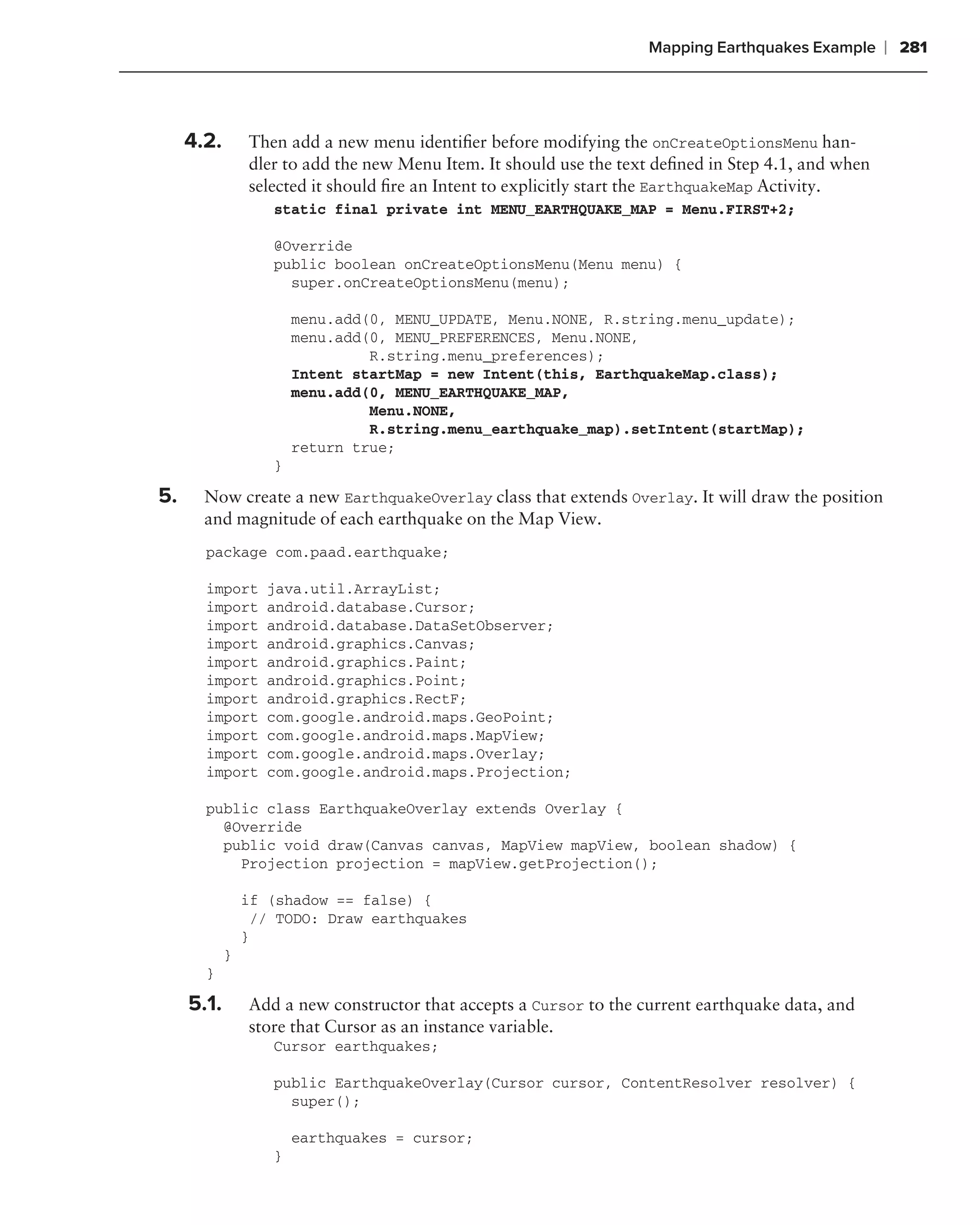 Mapping Earthquakes Example      ❘ 281



     4.2.       Then add a new menu identiﬁer before modifying the onCreateOptionsMenu han-
                dler to add the new Menu Item. It should use the text deﬁned in Step 4.1, and when
                selected it should ﬁre an Intent to explicitly start the EarthquakeMap Activity.
                   static final private int MENU_EARTHQUAKE_MAP = Menu.FIRST+2;

                   @Override
                   public boolean onCreateOptionsMenu(Menu menu) {
                     super.onCreateOptionsMenu(menu);

                       menu.add(0, MENU_UPDATE, Menu.NONE, R.string.menu_update);
                       menu.add(0, MENU_PREFERENCES, Menu.NONE,
                                R.string.menu_preferences);
                       Intent startMap = new Intent(this, EarthquakeMap.class);
                       menu.add(0, MENU_EARTHQUAKE_MAP,
                                Menu.NONE,
                                R.string.menu_earthquake_map).setIntent(startMap);
                       return true;
                   }

5.     Now create a new EarthquakeOverlay class that extends Overlay. It will draw the position
       and magnitude of each earthquake on the Map View.
       package com.paad.earthquake;

       import      java.util.ArrayList;
       import      android.database.Cursor;
       import      android.database.DataSetObserver;
       import      android.graphics.Canvas;
       import      android.graphics.Paint;
       import      android.graphics.Point;
       import      android.graphics.RectF;
       import      com.google.android.maps.GeoPoint;
       import      com.google.android.maps.MapView;
       import      com.google.android.maps.Overlay;
       import      com.google.android.maps.Projection;

       public class EarthquakeOverlay extends Overlay {
         @Override
         public void draw(Canvas canvas, MapView mapView, boolean shadow) {
           Projection projection = mapView.getProjection();

                if (shadow == false) {
                  // TODO: Draw earthquakes
                }
            }
       }

     5.1.       Add a new constructor that accepts a Cursor to the current earthquake data, and
                store that Cursor as an instance variable.
                   Cursor earthquakes;

                   public EarthquakeOverlay(Cursor cursor, ContentResolver resolver) {
                     super();

                       earthquakes = cursor;
                   }
 