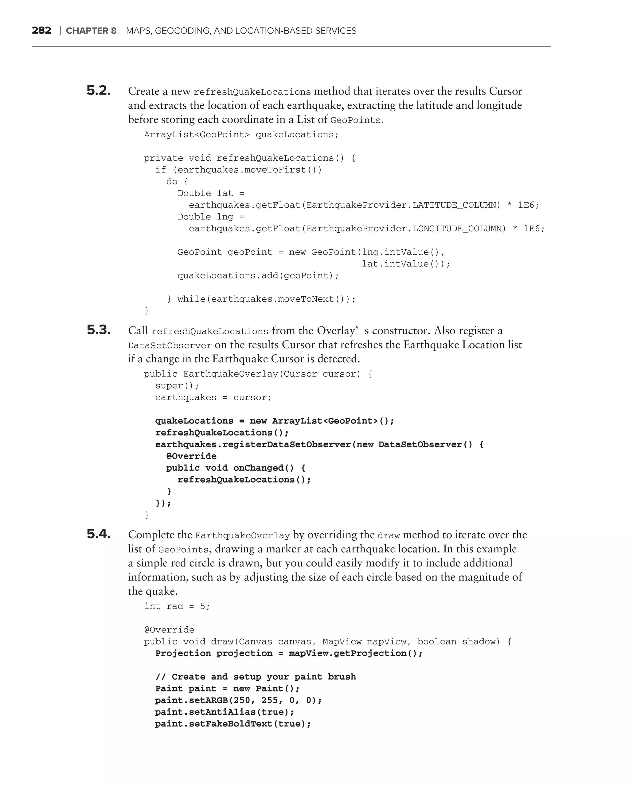 282   ❘   CHAPTER 8 MAPS, GEOCODING, AND LOCATION-BASED SERVICES




             5.2.    Create a new refreshQuakeLocations method that iterates over the results Cursor
                     and extracts the location of each earthquake, extracting the latitude and longitude
                     before storing each coordinate in a List of GeoPoints.
                        ArrayList<GeoPoint> quakeLocations;

                        private void refreshQuakeLocations() {
                          if (earthquakes.moveToFirst())
                            do {
                              Double lat =
                                 earthquakes.getFloat(EarthquakeProvider.LATITUDE_COLUMN) * 1E6;
                              Double lng =
                                 earthquakes.getFloat(EarthquakeProvider.LONGITUDE_COLUMN) * 1E6;

                               GeoPoint geoPoint = new GeoPoint(lng.intValue(),
                                                                lat.intValue());
                               quakeLocations.add(geoPoint);

                              } while(earthquakes.moveToNext());
                        }

             5.3.    Call refreshQuakeLocations from the Overlay’s constructor. Also register a
                     DataSetObserver on the results Cursor that refreshes the Earthquake Location list
                     if a change in the Earthquake Cursor is detected.
                        public EarthquakeOverlay(Cursor cursor) {
                          super();
                          earthquakes = cursor;

                            quakeLocations = new ArrayList<GeoPoint>();
                            refreshQuakeLocations();
                            earthquakes.registerDataSetObserver(new DataSetObserver() {
                              @Override
                              public void onChanged() {
                                refreshQuakeLocations();
                              }
                            });
                        }

             5.4.    Complete the EarthquakeOverlay by overriding the draw method to iterate over the
                     list of GeoPoints, drawing a marker at each earthquake location. In this example
                     a simple red circle is drawn, but you could easily modify it to include additional
                     information, such as by adjusting the size of each circle based on the magnitude of
                     the quake.
                        int rad = 5;

                        @Override
                        public void draw(Canvas canvas, MapView mapView, boolean shadow) {
                          Projection projection = mapView.getProjection();

                            // Create and setup your paint brush
                            Paint paint = new Paint();
                            paint.setARGB(250, 255, 0, 0);
                            paint.setAntiAlias(true);
                            paint.setFakeBoldText(true);
 