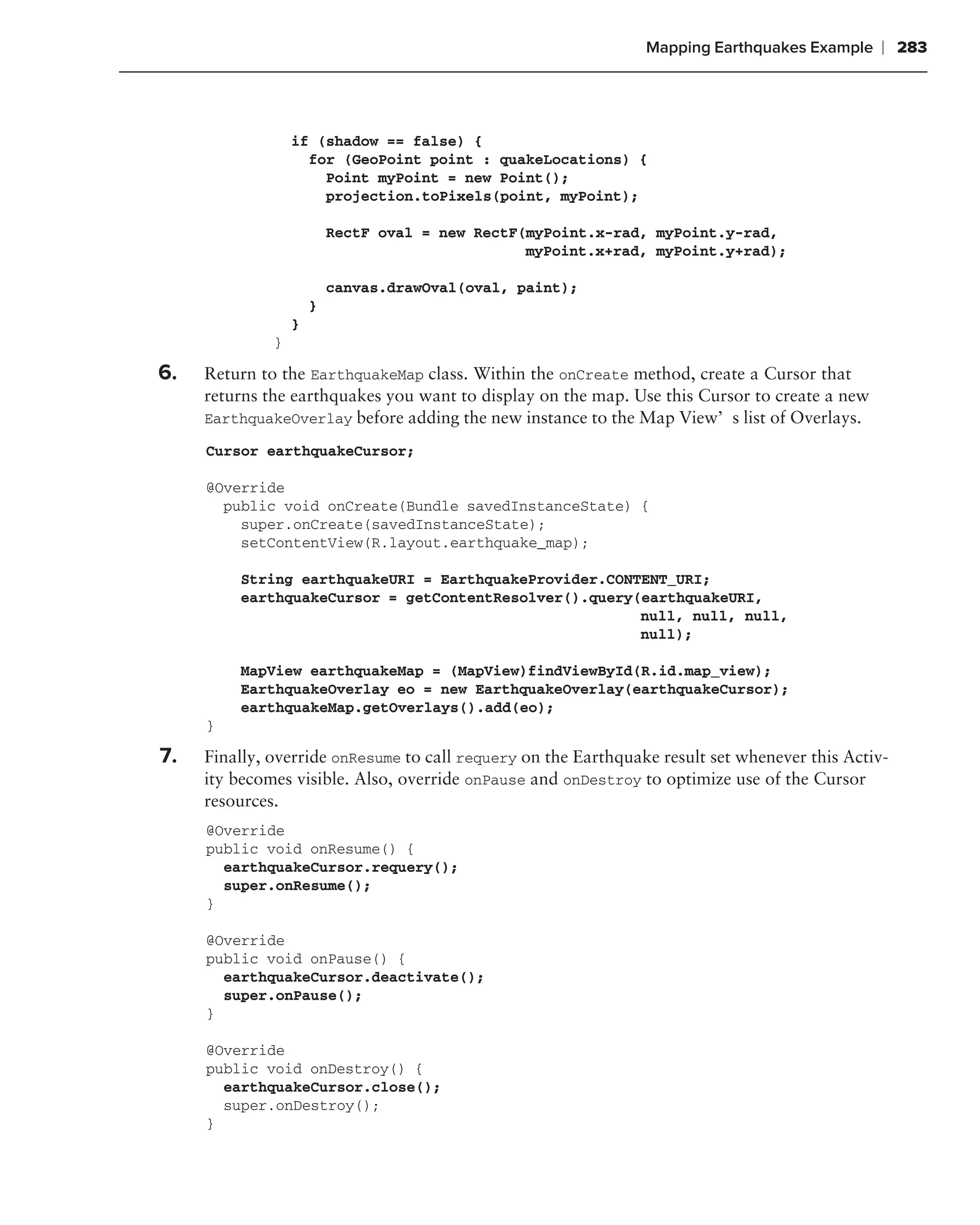 Mapping Earthquakes Example     ❘ 283



                  if (shadow == false) {
                    for (GeoPoint point : quakeLocations) {
                      Point myPoint = new Point();
                      projection.toPixels(point, myPoint);

                          RectF oval = new RectF(myPoint.x-rad, myPoint.y-rad,
                                                 myPoint.x+rad, myPoint.y+rad);

                          canvas.drawOval(oval, paint);
                      }
                  }
              }

6.   Return to the EarthquakeMap class. Within the onCreate method, create a Cursor that
     returns the earthquakes you want to display on the map. Use this Cursor to create a new
     EarthquakeOverlay before adding the new instance to the Map View’s list of Overlays.

     Cursor earthquakeCursor;

     @Override
       public void onCreate(Bundle savedInstanceState) {
         super.onCreate(savedInstanceState);
         setContentView(R.layout.earthquake_map);

         String earthquakeURI = EarthquakeProvider.CONTENT_URI;
         earthquakeCursor = getContentResolver().query(earthquakeURI,
                                                       null, null, null,
                                                       null);

         MapView earthquakeMap = (MapView)findViewById(R.id.map_view);
         EarthquakeOverlay eo = new EarthquakeOverlay(earthquakeCursor);
         earthquakeMap.getOverlays().add(eo);
     }

7.   Finally, override onResume to call requery on the Earthquake result set whenever this Activ-
     ity becomes visible. Also, override onPause and onDestroy to optimize use of the Cursor
     resources.
     @Override
     public void onResume() {
       earthquakeCursor.requery();
       super.onResume();
     }

     @Override
     public void onPause() {
       earthquakeCursor.deactivate();
       super.onPause();
     }

     @Override
     public void onDestroy() {
       earthquakeCursor.close();
       super.onDestroy();
     }
 