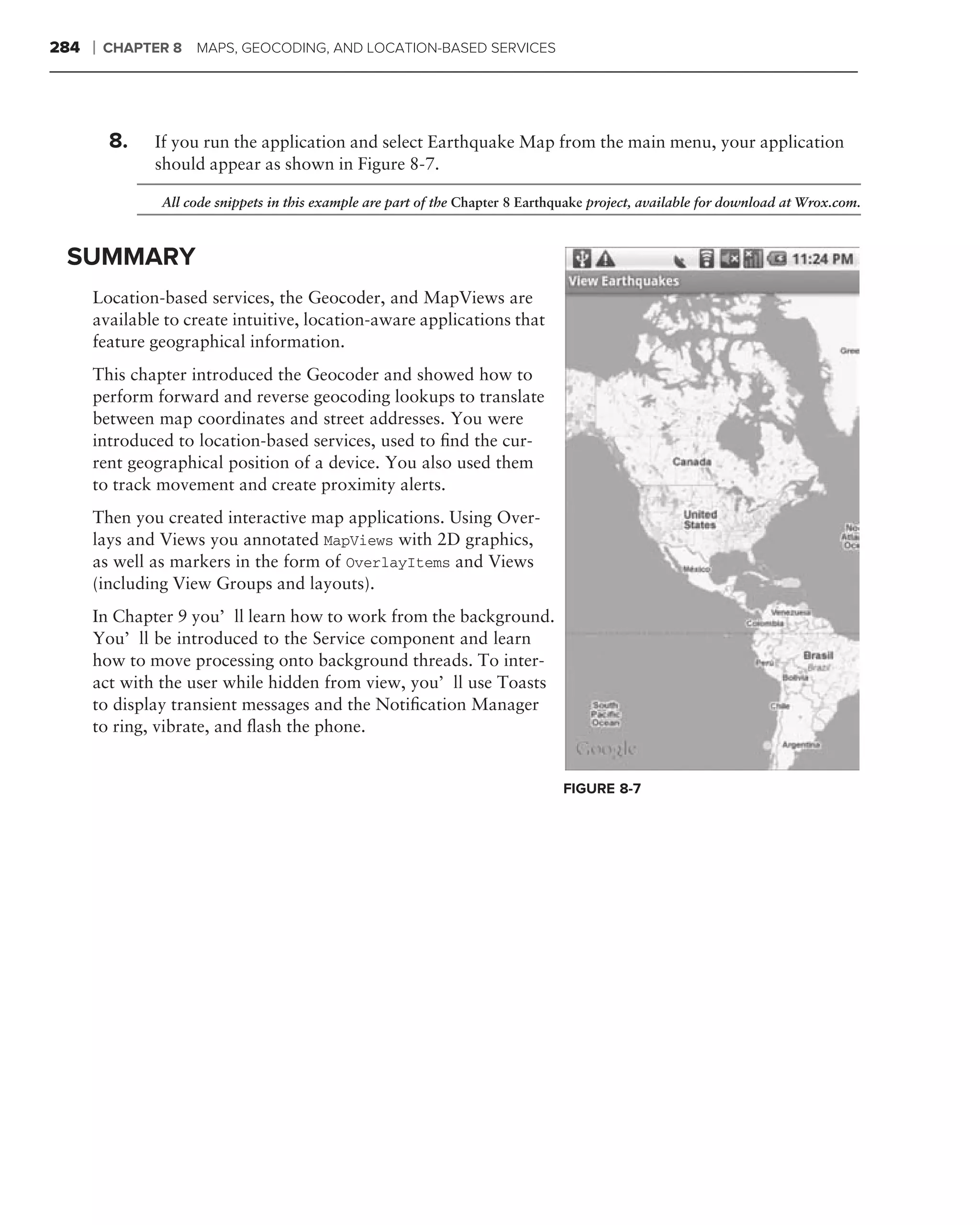 284   ❘   CHAPTER 8   MAPS, GEOCODING, AND LOCATION-BASED SERVICES




          8.   If you run the application and select Earthquake Map from the main menu, your application
               should appear as shown in Figure 8-7.

                All code snippets in this example are part of the Chapter 8 Earthquake project, available for download at Wrox.com.



 SUMMARY
      Location-based services, the Geocoder, and MapViews are
      available to create intuitive, location-aware applications that
      feature geographical information.
      This chapter introduced the Geocoder and showed how to
      perform forward and reverse geocoding lookups to translate
      between map coordinates and street addresses. You were
      introduced to location-based services, used to ﬁnd the cur-
      rent geographical position of a device. You also used them
      to track movement and create proximity alerts.
      Then you created interactive map applications. Using Over-
      lays and Views you annotated MapViews with 2D graphics,
      as well as markers in the form of OverlayItems and Views
      (including View Groups and layouts).
      In Chapter 9 you’ll learn how to work from the background.
      You’ll be introduced to the Service component and learn
      how to move processing onto background threads. To inter-
      act with the user while hidden from view, you’ll use Toasts
      to display transient messages and the Notiﬁcation Manager
      to ring, vibrate, and ﬂash the phone.


                                                                                  FIGURE 8-7
 