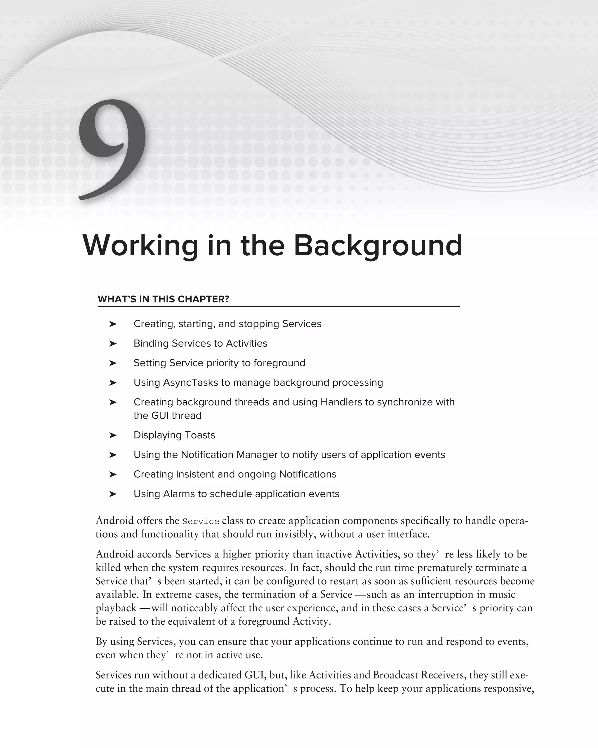 9
Working in the Background
 WHAT’S IN THIS CHAPTER?

   ➤    Creating, starting, and stopping Services
   ➤    Binding Services to Activities
   ➤    Setting Service priority to foreground
   ➤    Using AsyncTasks to manage background processing
   ➤    Creating background threads and using Handlers to synchronize with
        the GUI thread
   ➤    Displaying Toasts
   ➤    Using the Notiﬁcation Manager to notify users of application events
   ➤    Creating insistent and ongoing Notiﬁcations
   ➤    Using Alarms to schedule application events

Android offers the Service class to create application components speciﬁcally to handle opera-
tions and functionality that should run invisibly, without a user interface.
Android accords Services a higher priority than inactive Activities, so they’re less likely to be
killed when the system requires resources. In fact, should the run time prematurely terminate a
Service that’s been started, it can be conﬁgured to restart as soon as sufﬁcient resources become
available. In extreme cases, the termination of a Service — such as an interruption in music
playback — will noticeably affect the user experience, and in these cases a Service’s priority can
be raised to the equivalent of a foreground Activity.
By using Services, you can ensure that your applications continue to run and respond to events,
even when they’re not in active use.
Services run without a dedicated GUI, but, like Activities and Broadcast Receivers, they still exe-
cute in the main thread of the application’s process. To help keep your applications responsive,
 