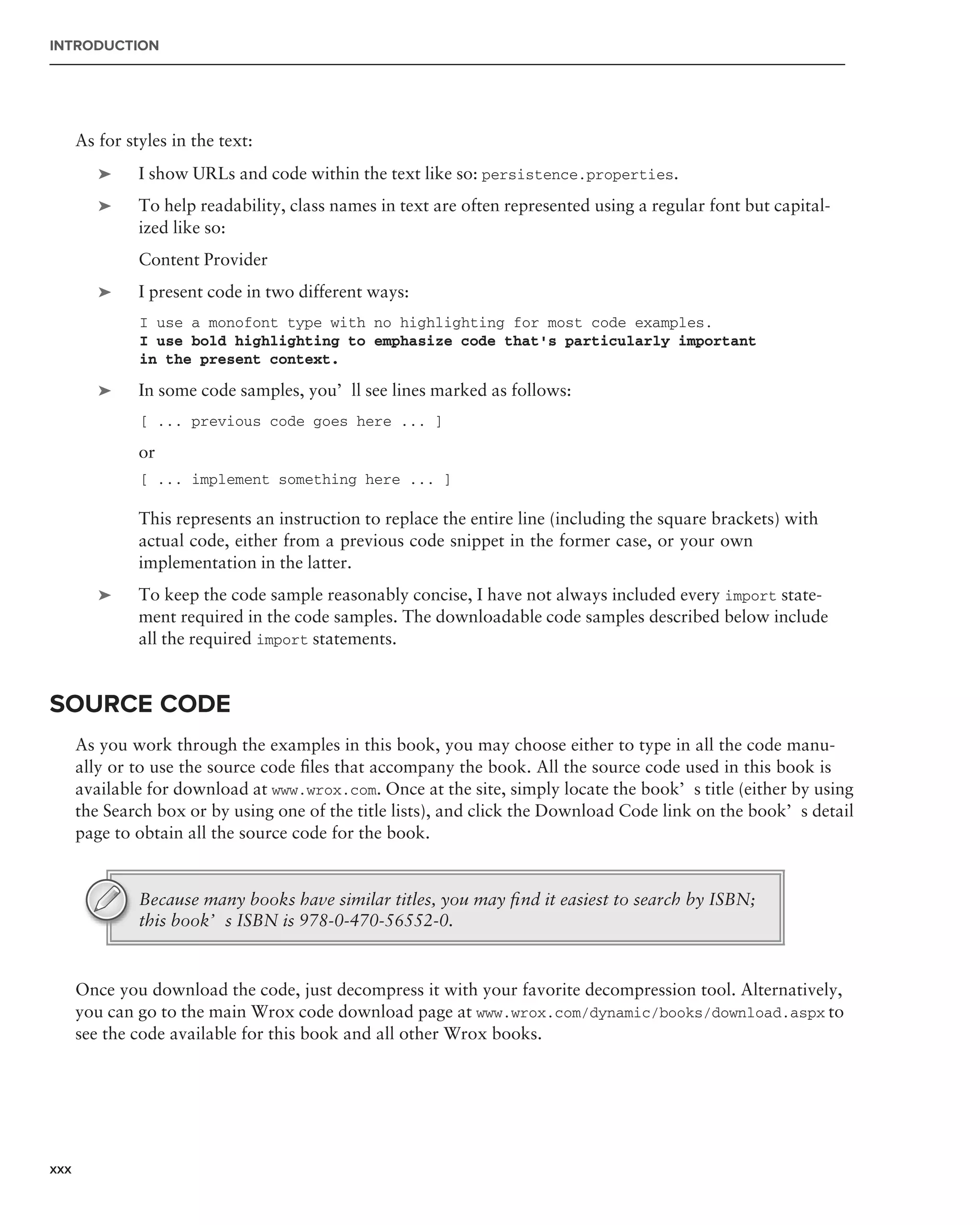 INTRODUCTION




      As for styles in the text:
         ➤     I show URLs and code within the text like so: persistence.properties.
         ➤     To help readability, class names in text are often represented using a regular font but capital-
               ized like so:
               Content Provider
         ➤     I present code in two different ways:
               I use a monofont type with no highlighting for most code examples.
               I use bold highlighting to emphasize code that’s particularly important
               in the present context.

         ➤     In some code samples, you’ll see lines marked as follows:
               [ ... previous code goes here ... ]

               or
               [ ... implement something here ... ]

               This represents an instruction to replace the entire line (including the square brackets) with
               actual code, either from a previous code snippet in the former case, or your own
               implementation in the latter.
         ➤     To keep the code sample reasonably concise, I have not always included every import state-
               ment required in the code samples. The downloadable code samples described below include
               all the required import statements.


SOURCE CODE
      As you work through the examples in this book, you may choose either to type in all the code manu-
      ally or to use the source code ﬁles that accompany the book. All the source code used in this book is
      available for download at www.wrox.com. Once at the site, simply locate the book’s title (either by using
      the Search box or by using one of the title lists), and click the Download Code link on the book’s detail
      page to obtain all the source code for the book.


               Because many books have similar titles, you may ﬁnd it easiest to search by ISBN;
               this book’s ISBN is 978-0-470-56552-0.


      Once you download the code, just decompress it with your favorite decompression tool. Alternatively,
      you can go to the main Wrox code download page at www.wrox.com/dynamic/books/download.aspx to
      see the code available for this book and all other Wrox books.




xxx
 