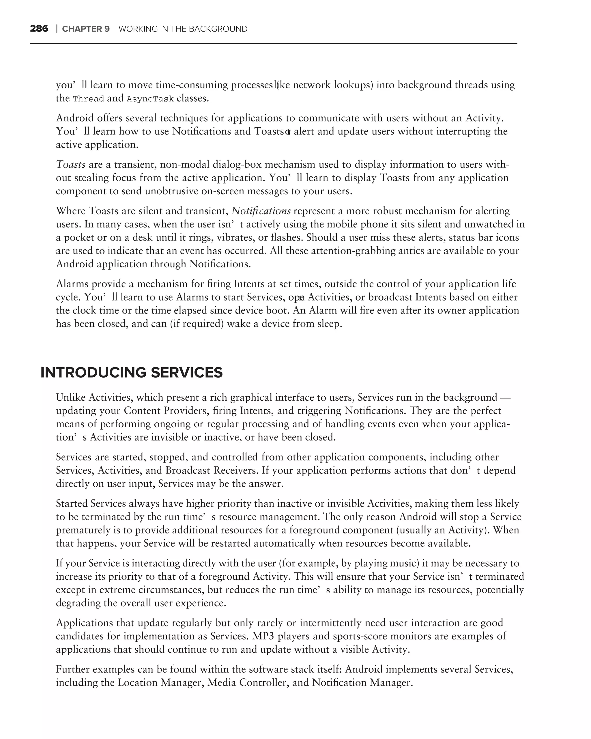 286   ❘   CHAPTER 9 WORKING IN THE BACKGROUND




      you’ll learn to move time-consuming processes like network lookups) into background threads using
                                                     (
      the Thread and AsyncTask classes.
      Android offers several techniques for applications to communicate with users without an Activity.
      You’ll learn how to use Notiﬁcations and Toasts o alert and update users without interrupting the
                                                         t
      active application.
      Toasts are a transient, non-modal dialog-box mechanism used to display information to users with-
      out stealing focus from the active application. You’ll learn to display Toasts from any application
      component to send unobtrusive on-screen messages to your users.
      Where Toasts are silent and transient, Notiﬁcations represent a more robust mechanism for alerting
      users. In many cases, when the user isn’t actively using the mobile phone it sits silent and unwatched in
      a pocket or on a desk until it rings, vibrates, or ﬂashes. Should a user miss these alerts, status bar icons
      are used to indicate that an event has occurred. All these attention-grabbing antics are available to your
      Android application through Notiﬁcations.
      Alarms provide a mechanism for ﬁring Intents at set times, outside the control of your application life
      cycle. You’ll learn to use Alarms to start Services, ope Activities, or broadcast Intents based on either
                                                             n
      the clock time or the time elapsed since device boot. An Alarm will ﬁre even after its owner application
      has been closed, and can (if required) wake a device from sleep.



 INTRODUCING SERVICES
      Unlike Activities, which present a rich graphical interface to users, Services run in the background —
      updating your Content Providers, ﬁring Intents, and triggering Notiﬁcations. They are the perfect
      means of performing ongoing or regular processing and of handling events even when your applica-
      tion’s Activities are invisible or inactive, or have been closed.
      Services are started, stopped, and controlled from other application components, including other
      Services, Activities, and Broadcast Receivers. If your application performs actions that don’t depend
      directly on user input, Services may be the answer.
      Started Services always have higher priority than inactive or invisible Activities, making them less likely
      to be terminated by the run time’s resource management. The only reason Android will stop a Service
      prematurely is to provide additional resources for a foreground component (usually an Activity). When
      that happens, your Service will be restarted automatically when resources become available.
      If your Service is interacting directly with the user (for example, by playing music) it may be necessary to
      increase its priority to that of a foreground Activity. This will ensure that your Service isn’t terminated
      except in extreme circumstances, but reduces the run time’s ability to manage its resources, potentially
      degrading the overall user experience.
      Applications that update regularly but only rarely or intermittently need user interaction are good
      candidates for implementation as Services. MP3 players and sports-score monitors are examples of
      applications that should continue to run and update without a visible Activity.
      Further examples can be found within the software stack itself: Android implements several Services,
      including the Location Manager, Media Controller, and Notiﬁcation Manager.
 