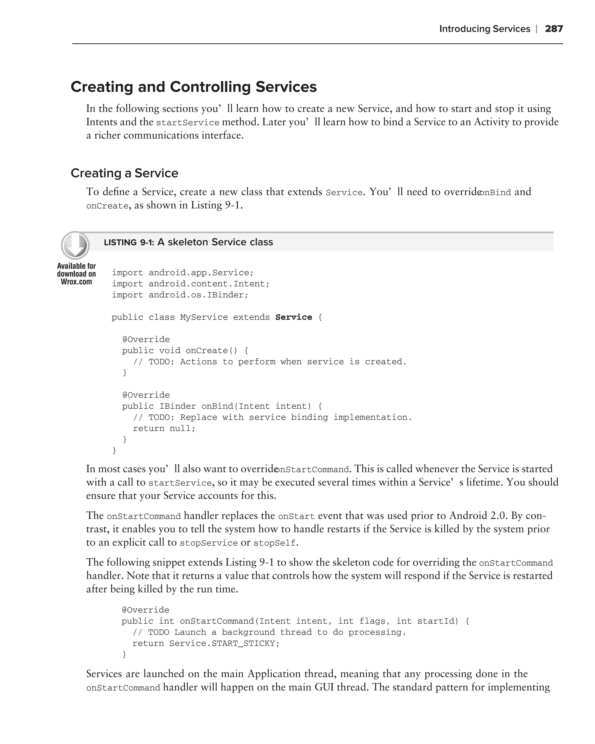 Introducing Services   ❘ 287



Creating and Controlling Services
  In the following sections you’ll learn how to create a new Service, and how to start and stop it using
  Intents and the startService method. Later you’ll learn how to bind a Service to an Activity to provide
  a richer communications interface.


Creating a Service
  To deﬁne a Service, create a new class that extends Service. You’ll need to override
                                                                                     onBind and
  onCreate, as shown in Listing 9-1.


      LISTING 9-1: A skeleton Service class


       import android.app.Service;
       import android.content.Intent;
       import android.os.IBinder;

       public class MyService extends Service {

           @Override
           public void onCreate() {
             // TODO: Actions to perform when service is created.
           }

           @Override
           public IBinder onBind(Intent intent) {
             // TODO: Replace with service binding implementation.
             return null;
           }
       }

  In most cases you’ll also want to overrideonStartCommand. This is called whenever the Service is started
  with a call to startService, so it may be executed several times within a Service’s lifetime. You should
  ensure that your Service accounts for this.
  The onStartCommand handler replaces the onStart event that was used prior to Android 2.0. By con-
  trast, it enables you to tell the system how to handle restarts if the Service is killed by the system prior
  to an explicit call to stopService or stopSelf.
  The following snippet extends Listing 9-1 to show the skeleton code for overriding the onStartCommand
  handler. Note that it returns a value that controls how the system will respond if the Service is restarted
  after being killed by the run time.
           @Override
           public int onStartCommand(Intent intent, int flags, int startId) {
             // TODO Launch a background thread to do processing.
             return Service.START_STICKY;
           }

  Services are launched on the main Application thread, meaning that any processing done in the
  onStartCommand handler will happen on the main GUI thread. The standard pattern for implementing
 