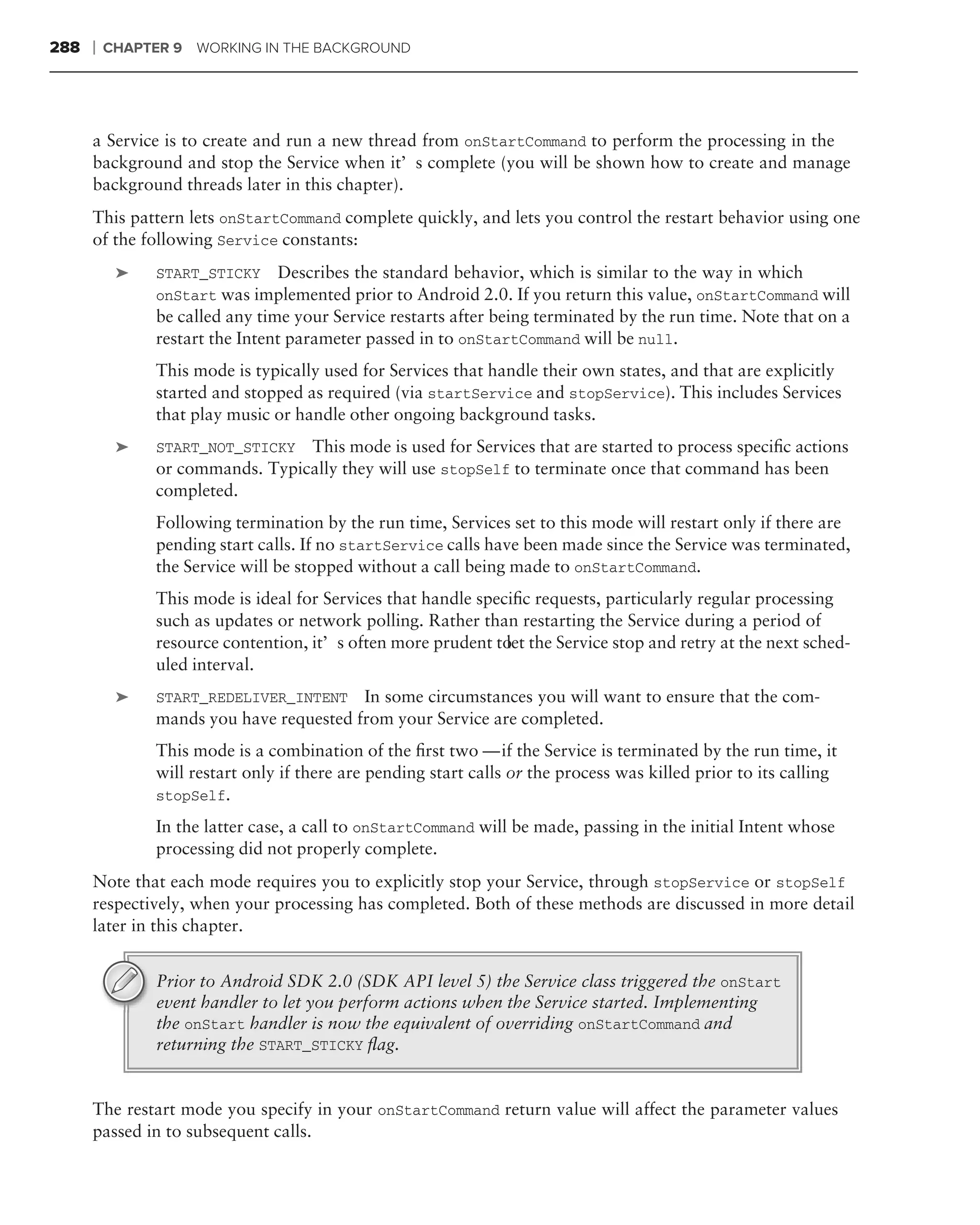 288   ❘   CHAPTER 9 WORKING IN THE BACKGROUND




      a Service is to create and run a new thread from onStartCommand to perform the processing in the
      background and stop the Service when it’s complete (you will be shown how to create and manage
      background threads later in this chapter).
      This pattern lets onStartCommand complete quickly, and lets you control the restart behavior using one
      of the following Service constants:
           ➤    START_STICKY Describes the standard behavior, which is similar to the way in which
                onStart was implemented prior to Android 2.0. If you return this value, onStartCommand will
                be called any time your Service restarts after being terminated by the run time. Note that on a
                restart the Intent parameter passed in to onStartCommand will be null.
                This mode is typically used for Services that handle their own states, and that are explicitly
                started and stopped as required (via startService and stopService). This includes Services
                that play music or handle other ongoing background tasks.
           ➤    START_NOT_STICKY  This mode is used for Services that are started to process speciﬁc actions
                or commands. Typically they will use stopSelf to terminate once that command has been
                completed.
                Following termination by the run time, Services set to this mode will restart only if there are
                pending start calls. If no startService calls have been made since the Service was terminated,
                the Service will be stopped without a call being made to onStartCommand.
                This mode is ideal for Services that handle speciﬁc requests, particularly regular processing
                such as updates or network polling. Rather than restarting the Service during a period of
                resource contention, it’s often more prudent to the Service stop and retry at the next sched-
                                                                let
                uled interval.
           ➤    START_REDELIVER_INTENT In some circumstances you will want to ensure that the com-
                mands you have requested from your Service are completed.
                This mode is a combination of the ﬁrst two — if the Service is terminated by the run time, it
                will restart only if there are pending start calls or the process was killed prior to its calling
                stopSelf.

                In the latter case, a call to onStartCommand will be made, passing in the initial Intent whose
                processing did not properly complete.
      Note that each mode requires you to explicitly stop your Service, through stopService or stopSelf
      respectively, when your processing has completed. Both of these methods are discussed in more detail
      later in this chapter.


                Prior to Android SDK 2.0 (SDK API level 5) the Service class triggered the onStart
                event handler to let you perform actions when the Service started. Implementing
                the onStart handler is now the equivalent of overriding onStartCommand and
                returning the START_STICKY ﬂag.


      The restart mode you specify in your onStartCommand return value will affect the parameter values
      passed in to subsequent calls.
 
