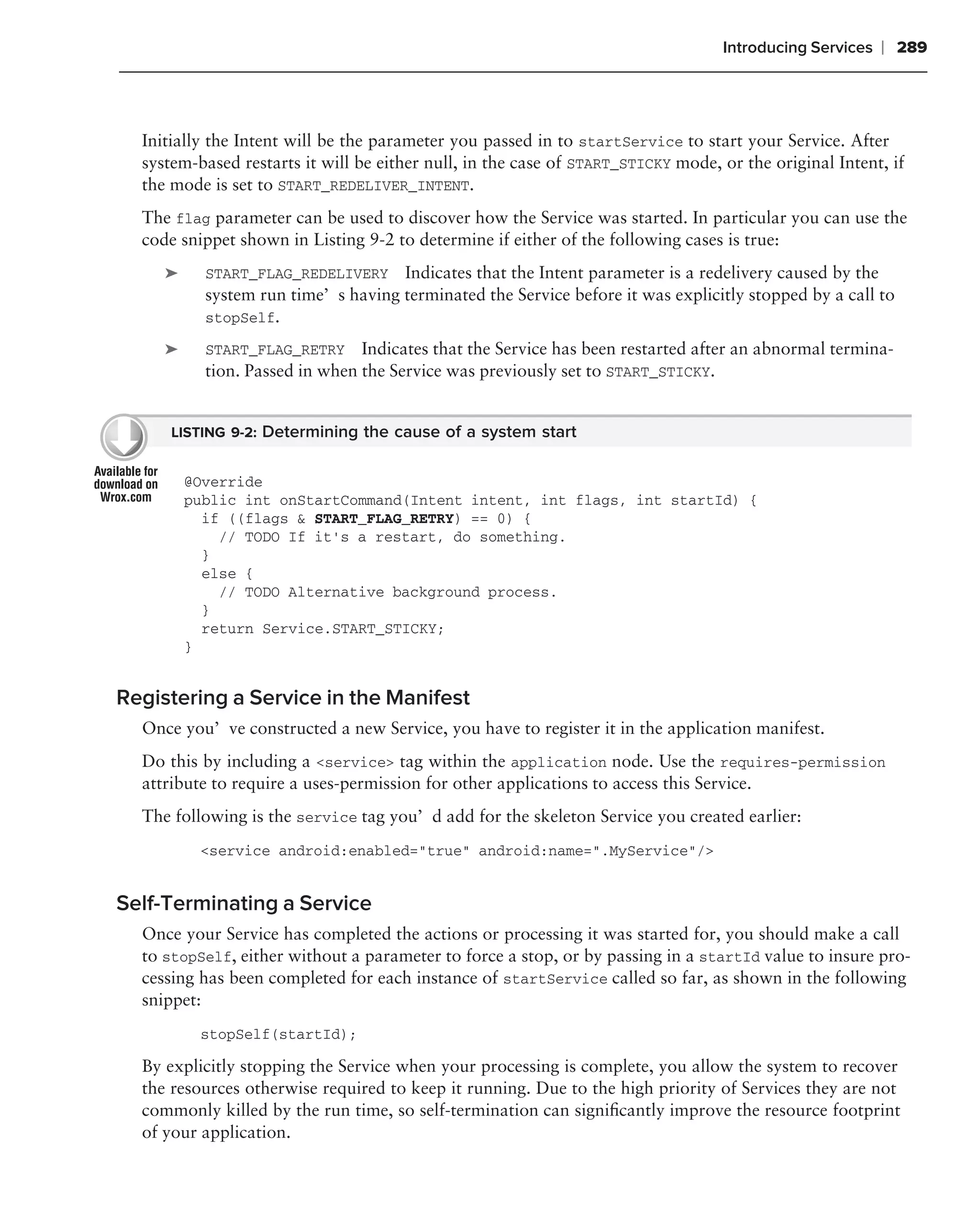 Introducing Services   ❘ 289



  Initially the Intent will be the parameter you passed in to startService to start your Service. After
  system-based restarts it will be either null, in the case of START_STICKY mode, or the original Intent, if
  the mode is set to START_REDELIVER_INTENT.
  The flag parameter can be used to discover how the Service was started. In particular you can use the
  code snippet shown in Listing 9-2 to determine if either of the following cases is true:
     ➤     START_FLAG_REDELIVERY Indicates that the Intent parameter is a redelivery caused by the
           system run time’s having terminated the Service before it was explicitly stopped by a call to
           stopSelf.

     ➤     START_FLAG_RETRY Indicates that the Service has been restarted after an abnormal termina-
           tion. Passed in when the Service was previously set to START_STICKY.


      LISTING 9-2: Determining the cause of a system start


         @Override
         public int onStartCommand(Intent intent, int flags, int startId) {
           if ((flags & START_FLAG_RETRY) == 0) {
             // TODO If it’s a restart, do something.
           }
           else {
             // TODO Alternative background process.
           }
           return Service.START_STICKY;
         }


Registering a Service in the Manifest
  Once you’ve constructed a new Service, you have to register it in the application manifest.
  Do this by including a <service> tag within the application node. Use the requires-permission
  attribute to require a uses-permission for other applications to access this Service.
  The following is the service tag you’d add for the skeleton Service you created earlier:
          <service android:enabled="true" android:name=".MyService"/>


Self-Terminating a Service
  Once your Service has completed the actions or processing it was started for, you should make a call
  to stopSelf, either without a parameter to force a stop, or by passing in a startId value to insure pro-
  cessing has been completed for each instance of startService called so far, as shown in the following
  snippet:
          stopSelf(startId);

  By explicitly stopping the Service when your processing is complete, you allow the system to recover
  the resources otherwise required to keep it running. Due to the high priority of Services they are not
  commonly killed by the run time, so self-termination can signiﬁcantly improve the resource footprint
  of your application.
 