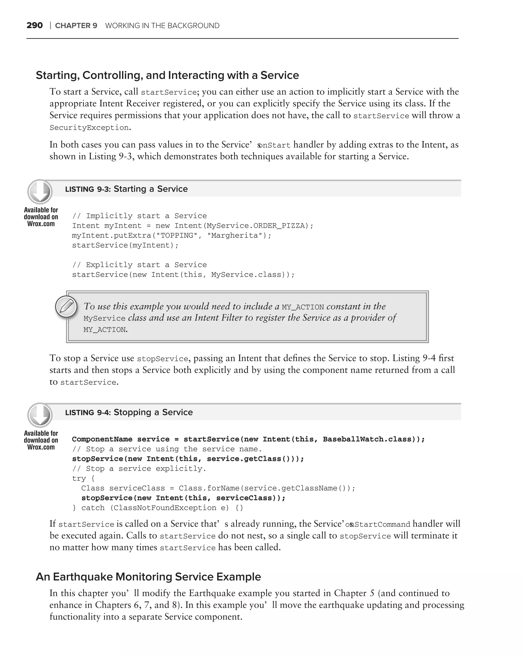 290   ❘   CHAPTER 9   WORKING IN THE BACKGROUND




 Starting, Controlling, and Interacting with a Service
      To start a Service, call startService; you can either use an action to implicitly start a Service with the
      appropriate Intent Receiver registered, or you can explicitly specify the Service using its class. If the
      Service requires permissions that your application does not have, the call to startService will throw a
      SecurityException.

      In both cases you can pass values in to the Service’s
                                                          onStart handler by adding extras to the Intent, as
      shown in Listing 9-3, which demonstrates both techniques available for starting a Service.


            LISTING 9-3: Starting a Service


             // Implicitly start a Service
             Intent myIntent = new Intent(MyService.ORDER_PIZZA);
             myIntent.putExtra("TOPPING", "Margherita");
             startService(myIntent);

             // Explicitly start a Service
             startService(new Intent(this, MyService.class));


                To use this example you would need to include a MY_ACTION constant in the
                MyService class and use an Intent Filter to register the Service as a provider of
                MY_ACTION.


      To stop a Service use stopService, passing an Intent that deﬁnes the Service to stop. Listing 9-4 ﬁrst
      starts and then stops a Service both explicitly and by using the component name returned from a call
      to startService.


            LISTING 9-4: Stopping a Service


             ComponentName service = startService(new Intent(this, BaseballWatch.class));
             // Stop a service using the service name.
             stopService(new Intent(this, service.getClass()));
             // Stop a service explicitly.
             try {
               Class serviceClass = Class.forName(service.getClassName());
               stopService(new Intent(this, serviceClass));
             } catch (ClassNotFoundException e) {}
      If startService is called on a Service that’s already running, the Service’s
                                                                                 onStartCommand handler will
      be executed again. Calls to startService do not nest, so a single call to stopService will terminate it
      no matter how many times startService has been called.


 An Earthquake Monitoring Service Example
      In this chapter you’ll modify the Earthquake example you started in Chapter 5 (and continued to
      enhance in Chapters 6, 7, and 8). In this example you’ll move the earthquake updating and processing
      functionality into a separate Service component.
 