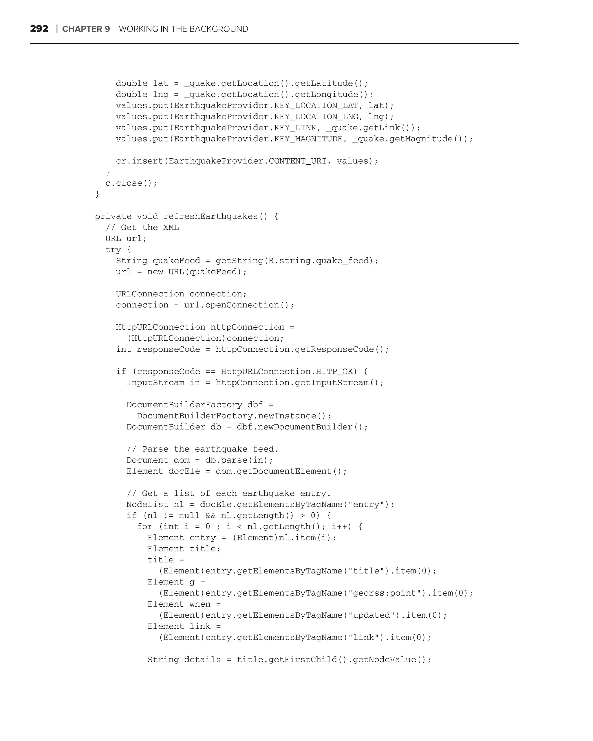 292   ❘   CHAPTER 9   WORKING IN THE BACKGROUND




                      double lat = _quake.getLocation().getLatitude();
                      double lng = _quake.getLocation().getLongitude();
                      values.put(EarthquakeProvider.KEY_LOCATION_LAT, lat);
                      values.put(EarthquakeProvider.KEY_LOCATION_LNG, lng);
                      values.put(EarthquakeProvider.KEY_LINK, _quake.getLink());
                      values.put(EarthquakeProvider.KEY_MAGNITUDE, _quake.getMagnitude());

                      cr.insert(EarthquakeProvider.CONTENT_URI, values);
                    }
                    c.close();
                }

                private void refreshEarthquakes() {
                  // Get the XML
                  URL url;
                  try {
                    String quakeFeed = getString(R.string.quake_feed);
                    url = new URL(quakeFeed);

                      URLConnection connection;
                      connection = url.openConnection();

                      HttpURLConnection httpConnection =
                        (HttpURLConnection)connection;
                      int responseCode = httpConnection.getResponseCode();

                      if (responseCode == HttpURLConnection.HTTP_OK) {
                        InputStream in = httpConnection.getInputStream();

                        DocumentBuilderFactory dbf =
                          DocumentBuilderFactory.newInstance();
                        DocumentBuilder db = dbf.newDocumentBuilder();

                        // Parse the earthquake feed.
                        Document dom = db.parse(in);
                        Element docEle = dom.getDocumentElement();

                        // Get a list of each earthquake entry.
                        NodeList nl = docEle.getElementsByTagName("entry");
                        if (nl != null && nl.getLength() > 0) {
                          for (int i = 0 ; i < nl.getLength(); i++) {
                            Element entry = (Element)nl.item(i);
                            Element title;
                            title =
                              (Element)entry.getElementsByTagName("title").item(0);
                            Element g =
                              (Element)entry.getElementsByTagName("georss:point").item(0);
                            Element when =
                              (Element)entry.getElementsByTagName("updated").item(0);
                            Element link =
                              (Element)entry.getElementsByTagName("link").item(0);

                            String details = title.getFirstChild().getNodeValue();
 