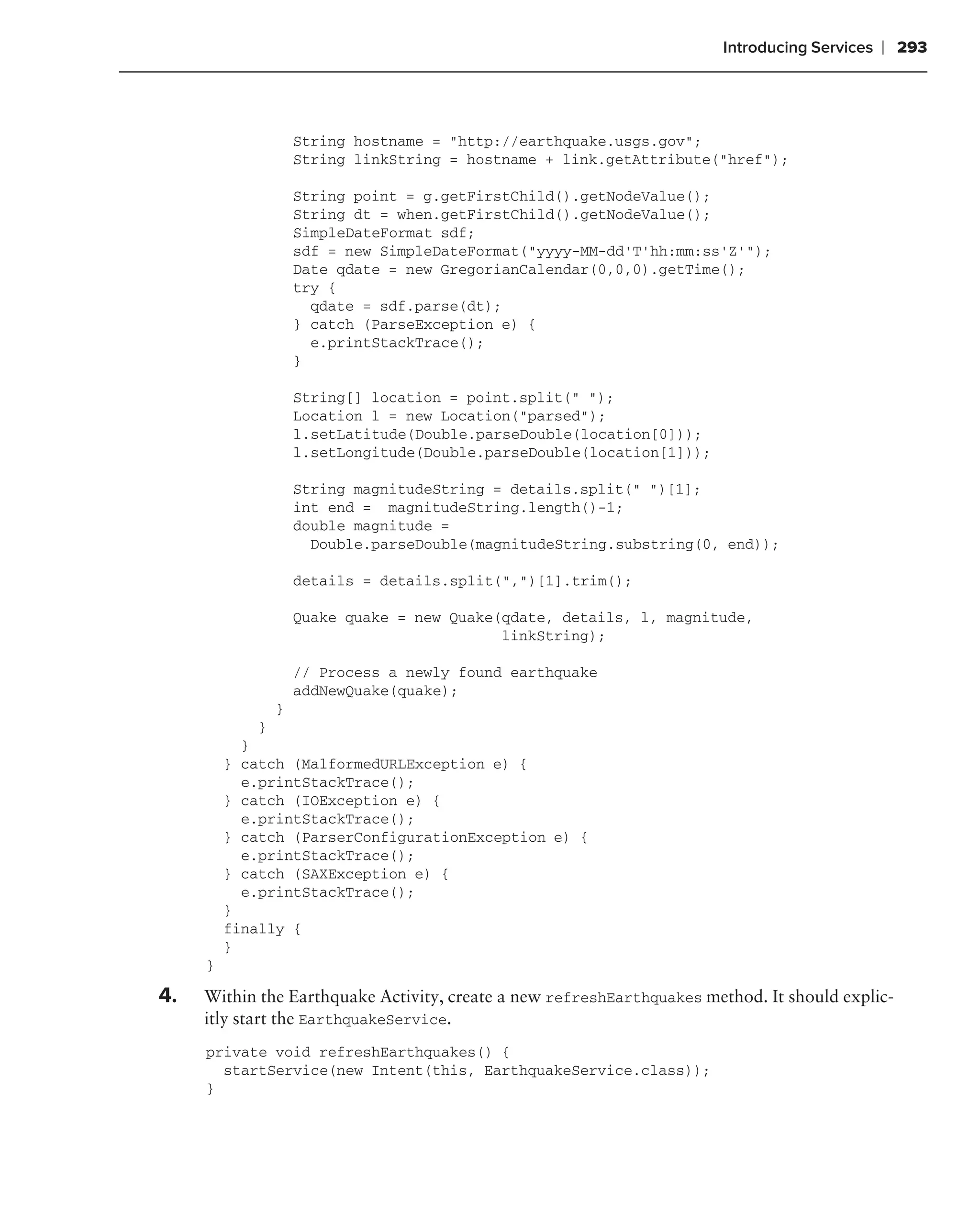 Introducing Services   ❘ 293



                    String hostname = "http://earthquake.usgs.gov";
                    String linkString = hostname + link.getAttribute("href");

                    String point = g.getFirstChild().getNodeValue();
                    String dt = when.getFirstChild().getNodeValue();
                    SimpleDateFormat sdf;
                    sdf = new SimpleDateFormat("yyyy-MM-dd’T’hh:mm:ss’Z’");
                    Date qdate = new GregorianCalendar(0,0,0).getTime();
                    try {
                      qdate = sdf.parse(dt);
                    } catch (ParseException e) {
                      e.printStackTrace();
                    }

                    String[] location = point.split(" ");
                    Location l = new Location("parsed");
                    l.setLatitude(Double.parseDouble(location[0]));
                    l.setLongitude(Double.parseDouble(location[1]));

                    String magnitudeString = details.split(" ")[1];
                    int end = magnitudeString.length()-1;
                    double magnitude =
                      Double.parseDouble(magnitudeString.substring(0, end));

                    details = details.split(",")[1].trim();

                    Quake quake = new Quake(qdate, details, l, magnitude,
                                            linkString);

                    // Process a newly found earthquake
                    addNewQuake(quake);
                }
            }
           }
         } catch (MalformedURLException e) {
           e.printStackTrace();
         } catch (IOException e) {
           e.printStackTrace();
         } catch (ParserConfigurationException e) {
           e.printStackTrace();
         } catch (SAXException e) {
           e.printStackTrace();
         }
         finally {
         }
     }

4.   Within the Earthquake Activity, create a new refreshEarthquakes method. It should explic-
     itly start the EarthquakeService.
     private void refreshEarthquakes() {
       startService(new Intent(this, EarthquakeService.class));
     }
 