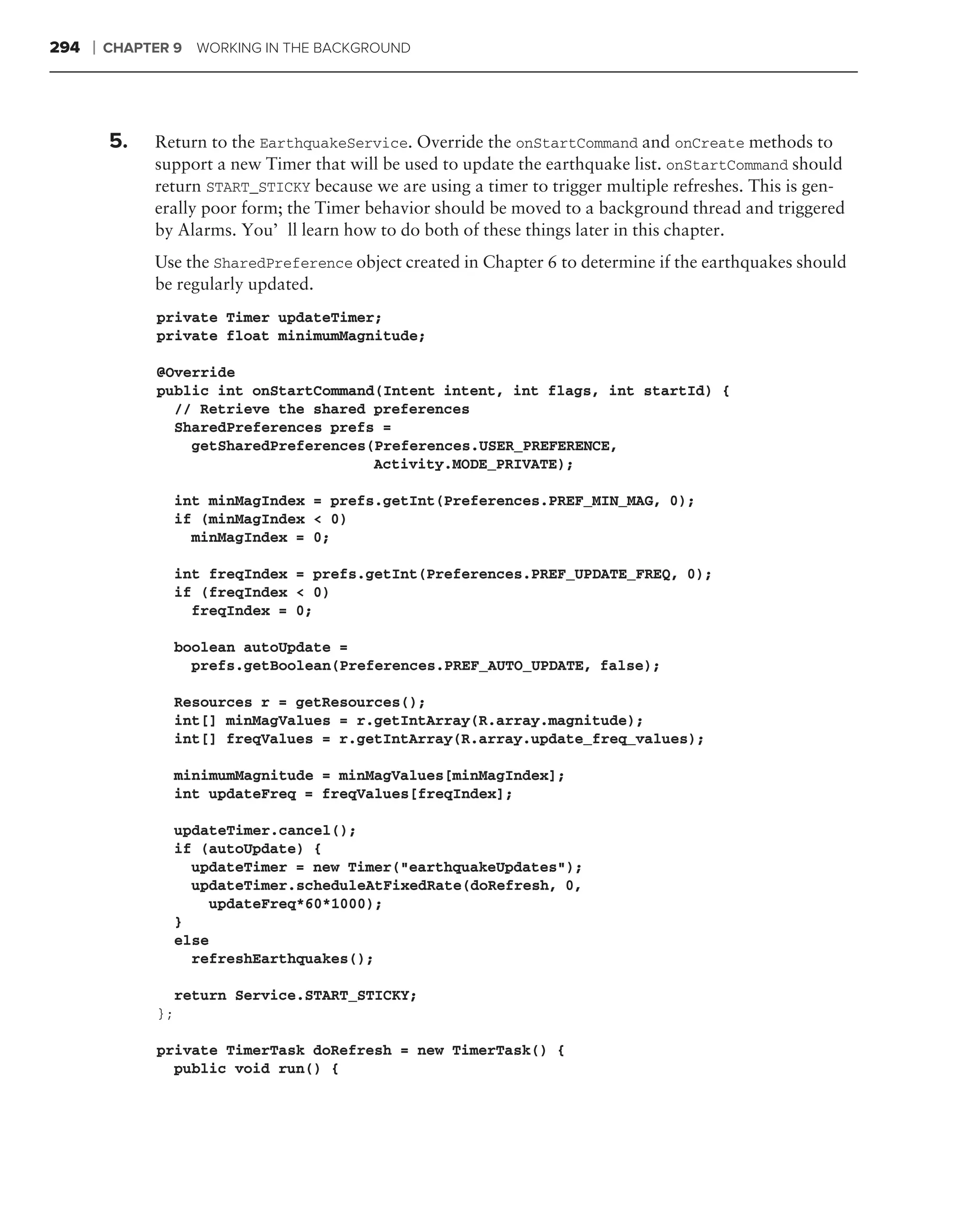 294   ❘   CHAPTER 9   WORKING IN THE BACKGROUND




          5.   Return to the EarthquakeService. Override the onStartCommand and onCreate methods to
               support a new Timer that will be used to update the earthquake list. onStartCommand should
               return START_STICKY because we are using a timer to trigger multiple refreshes. This is gen-
               erally poor form; the Timer behavior should be moved to a background thread and triggered
               by Alarms. You’ll learn how to do both of these things later in this chapter.
               Use the SharedPreference object created in Chapter 6 to determine if the earthquakes should
               be regularly updated.
                private Timer updateTimer;
                private float minimumMagnitude;

                @Override
                public int onStartCommand(Intent intent, int flags, int startId) {
                  // Retrieve the shared preferences
                  SharedPreferences prefs =
                    getSharedPreferences(Preferences.USER_PREFERENCE,
                                         Activity.MODE_PRIVATE);

                  int minMagIndex = prefs.getInt(Preferences.PREF_MIN_MAG, 0);
                  if (minMagIndex < 0)
                    minMagIndex = 0;

                  int freqIndex = prefs.getInt(Preferences.PREF_UPDATE_FREQ, 0);
                  if (freqIndex < 0)
                    freqIndex = 0;

                  boolean autoUpdate =
                    prefs.getBoolean(Preferences.PREF_AUTO_UPDATE, false);

                  Resources r = getResources();
                  int[] minMagValues = r.getIntArray(R.array.magnitude);
                  int[] freqValues = r.getIntArray(R.array.update_freq_values);

                  minimumMagnitude = minMagValues[minMagIndex];
                  int updateFreq = freqValues[freqIndex];

                  updateTimer.cancel();
                  if (autoUpdate) {
                    updateTimer = new Timer("earthquakeUpdates");
                    updateTimer.scheduleAtFixedRate(doRefresh, 0,
                      updateFreq*60*1000);
                  }
                  else
                    refreshEarthquakes();

                  return Service.START_STICKY;
                };

                private TimerTask doRefresh = new TimerTask() {
                  public void run() {
 