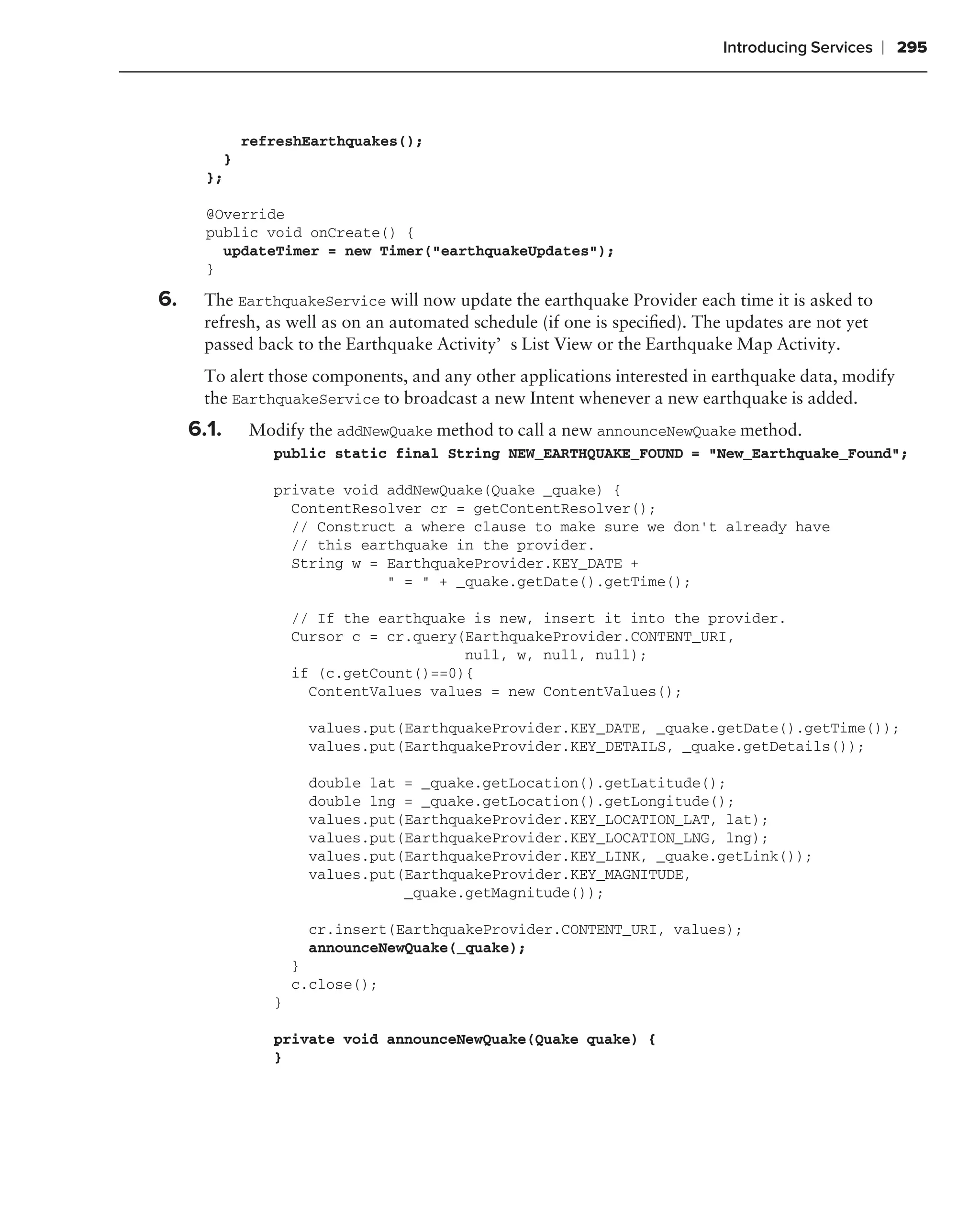 Introducing Services    ❘ 295



             refreshEarthquakes();
         }
       };

       @Override
       public void onCreate() {
         updateTimer = new Timer("earthquakeUpdates");
       }

6.    The EarthquakeService will now update the earthquake Provider each time it is asked to
      refresh, as well as on an automated schedule (if one is speciﬁed). The updates are not yet
      passed back to the Earthquake Activity’s List View or the Earthquake Map Activity.
      To alert those components, and any other applications interested in earthquake data, modify
      the EarthquakeService to broadcast a new Intent whenever a new earthquake is added.
     6.1.    Modify the addNewQuake method to call a new announceNewQuake method.
                public static final String NEW_EARTHQUAKE_FOUND = "New_Earthquake_Found";

                private void addNewQuake(Quake _quake) {
                  ContentResolver cr = getContentResolver();
                  // Construct a where clause to make sure we don’t already have
                  // this earthquake in the provider.
                  String w = EarthquakeProvider.KEY_DATE +
                             " = " + _quake.getDate().getTime();

                    // If the earthquake is new, insert it into the provider.
                    Cursor c = cr.query(EarthquakeProvider.CONTENT_URI,
                                        null, w, null, null);
                    if (c.getCount()==0){
                      ContentValues values = new ContentValues();

                      values.put(EarthquakeProvider.KEY_DATE, _quake.getDate().getTime());
                      values.put(EarthquakeProvider.KEY_DETAILS, _quake.getDetails());

                      double lat = _quake.getLocation().getLatitude();
                      double lng = _quake.getLocation().getLongitude();
                      values.put(EarthquakeProvider.KEY_LOCATION_LAT, lat);
                      values.put(EarthquakeProvider.KEY_LOCATION_LNG, lng);
                      values.put(EarthquakeProvider.KEY_LINK, _quake.getLink());
                      values.put(EarthquakeProvider.KEY_MAGNITUDE,
                                 _quake.getMagnitude());

                      cr.insert(EarthquakeProvider.CONTENT_URI, values);
                      announceNewQuake(_quake);
                    }
                    c.close();
                }

                private void announceNewQuake(Quake quake) {
                }
 