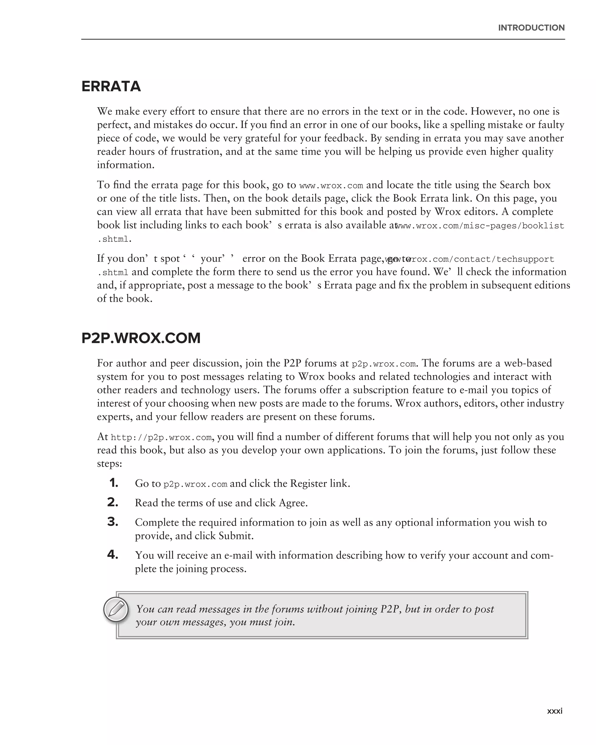 INTRODUCTION




ERRATA
 We make every effort to ensure that there are no errors in the text or in the code. However, no one is
 perfect, and mistakes do occur. If you ﬁnd an error in one of our books, like a spelling mistake or faulty
 piece of code, we would be very grateful for your feedback. By sending in errata you may save another
 reader hours of frustration, and at the same time you will be helping us provide even higher quality
 information.
 To ﬁnd the errata page for this book, go to www.wrox.com and locate the title using the Search box
 or one of the title lists. Then, on the book details page, click the Book Errata link. On this page, you
 can view all errata that have been submitted for this book and posted by Wrox editors. A complete
 book list including links to each book’s errata is also available at ww.wrox.com/misc-pages/booklist
                                                                      w
 .shtml.

 If you don’t spot ‘‘your’’ error on the Book Errata page, www.wrox.com/contact/techsupport
                                                                 go to
 .shtml and complete the form there to send us the error you have found. We’ll check the information
 and, if appropriate, post a message to the book’s Errata page and ﬁx the problem in subsequent editions
 of the book.


P2P.WROX.COM
 For author and peer discussion, join the P2P forums at p2p.wrox.com. The forums are a web-based
 system for you to post messages relating to Wrox books and related technologies and interact with
 other readers and technology users. The forums offer a subscription feature to e-mail you topics of
 interest of your choosing when new posts are made to the forums. Wrox authors, editors, other industry
 experts, and your fellow readers are present on these forums.
 At http://p2p.wrox.com, you will ﬁnd a number of different forums that will help you not only as you
 read this book, but also as you develop your own applications. To join the forums, just follow these
 steps:
   1.    Go to p2p.wrox.com and click the Register link.
   2.    Read the terms of use and click Agree.
   3.    Complete the required information to join as well as any optional information you wish to
         provide, and click Submit.
   4.    You will receive an e-mail with information describing how to verify your account and com-
         plete the joining process.


         You can read messages in the forums without joining P2P, but in order to post
         your own messages, you must join.




                                                                                                       xxxi
 