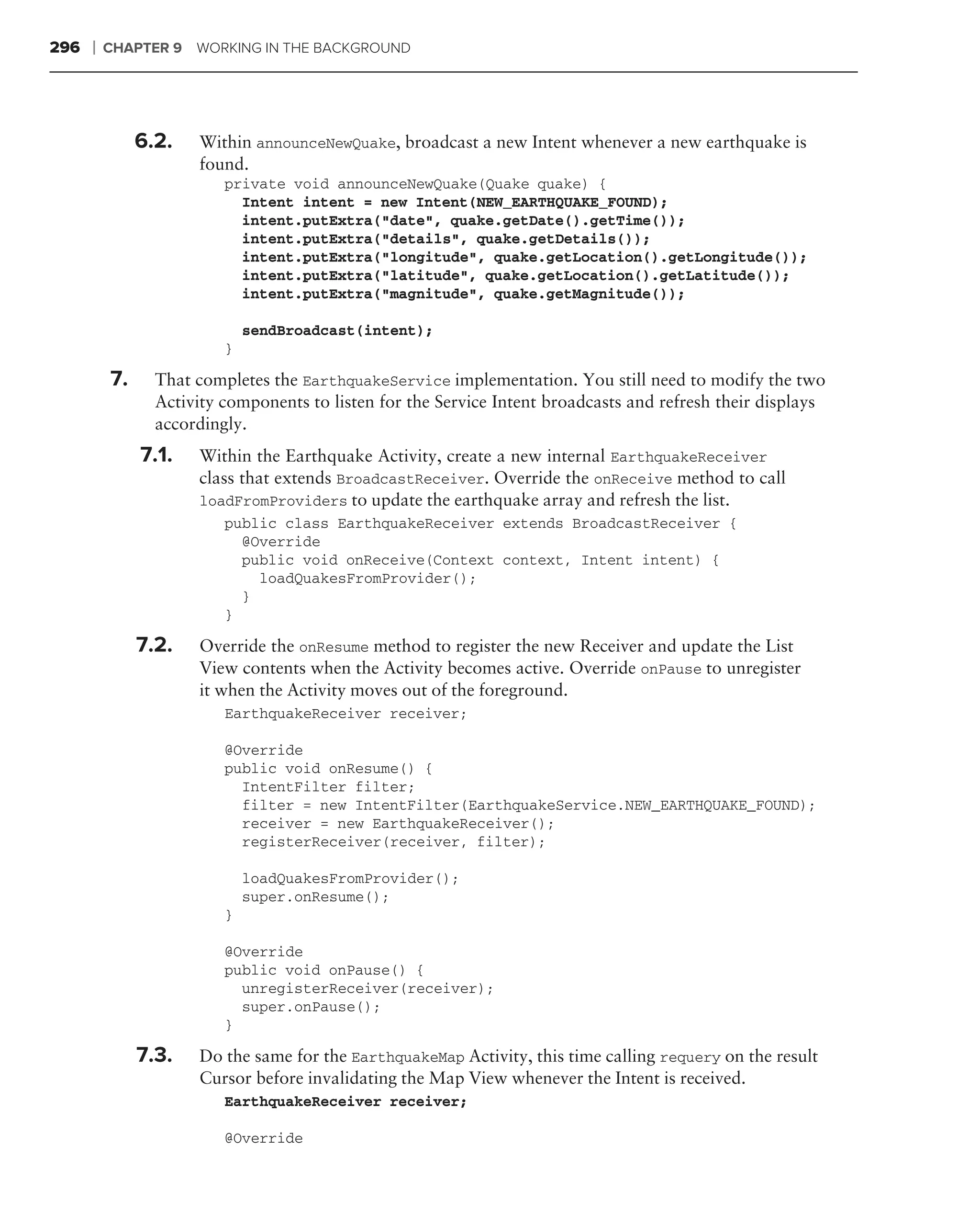 296   ❘   CHAPTER 9   WORKING IN THE BACKGROUND




               6.2.   Within announceNewQuake, broadcast a new Intent whenever a new earthquake is
                      found.
                          private void announceNewQuake(Quake quake) {
                            Intent intent = new Intent(NEW_EARTHQUAKE_FOUND);
                            intent.putExtra("date", quake.getDate().getTime());
                            intent.putExtra("details", quake.getDetails());
                            intent.putExtra("longitude", quake.getLocation().getLongitude());
                            intent.putExtra("latitude", quake.getLocation().getLatitude());
                            intent.putExtra("magnitude", quake.getMagnitude());

                              sendBroadcast(intent);
                          }

          7.     That completes the EarthquakeService implementation. You still need to modify the two
                 Activity components to listen for the Service Intent broadcasts and refresh their displays
                 accordingly.
               7.1.   Within the Earthquake Activity, create a new internal EarthquakeReceiver
                      class that extends BroadcastReceiver. Override the onReceive method to call
                      loadFromProviders to update the earthquake array and refresh the list.
                          public class EarthquakeReceiver extends BroadcastReceiver {
                            @Override
                            public void onReceive(Context context, Intent intent) {
                              loadQuakesFromProvider();
                            }
                          }

               7.2.   Override the onResume method to register the new Receiver and update the List
                      View contents when the Activity becomes active. Override onPause to unregister
                      it when the Activity moves out of the foreground.
                          EarthquakeReceiver receiver;

                          @Override
                          public void onResume() {
                            IntentFilter filter;
                            filter = new IntentFilter(EarthquakeService.NEW_EARTHQUAKE_FOUND);
                            receiver = new EarthquakeReceiver();
                            registerReceiver(receiver, filter);

                              loadQuakesFromProvider();
                              super.onResume();
                          }

                          @Override
                          public void onPause() {
                            unregisterReceiver(receiver);
                            super.onPause();
                          }

               7.3.   Do the same for the EarthquakeMap Activity, this time calling requery on the result
                      Cursor before invalidating the Map View whenever the Intent is received.
                          EarthquakeReceiver receiver;

                          @Override
 