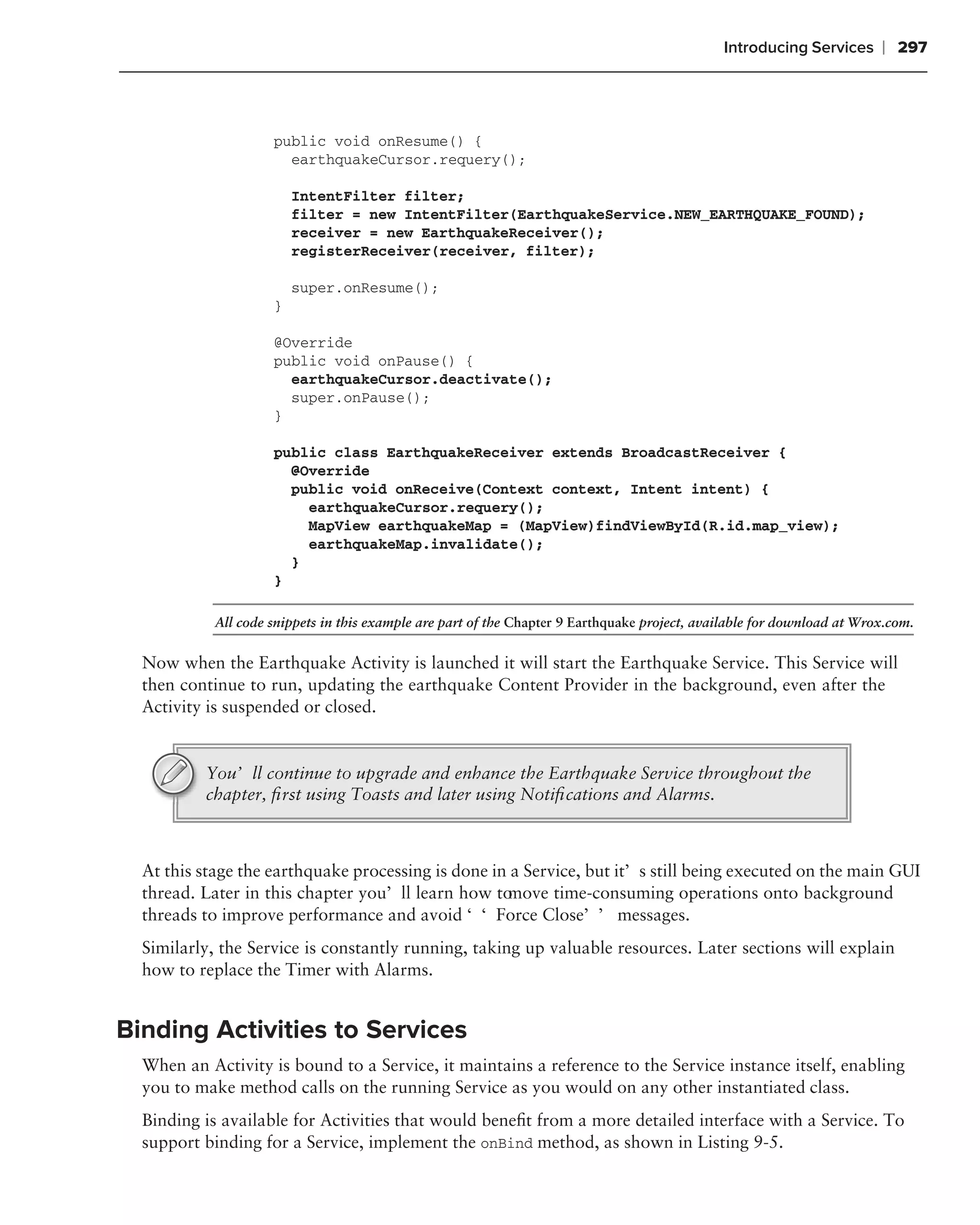 Introducing Services      ❘ 297



                     public void onResume() {
                       earthquakeCursor.requery();

                         IntentFilter filter;
                         filter = new IntentFilter(EarthquakeService.NEW_EARTHQUAKE_FOUND);
                         receiver = new EarthquakeReceiver();
                         registerReceiver(receiver, filter);

                         super.onResume();
                     }

                     @Override
                     public void onPause() {
                       earthquakeCursor.deactivate();
                       super.onPause();
                     }

                     public class EarthquakeReceiver extends BroadcastReceiver {
                       @Override
                       public void onReceive(Context context, Intent intent) {
                         earthquakeCursor.requery();
                         MapView earthquakeMap = (MapView)findViewById(R.id.map_view);
                         earthquakeMap.invalidate();
                       }
                     }

            All code snippets in this example are part of the Chapter 9 Earthquake project, available for download at Wrox.com.


  Now when the Earthquake Activity is launched it will start the Earthquake Service. This Service will
  then continue to run, updating the earthquake Content Provider in the background, even after the
  Activity is suspended or closed.


          You’ll continue to upgrade and enhance the Earthquake Service throughout the
          chapter, ﬁrst using Toasts and later using Notiﬁcations and Alarms.



  At this stage the earthquake processing is done in a Service, but it’s still being executed on the main GUI
  thread. Later in this chapter you’ll learn how to move time-consuming operations onto background
  threads to improve performance and avoid ‘‘Force Close’’ messages.
  Similarly, the Service is constantly running, taking up valuable resources. Later sections will explain
  how to replace the Timer with Alarms.


Binding Activities to Services
  When an Activity is bound to a Service, it maintains a reference to the Service instance itself, enabling
  you to make method calls on the running Service as you would on any other instantiated class.
  Binding is available for Activities that would beneﬁt from a more detailed interface with a Service. To
  support binding for a Service, implement the onBind method, as shown in Listing 9-5.
 