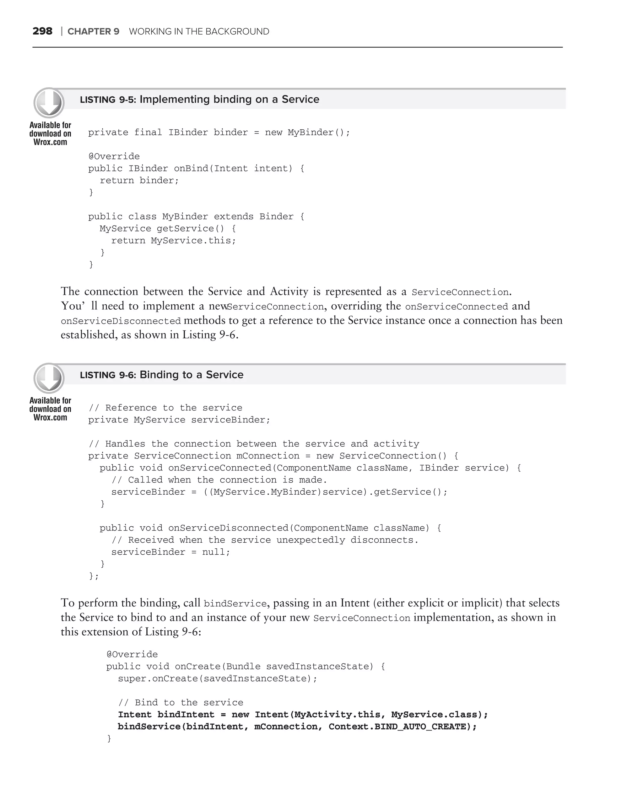 298   ❘   CHAPTER 9 WORKING IN THE BACKGROUND




            LISTING 9-5: Implementing binding on a Service


             private final IBinder binder = new MyBinder();

             @Override
             public IBinder onBind(Intent intent) {
               return binder;
             }

             public class MyBinder extends Binder {
               MyService getService() {
                 return MyService.this;
               }
             }

      The connection between the Service and Activity is represented as a ServiceConnection.
      You’ll need to implement a new    ServiceConnection, overriding the onServiceConnected and
      onServiceDisconnected methods to get a reference to the Service instance once a connection has been
      established, as shown in Listing 9-6.


            LISTING 9-6: Binding to a Service


             // Reference to the service
             private MyService serviceBinder;

             // Handles the connection between the service and activity
             private ServiceConnection mConnection = new ServiceConnection() {
               public void onServiceConnected(ComponentName className, IBinder service) {
                 // Called when the connection is made.
                 serviceBinder = ((MyService.MyBinder)service).getService();
               }

                  public void onServiceDisconnected(ComponentName className) {
                    // Received when the service unexpectedly disconnects.
                    serviceBinder = null;
                  }
             };

      To perform the binding, call bindService, passing in an Intent (either explicit or implicit) that selects
      the Service to bind to and an instance of your new ServiceConnection implementation, as shown in
      this extension of Listing 9-6:
                   @Override
                   public void onCreate(Bundle savedInstanceState) {
                     super.onCreate(savedInstanceState);

                       // Bind to the service
                       Intent bindIntent = new Intent(MyActivity.this, MyService.class);
                       bindService(bindIntent, mConnection, Context.BIND_AUTO_CREATE);
                   }
 