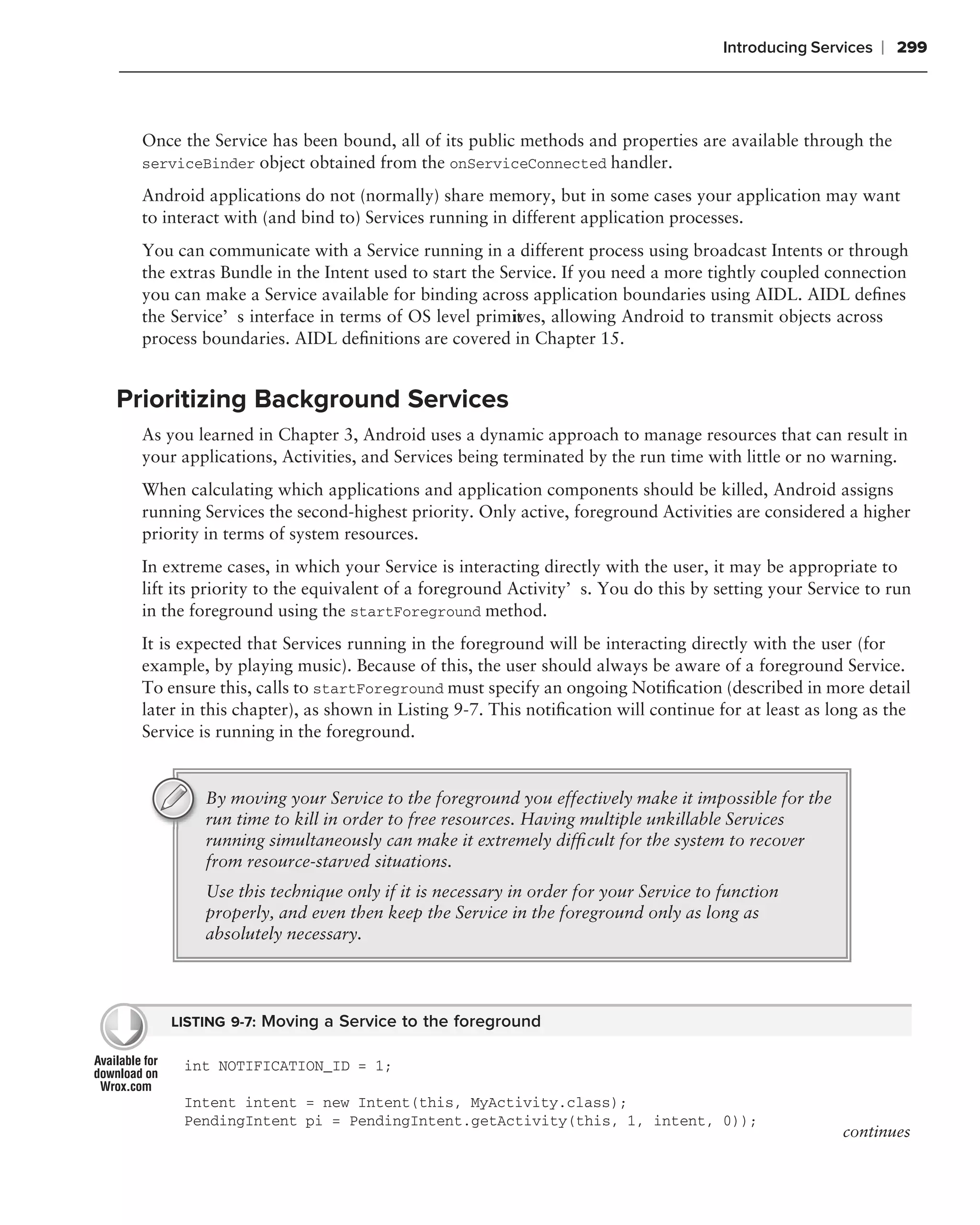 Introducing Services   ❘ 299



  Once the Service has been bound, all of its public methods and properties are available through the
  serviceBinder object obtained from the onServiceConnected handler.

  Android applications do not (normally) share memory, but in some cases your application may want
  to interact with (and bind to) Services running in different application processes.
  You can communicate with a Service running in a different process using broadcast Intents or through
  the extras Bundle in the Intent used to start the Service. If you need a more tightly coupled connection
  you can make a Service available for binding across application boundaries using AIDL. AIDL deﬁnes
  the Service’s interface in terms of OS level primit ives, allowing Android to transmit objects across
  process boundaries. AIDL deﬁnitions are covered in Chapter 15.


Prioritizing Background Services
  As you learned in Chapter 3, Android uses a dynamic approach to manage resources that can result in
  your applications, Activities, and Services being terminated by the run time with little or no warning.
  When calculating which applications and application components should be killed, Android assigns
  running Services the second-highest priority. Only active, foreground Activities are considered a higher
  priority in terms of system resources.
  In extreme cases, in which your Service is interacting directly with the user, it may be appropriate to
  lift its priority to the equivalent of a foreground Activity’s. You do this by setting your Service to run
  in the foreground using the startForeground method.
  It is expected that Services running in the foreground will be interacting directly with the user (for
  example, by playing music). Because of this, the user should always be aware of a foreground Service.
  To ensure this, calls to startForeground must specify an ongoing Notiﬁcation (described in more detail
  later in this chapter), as shown in Listing 9-7. This notiﬁcation will continue for at least as long as the
  Service is running in the foreground.


          By moving your Service to the foreground you effectively make it impossible for the
          run time to kill in order to free resources. Having multiple unkillable Services
          running simultaneously can make it extremely difﬁcult for the system to recover
          from resource-starved situations.
          Use this technique only if it is necessary in order for your Service to function
          properly, and even then keep the Service in the foreground only as long as
          absolutely necessary.




      LISTING 9-7: Moving a Service to the foreground

       int NOTIFICATION_ID = 1;

       Intent intent = new Intent(this, MyActivity.class);
       PendingIntent pi = PendingIntent.getActivity(this, 1, intent, 0));
                                                                                                   continues
 