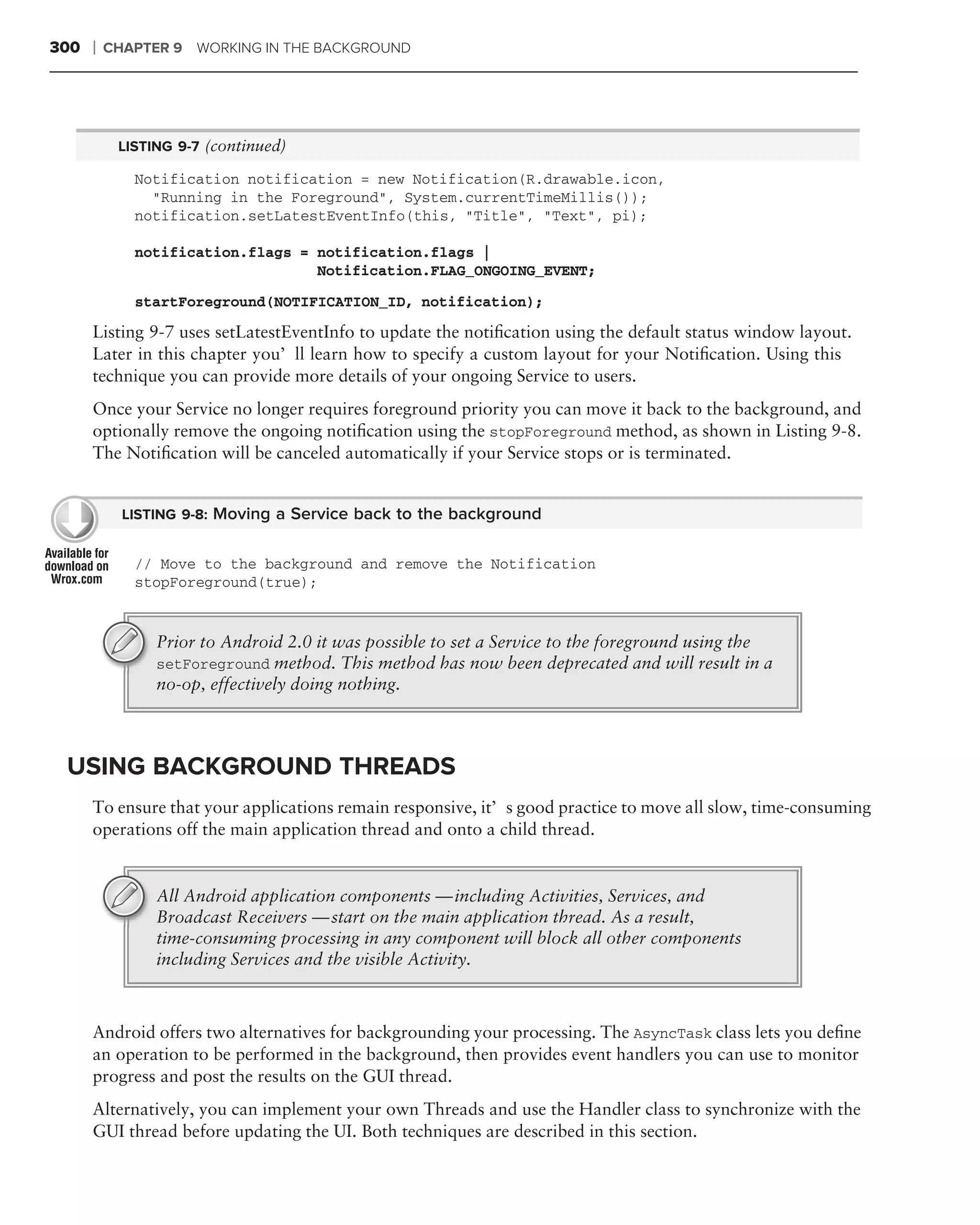 300   ❘   CHAPTER 9 WORKING IN THE BACKGROUND




           LISTING 9-7 (continued)

             Notification notification = new Notification(R.drawable.icon,
               "Running in the Foreground", System.currentTimeMillis());
             notification.setLatestEventInfo(this, "Title", "Text", pi);

             notification.flags = notification.flags |
                                  Notification.FLAG_ONGOING_EVENT;
             startForeground(NOTIFICATION_ID, notification);

      Listing 9-7 uses setLatestEventInfo to update the notiﬁcation using the default status window layout.
      Later in this chapter you’ll learn how to specify a custom layout for your Notiﬁcation. Using this
      technique you can provide more details of your ongoing Service to users.
      Once your Service no longer requires foreground priority you can move it back to the background, and
      optionally remove the ongoing notiﬁcation using the stopForeground method, as shown in Listing 9-8.
      The Notiﬁcation will be canceled automatically if your Service stops or is terminated.


            LISTING 9-8: Moving a Service back to the background


             // Move to the background and remove the Notification
             stopForeground(true);


                Prior to Android 2.0 it was possible to set a Service to the foreground using the
                setForeground method. This method has now been deprecated and will result in a
                no-op, effectively doing nothing.



 USING BACKGROUND THREADS
      To ensure that your applications remain responsive, it’s good practice to move all slow, time-consuming
      operations off the main application thread and onto a child thread.


                All Android application components — including Activities, Services, and
                Broadcast Receivers — start on the main application thread. As a result,
                time-consuming processing in any component will block all other components
                including Services and the visible Activity.



      Android offers two alternatives for backgrounding your processing. The AsyncTask class lets you deﬁne
      an operation to be performed in the background, then provides event handlers you can use to monitor
      progress and post the results on the GUI thread.
      Alternatively, you can implement your own Threads and use the Handler class to synchronize with the
      GUI thread before updating the UI. Both techniques are described in this section.
 