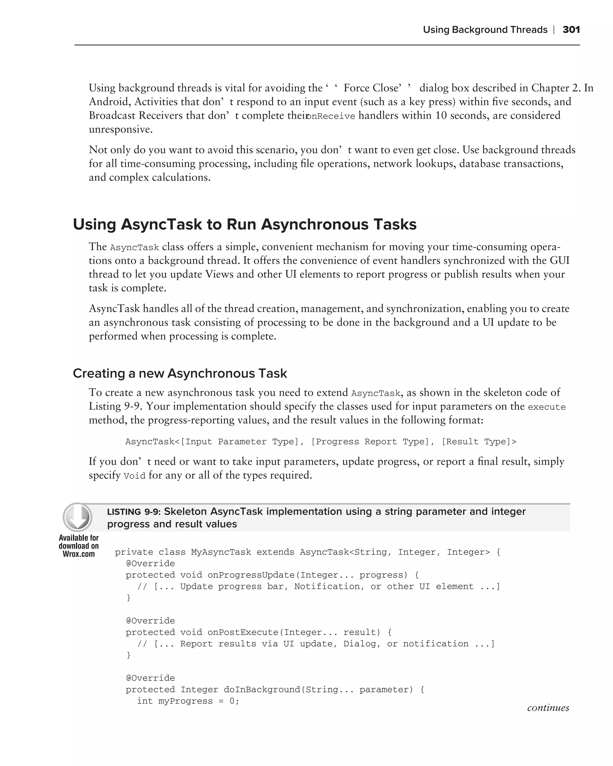Using Background Threads   ❘ 301



  Using background threads is vital for avoiding the ‘‘Force Close’’ dialog box described in Chapter 2. In
  Android, Activities that don’t respond to an input event (such as a key press) within ﬁve seconds, and
  Broadcast Receivers that don’t complete their onReceive handlers within 10 seconds, are considered
  unresponsive.
  Not only do you want to avoid this scenario, you don’t want to even get close. Use background threads
  for all time-consuming processing, including ﬁle operations, network lookups, database transactions,
  and complex calculations.



Using AsyncTask to Run Asynchronous Tasks
  The AsyncTask class offers a simple, convenient mechanism for moving your time-consuming opera-
  tions onto a background thread. It offers the convenience of event handlers synchronized with the GUI
  thread to let you update Views and other UI elements to report progress or publish results when your
  task is complete.
  AsyncTask handles all of the thread creation, management, and synchronization, enabling you to create
  an asynchronous task consisting of processing to be done in the background and a UI update to be
  performed when processing is complete.


Creating a new Asynchronous Task
  To create a new asynchronous task you need to extend AsyncTask, as shown in the skeleton code of
  Listing 9-9. Your implementation should specify the classes used for input parameters on the execute
  method, the progress-reporting values, and the result values in the following format:
         AsyncTask<[Input Parameter Type], [Progress Report Type], [Result Type]>

  If you don’t need or want to take input parameters, update progress, or report a ﬁnal result, simply
  specify Void for any or all of the types required.


     LISTING 9-9: Skeleton AsyncTask implementation using a string parameter and integer
     progress and result values

       private class MyAsyncTask extends AsyncTask<String, Integer, Integer> {
         @Override
         protected void onProgressUpdate(Integer... progress) {
           // [... Update progress bar, Notification, or other UI element ...]
         }

         @Override
         protected void onPostExecute(Integer... result) {
           // [... Report results via UI update, Dialog, or notification ...]
         }

         @Override
         protected Integer doInBackground(String... parameter) {
           int myProgress = 0;
                                                                                              continues
 
