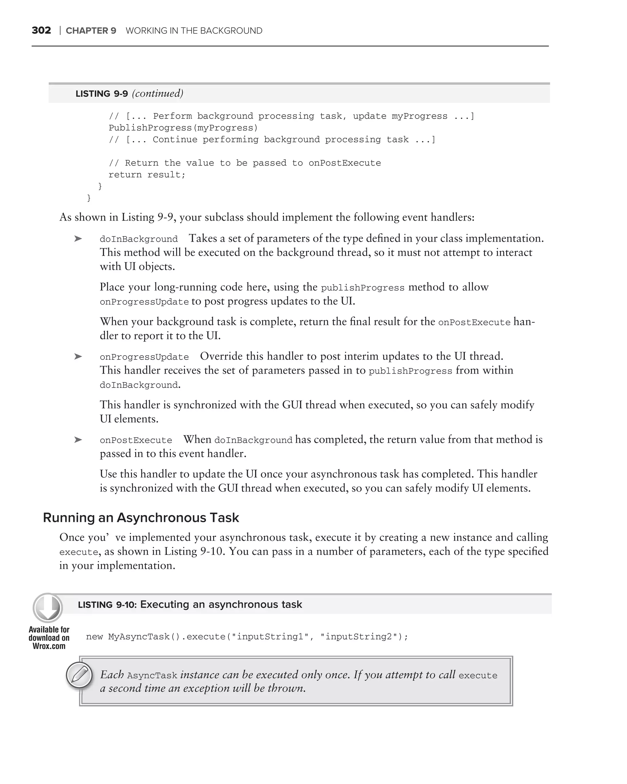 302   ❘   CHAPTER 9       WORKING IN THE BACKGROUND




           LISTING 9-9 (continued)

                       // [... Perform background processing task, update myProgress ...]
                       PublishProgress(myProgress)
                       // [... Continue performing background processing task ...]

                       // Return the value to be passed to onPostExecute
                       return result;
                   }
               }
      As shown in Listing 9-9, your subclass should implement the following event handlers:
           ➤       doInBackground Takes a set of parameters of the type deﬁned in your class implementation.
                   This method will be executed on the background thread, so it must not attempt to interact
                   with UI objects.
                   Place your long-running code here, using the publishProgress method to allow
                   onProgressUpdate to post progress updates to the UI.

                   When your background task is complete, return the ﬁnal result for the onPostExecute han-
                   dler to report it to the UI.
           ➤       onProgressUpdate     Override this handler to post interim updates to the UI thread.
                   This handler receives the set of parameters passed in to publishProgress from within
                   doInBackground.

                   This handler is synchronized with the GUI thread when executed, so you can safely modify
                   UI elements.
           ➤       onPostExecute When doInBackground has completed, the return value from that method is
                   passed in to this event handler.
                   Use this handler to update the UI once your asynchronous task has completed. This handler
                   is synchronized with the GUI thread when executed, so you can safely modify UI elements.

 Running an Asynchronous Task
      Once you’ve implemented your asynchronous task, execute it by creating a new instance and calling
      execute, as shown in Listing 9-10. You can pass in a number of parameters, each of the type speciﬁed
      in your implementation.


            LISTING 9-10: Executing an asynchronous task


               new MyAsyncTask().execute("inputString1", "inputString2");


                   Each AsyncTask instance can be executed only once. If you attempt to call execute
                   a second time an exception will be thrown.
 