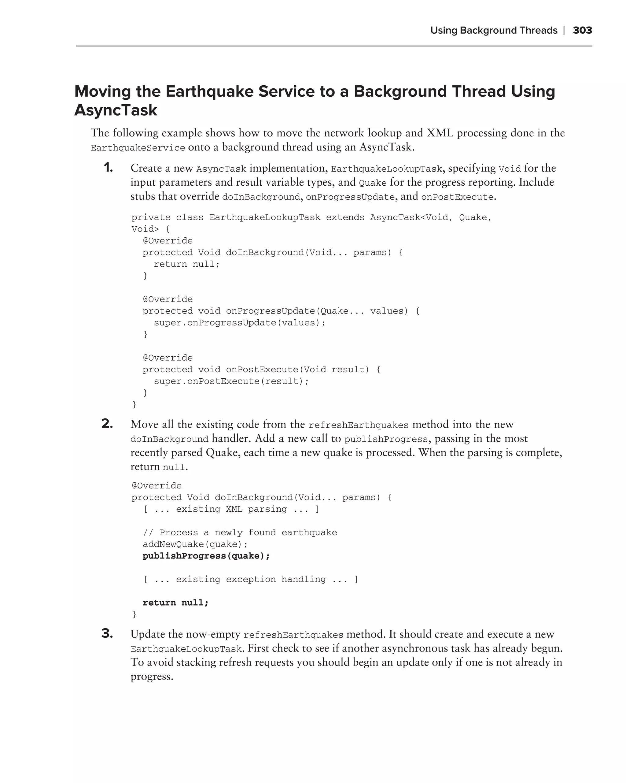 Using Background Threads       ❘ 303



Moving the Earthquake Service to a Background Thread Using
AsyncTask
 The following example shows how to move the network lookup and XML processing done in the
 EarthquakeService onto a background thread using an AsyncTask.

   1.   Create a new AsyncTask implementation, EarthquakeLookupTask, specifying Void for the
        input parameters and result variable types, and Quake for the progress reporting. Include
        stubs that override doInBackground, onProgressUpdate, and onPostExecute.
        private class EarthquakeLookupTask extends AsyncTask<Void, Quake,
        Void> {
          @Override
          protected Void doInBackground(Void... params) {
            return null;
          }

            @Override
            protected void onProgressUpdate(Quake... values) {
              super.onProgressUpdate(values);
            }

            @Override
            protected void onPostExecute(Void result) {
              super.onPostExecute(result);
            }
        }

   2.   Move all the existing code from the refreshEarthquakes method into the new
        doInBackground handler. Add a new call to publishProgress, passing in the most
        recently parsed Quake, each time a new quake is processed. When the parsing is complete,
        return null.
        @Override
        protected Void doInBackground(Void... params) {
          [ ... existing XML parsing ... ]

            // Process a newly found earthquake
            addNewQuake(quake);
            publishProgress(quake);

            [ ... existing exception handling ... ]

            return null;
        }

   3.   Update the now-empty refreshEarthquakes method. It should create and execute a new
        EarthquakeLookupTask. First check to see if another asynchronous task has already begun.
        To avoid stacking refresh requests you should begin an update only if one is not already in
        progress.
 