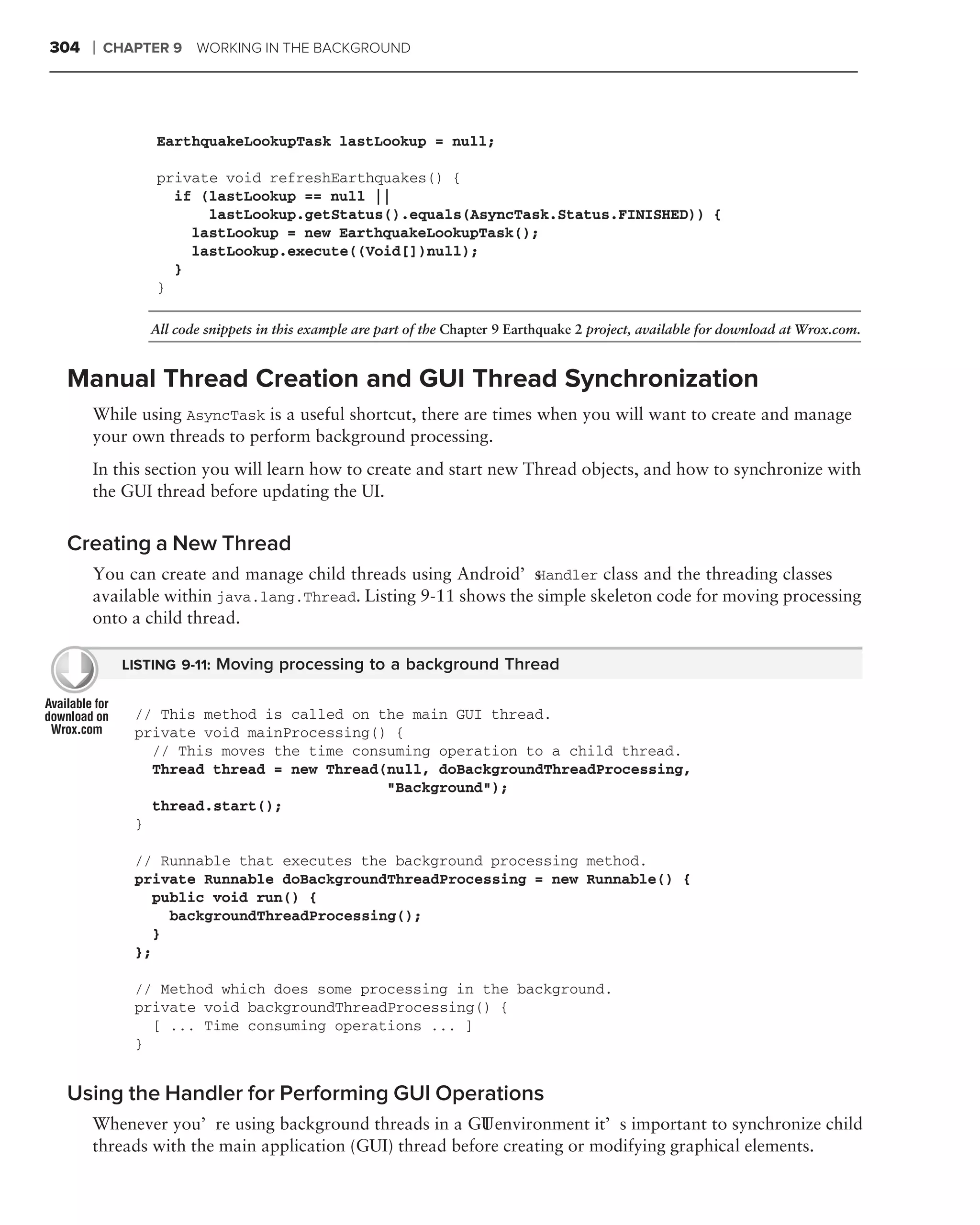 304   ❘   CHAPTER 9 WORKING IN THE BACKGROUND




                EarthquakeLookupTask lastLookup = null;

                private void refreshEarthquakes() {
                  if (lastLookup == null ||
                      lastLookup.getStatus().equals(AsyncTask.Status.FINISHED)) {
                    lastLookup = new EarthquakeLookupTask();
                    lastLookup.execute((Void[])null);
                  }
                }

               All code snippets in this example are part of the Chapter 9 Earthquake 2 project, available for download at Wrox.com.


 Manual Thread Creation and GUI Thread Synchronization
      While using AsyncTask is a useful shortcut, there are times when you will want to create and manage
      your own threads to perform background processing.
      In this section you will learn how to create and start new Thread objects, and how to synchronize with
      the GUI thread before updating the UI.


 Creating a New Thread
      You can create and manage child threads using Android’s   Handler class and the threading classes
      available within java.lang.Thread. Listing 9-11 shows the simple skeleton code for moving processing
      onto a child thread.

            LISTING 9-11: Moving processing to a background Thread


             // This method is called on the main GUI thread.
             private void mainProcessing() {
               // This moves the time consuming operation to a child thread.
               Thread thread = new Thread(null, doBackgroundThreadProcessing,
                                          "Background");
               thread.start();
             }

             // Runnable that executes the background processing method.
             private Runnable doBackgroundThreadProcessing = new Runnable() {
                public void run() {
                  backgroundThreadProcessing();
                }
             };

             // Method which does some processing in the background.
             private void backgroundThreadProcessing() {
               [ ... Time consuming operations ... ]
             }


 Using the Handler for Performing GUI Operations
      Whenever you’re using background threads in a GU environment it’s important to synchronize child
                                                         I
      threads with the main application (GUI) thread before creating or modifying graphical elements.
 
