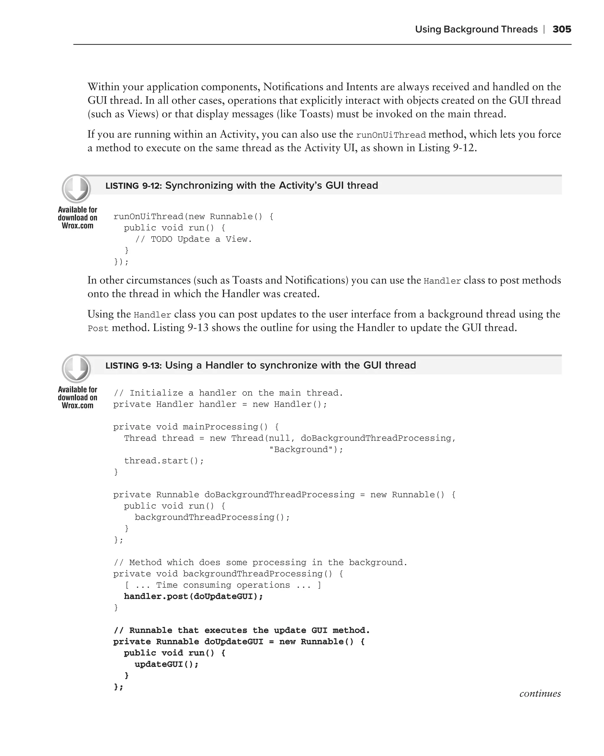 Using Background Threads    ❘ 305



Within your application components, Notiﬁcations and Intents are always received and handled on the
GUI thread. In all other cases, operations that explicitly interact with objects created on the GUI thread
(such as Views) or that display messages (like Toasts) must be invoked on the main thread.
If you are running within an Activity, you can also use the runOnUiThread method, which lets you force
a method to execute on the same thread as the Activity UI, as shown in Listing 9-12.


    LISTING 9-12: Synchronizing with the Activity’s GUI thread


     runOnUiThread(new Runnable() {
       public void run() {
         // TODO Update a View.
       }
     });

In other circumstances (such as Toasts and Notiﬁcations) you can use the Handler class to post methods
onto the thread in which the Handler was created.
Using the Handler class you can post updates to the user interface from a background thread using the
Post method. Listing 9-13 shows the outline for using the Handler to update the GUI thread.


    LISTING 9-13: Using a Handler to synchronize with the GUI thread

     // Initialize a handler on the main thread.
     private Handler handler = new Handler();

     private void mainProcessing() {
       Thread thread = new Thread(null, doBackgroundThreadProcessing,
                                  "Background");
       thread.start();
     }

     private Runnable doBackgroundThreadProcessing = new Runnable() {
       public void run() {
         backgroundThreadProcessing();
       }
     };

     // Method which does some processing in the background.
     private void backgroundThreadProcessing() {
       [ ... Time consuming operations ... ]
       handler.post(doUpdateGUI);
     }

     // Runnable that executes the update GUI method.
     private Runnable doUpdateGUI = new Runnable() {
       public void run() {
         updateGUI();
       }
     };
                                                                                                continues
 