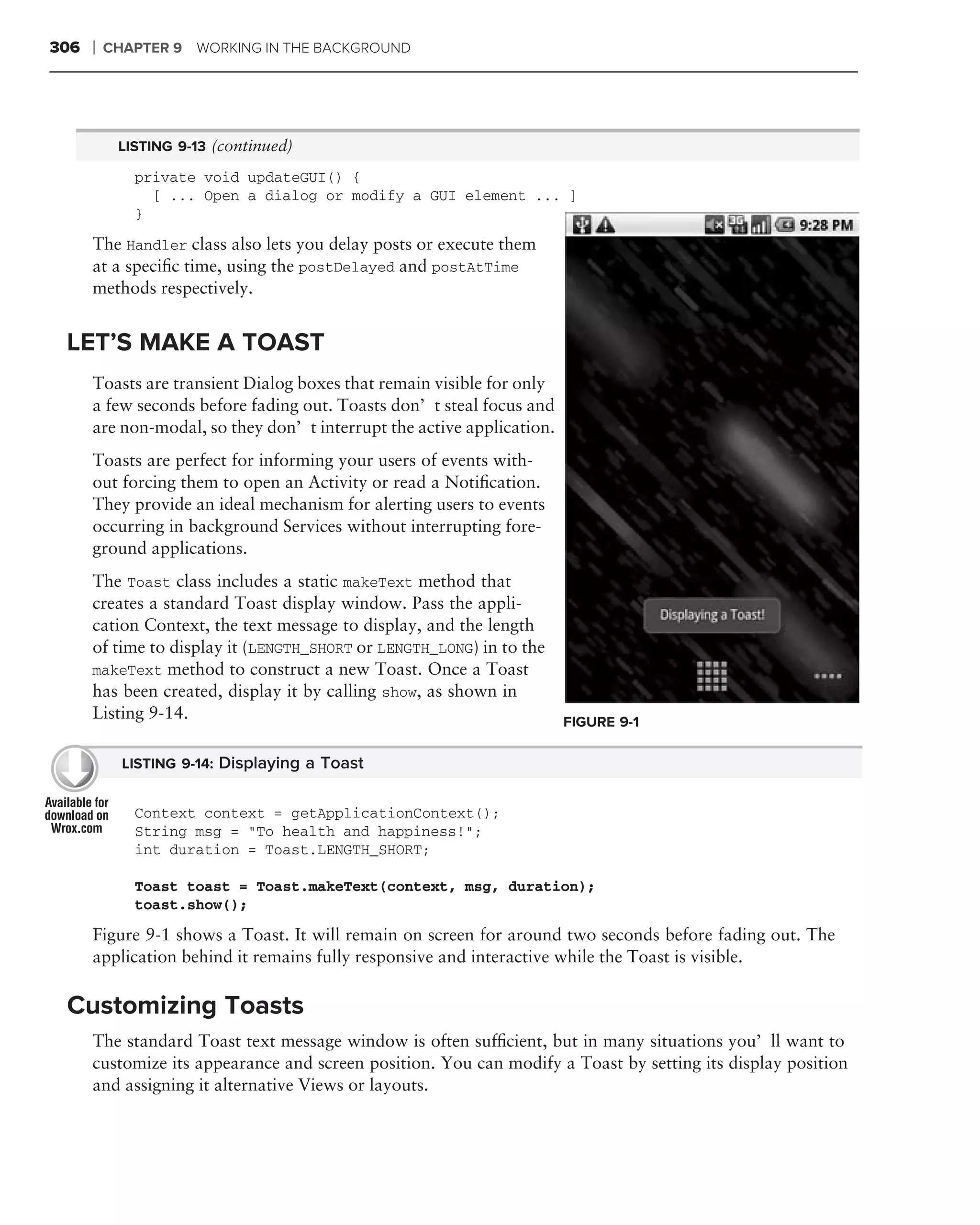 306   ❘   CHAPTER 9 WORKING IN THE BACKGROUND




           LISTING 9-13 (continued)

             private void updateGUI() {
               [ ... Open a dialog or modify a GUI element ... ]
             }

      The Handler class also lets you delay posts or execute them
      at a speciﬁc time, using the postDelayed and postAtTime
      methods respectively.


 LET’S MAKE A TOAST
      Toasts are transient Dialog boxes that remain visible for only
      a few seconds before fading out. Toasts don’t steal focus and
      are non-modal, so they don’t interrupt the active application.
      Toasts are perfect for informing your users of events with-
      out forcing them to open an Activity or read a Notiﬁcation.
      They provide an ideal mechanism for alerting users to events
      occurring in background Services without interrupting fore-
      ground applications.
      The Toast class includes a static makeText method that
      creates a standard Toast display window. Pass the appli-
      cation Context, the text message to display, and the length
      of time to display it (LENGTH_SHORT or LENGTH_LONG) in to the
      makeText method to construct a new Toast. Once a Toast
      has been created, display it by calling show, as shown in
      Listing 9-14.                                                    FIGURE 9-1

            LISTING 9-14: Displaying a Toast


             Context context = getApplicationContext();
             String msg = "To health and happiness!";
             int duration = Toast.LENGTH_SHORT;

             Toast toast = Toast.makeText(context, msg, duration);
             toast.show();
      Figure 9-1 shows a Toast. It will remain on screen for around two seconds before fading out. The
      application behind it remains fully responsive and interactive while the Toast is visible.

 Customizing Toasts
      The standard Toast text message window is often sufﬁcient, but in many situations you’ll want to
      customize its appearance and screen position. You can modify a Toast by setting its display position
      and assigning it alternative Views or layouts.
 