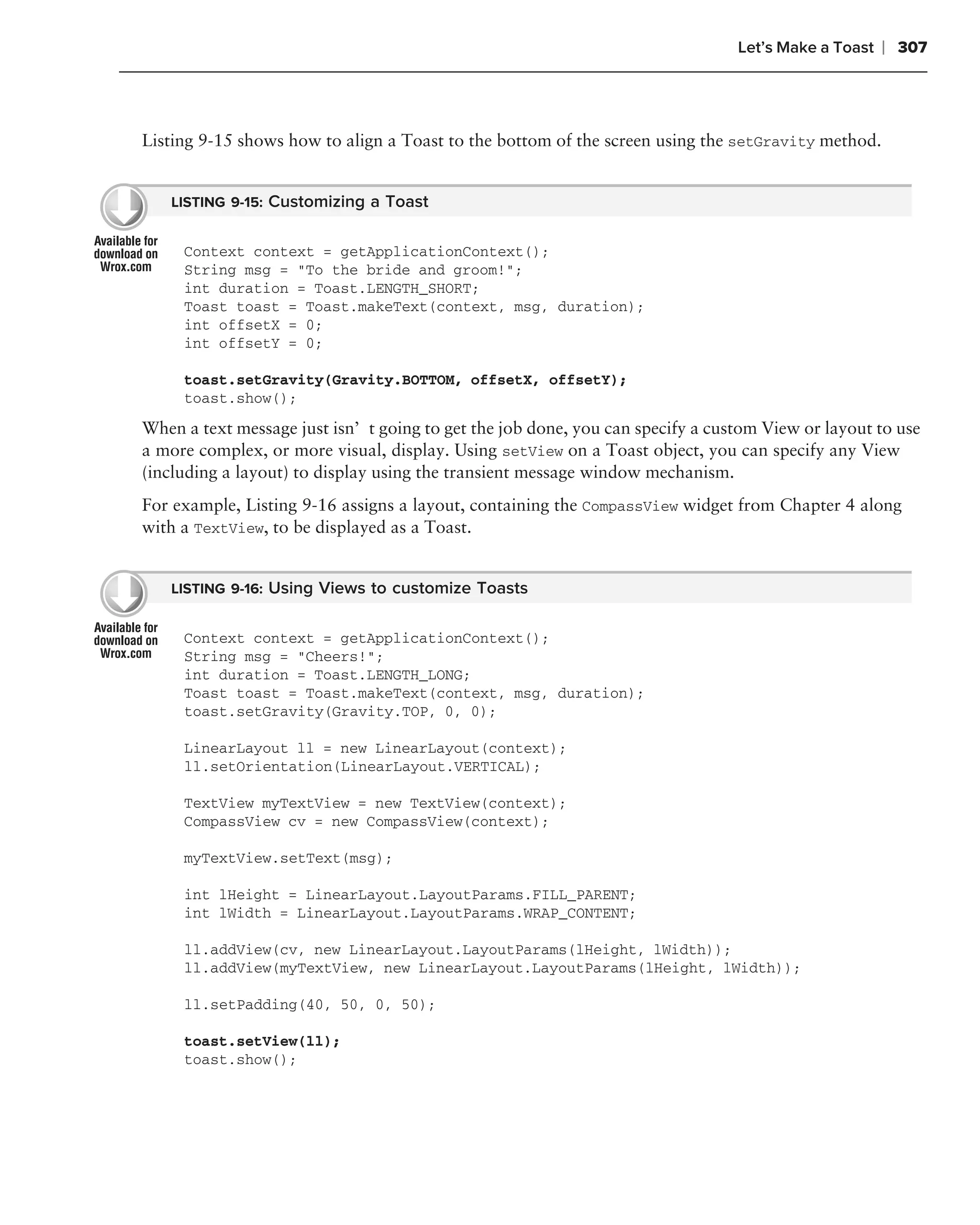 Let’s Make a Toast   ❘ 307



Listing 9-15 shows how to align a Toast to the bottom of the screen using the setGravity method.


   LISTING 9-15: Customizing a Toast


     Context context = getApplicationContext();
     String msg = "To the bride and groom!";
     int duration = Toast.LENGTH_SHORT;
     Toast toast = Toast.makeText(context, msg, duration);
     int offsetX = 0;
     int offsetY = 0;

     toast.setGravity(Gravity.BOTTOM, offsetX, offsetY);
     toast.show();
When a text message just isn’t going to get the job done, you can specify a custom View or layout to use
a more complex, or more visual, display. Using setView on a Toast object, you can specify any View
(including a layout) to display using the transient message window mechanism.
For example, Listing 9-16 assigns a layout, containing the CompassView widget from Chapter 4 along
with a TextView, to be displayed as a Toast.


   LISTING 9-16: Using Views to customize Toasts


     Context context = getApplicationContext();
     String msg = "Cheers!";
     int duration = Toast.LENGTH_LONG;
     Toast toast = Toast.makeText(context, msg, duration);
     toast.setGravity(Gravity.TOP, 0, 0);

     LinearLayout ll = new LinearLayout(context);
     ll.setOrientation(LinearLayout.VERTICAL);

     TextView myTextView = new TextView(context);
     CompassView cv = new CompassView(context);

     myTextView.setText(msg);

     int lHeight = LinearLayout.LayoutParams.FILL_PARENT;
     int lWidth = LinearLayout.LayoutParams.WRAP_CONTENT;

     ll.addView(cv, new LinearLayout.LayoutParams(lHeight, lWidth));
     ll.addView(myTextView, new LinearLayout.LayoutParams(lHeight, lWidth));

     ll.setPadding(40, 50, 0, 50);

     toast.setView(ll);
     toast.show();
 