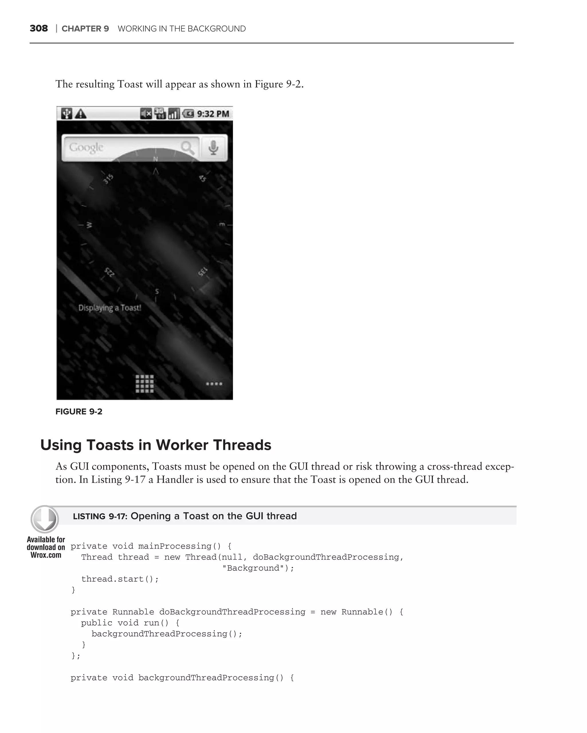 308   ❘   CHAPTER 9 WORKING IN THE BACKGROUND




      The resulting Toast will appear as shown in Figure 9-2.




      FIGURE 9-2



 Using Toasts in Worker Threads
      As GUI components, Toasts must be opened on the GUI thread or risk throwing a cross-thread excep-
      tion. In Listing 9-17 a Handler is used to ensure that the Toast is opened on the GUI thread.


            LISTING 9-17: Opening a Toast on the GUI thread


           private void mainProcessing() {
             Thread thread = new Thread(null, doBackgroundThreadProcessing,
                                        "Background");
             thread.start();
           }

           private Runnable doBackgroundThreadProcessing = new Runnable() {
             public void run() {
               backgroundThreadProcessing();
             }
           };

           private void backgroundThreadProcessing() {
 