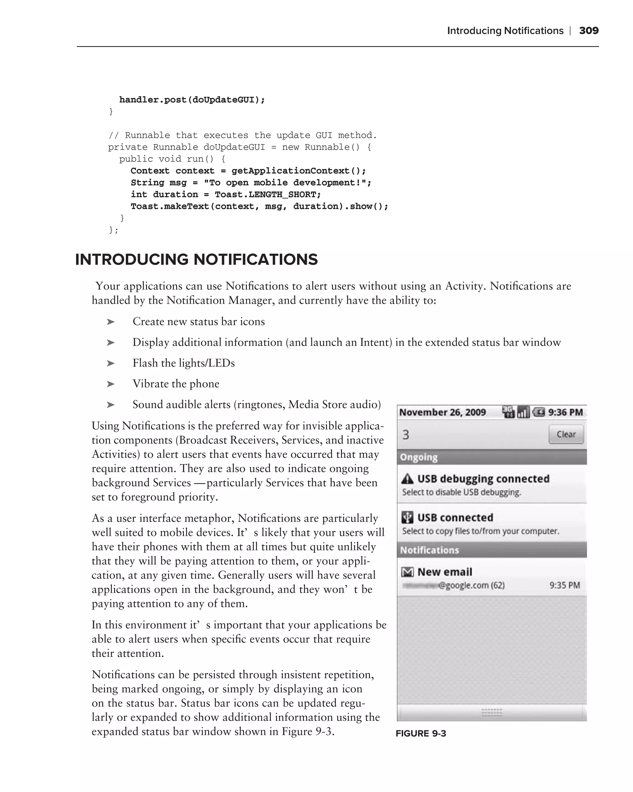 Introducing Notiﬁcations   ❘ 309




        handler.post(doUpdateGUI);
    }

    // Runnable that executes the update GUI method.
    private Runnable doUpdateGUI = new Runnable() {
      public void run() {
        Context context = getApplicationContext();
        String msg = "To open mobile development!";
        int duration = Toast.LENGTH_SHORT;
        Toast.makeText(context, msg, duration).show();
      }
    };


INTRODUCING NOTIFICATIONS
  Your applications can use Notiﬁcations to alert users without using an Activity. Notiﬁcations are
 handled by the Notiﬁcation Manager, and currently have the ability to:
    ➤     Create new status bar icons
    ➤     Display additional information (and launch an Intent) in the extended status bar window
    ➤     Flash the lights/LEDs
    ➤     Vibrate the phone
    ➤     Sound audible alerts (ringtones, Media Store audio)
 Using Notiﬁcations is the preferred way for invisible applica-
 tion components (Broadcast Receivers, Services, and inactive
 Activities) to alert users that events have occurred that may
 require attention. They are also used to indicate ongoing
 background Services — particularly Services that have been
 set to foreground priority.
 As a user interface metaphor, Notiﬁcations are particularly
 well suited to mobile devices. It’s likely that your users will
 have their phones with them at all times but quite unlikely
 that they will be paying attention to them, or your appli-
 cation, at any given time. Generally users will have several
 applications open in the background, and they won’t be
 paying attention to any of them.
 In this environment it’s important that your applications be
 able to alert users when speciﬁc events occur that require
 their attention.
 Notiﬁcations can be persisted through insistent repetition,
 being marked ongoing, or simply by displaying an icon
 on the status bar. Status bar icons can be updated regu-
 larly or expanded to show additional information using the
 expanded status bar window shown in Figure 9-3.                   FIGURE 9-3
 