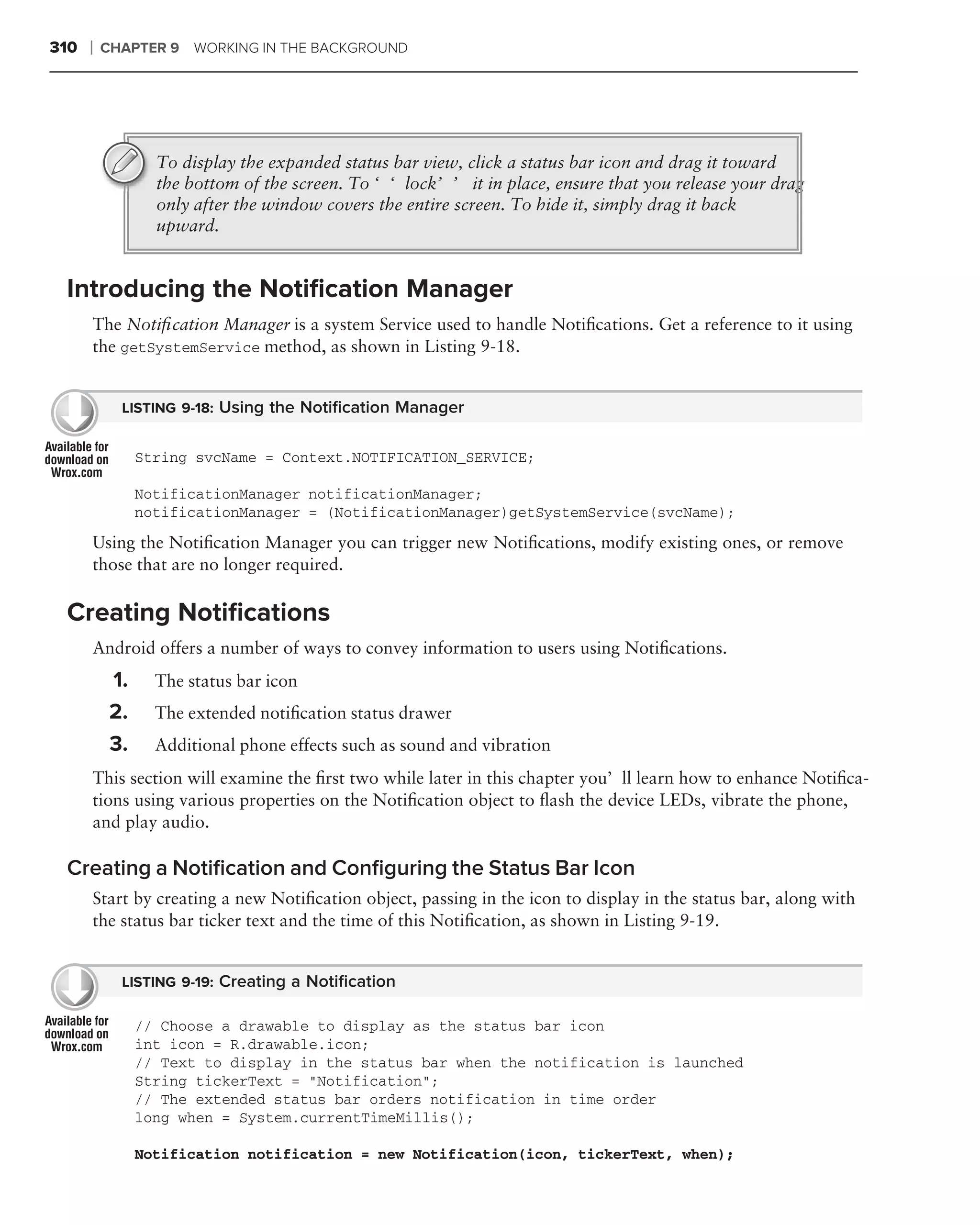 310   ❘   CHAPTER 9    WORKING IN THE BACKGROUND




                  To display the expanded status bar view, click a status bar icon and drag it toward
                  the bottom of the screen. To ‘‘lock’’ it in place, ensure that you release your drag
                  only after the window covers the entire screen. To hide it, simply drag it back
                  upward.


 Introducing the Notiﬁcation Manager
      The Notiﬁcation Manager is a system Service used to handle Notiﬁcations. Get a reference to it using
      the getSystemService method, as shown in Listing 9-18.


            LISTING 9-18: Using the Notiﬁcation Manager


                String svcName = Context.NOTIFICATION_SERVICE;

                NotificationManager notificationManager;
                notificationManager = (NotificationManager)getSystemService(svcName);

      Using the Notiﬁcation Manager you can trigger new Notiﬁcations, modify existing ones, or remove
      those that are no longer required.

 Creating Notiﬁcations
      Android offers a number of ways to convey information to users using Notiﬁcations.
           1.     The status bar icon
           2.     The extended notiﬁcation status drawer
           3.     Additional phone effects such as sound and vibration
      This section will examine the ﬁrst two while later in this chapter you’ll learn how to enhance Notiﬁca-
      tions using various properties on the Notiﬁcation object to ﬂash the device LEDs, vibrate the phone,
      and play audio.

 Creating a Notiﬁcation and Conﬁguring the Status Bar Icon
      Start by creating a new Notiﬁcation object, passing in the icon to display in the status bar, along with
      the status bar ticker text and the time of this Notiﬁcation, as shown in Listing 9-19.


            LISTING 9-19: Creating a Notiﬁcation

                // Choose a drawable to display as the status bar icon
                int icon = R.drawable.icon;
                // Text to display in the status bar when the notification is launched
                String tickerText = "Notification";
                // The extended status bar orders notification in time order
                long when = System.currentTimeMillis();

                Notification notification = new Notification(icon, tickerText, when);
 
