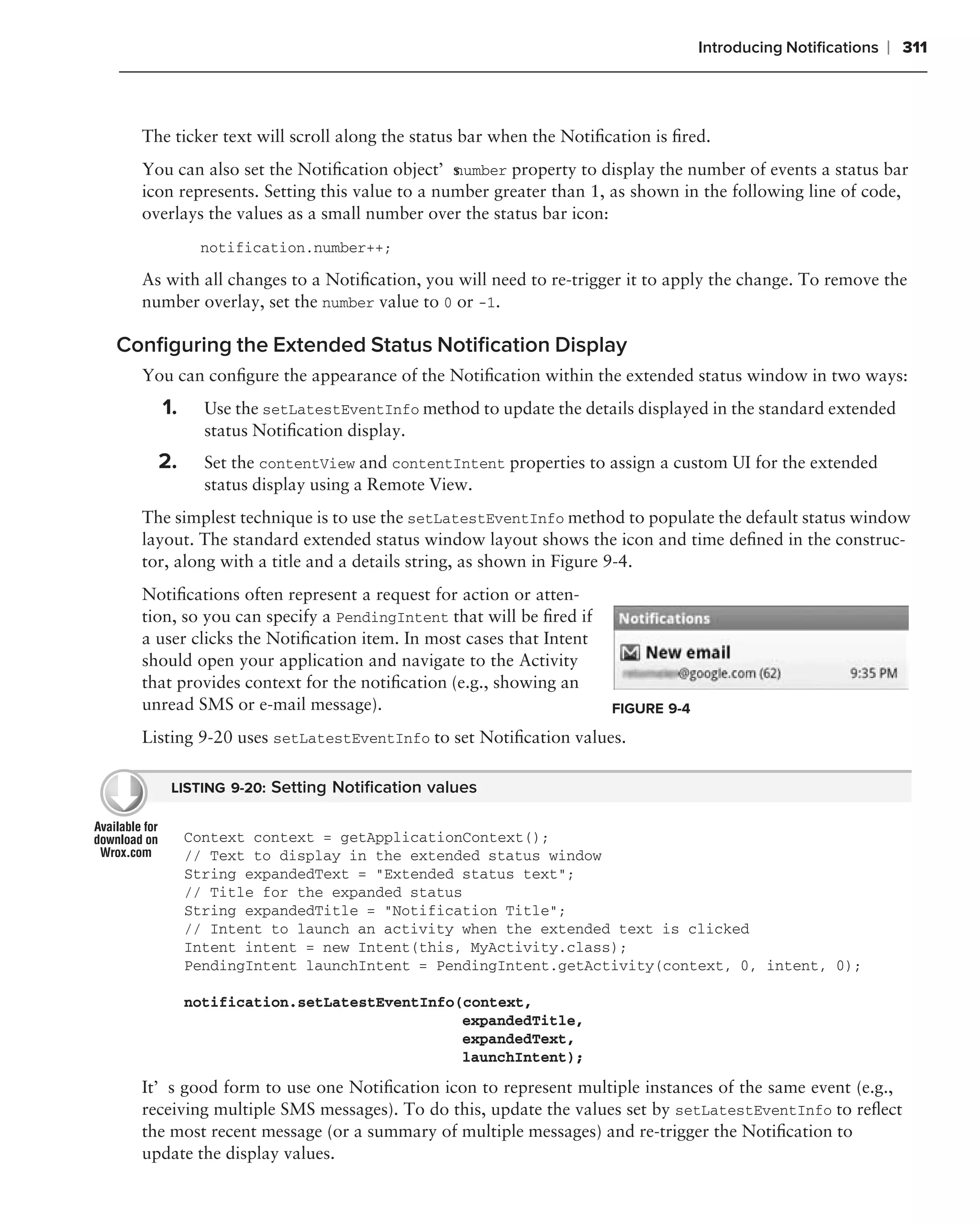 Introducing Notiﬁcations   ❘ 311



  The ticker text will scroll along the status bar when the Notiﬁcation is ﬁred.
  You can also set the Notiﬁcation object’s umber property to display the number of events a status bar
                                             n
  icon represents. Setting this value to a number greater than 1, as shown in the following line of code,
  overlays the values as a small number over the status bar icon:
          notification.number++;

  As with all changes to a Notiﬁcation, you will need to re-trigger it to apply the change. To remove the
  number overlay, set the number value to 0 or -1.

Conﬁguring the Extended Status Notiﬁcation Display
  You can conﬁgure the appearance of the Notiﬁcation within the extended status window in two ways:
    1.     Use the setLatestEventInfo method to update the details displayed in the standard extended
           status Notiﬁcation display.
    2.     Set the contentView and contentIntent properties to assign a custom UI for the extended
           status display using a Remote View.
  The simplest technique is to use the setLatestEventInfo method to populate the default status window
  layout. The standard extended status window layout shows the icon and time deﬁned in the construc-
  tor, along with a title and a details string, as shown in Figure 9-4.
  Notiﬁcations often represent a request for action or atten-
  tion, so you can specify a PendingIntent that will be ﬁred if
  a user clicks the Notiﬁcation item. In most cases that Intent
  should open your application and navigate to the Activity
  that provides context for the notiﬁcation (e.g., showing an
  unread SMS or e-mail message).                                  FIGURE 9-4

  Listing 9-20 uses setLatestEventInfo to set Notiﬁcation values.

      LISTING 9-20: Setting Notiﬁcation values


         Context context = getApplicationContext();
         // Text to display in the extended status window
         String expandedText = "Extended status text";
         // Title for the expanded status
         String expandedTitle = "Notification Title";
         // Intent to launch an activity when the extended text is clicked
         Intent intent = new Intent(this, MyActivity.class);
         PendingIntent launchIntent = PendingIntent.getActivity(context, 0, intent, 0);

         notification.setLatestEventInfo(context,
                                         expandedTitle,
                                         expandedText,
                                         launchIntent);

  It’s good form to use one Notiﬁcation icon to represent multiple instances of the same event (e.g.,
  receiving multiple SMS messages). To do this, update the values set by setLatestEventInfo to reﬂect
  the most recent message (or a summary of multiple messages) and re-trigger the Notiﬁcation to
  update the display values.
 