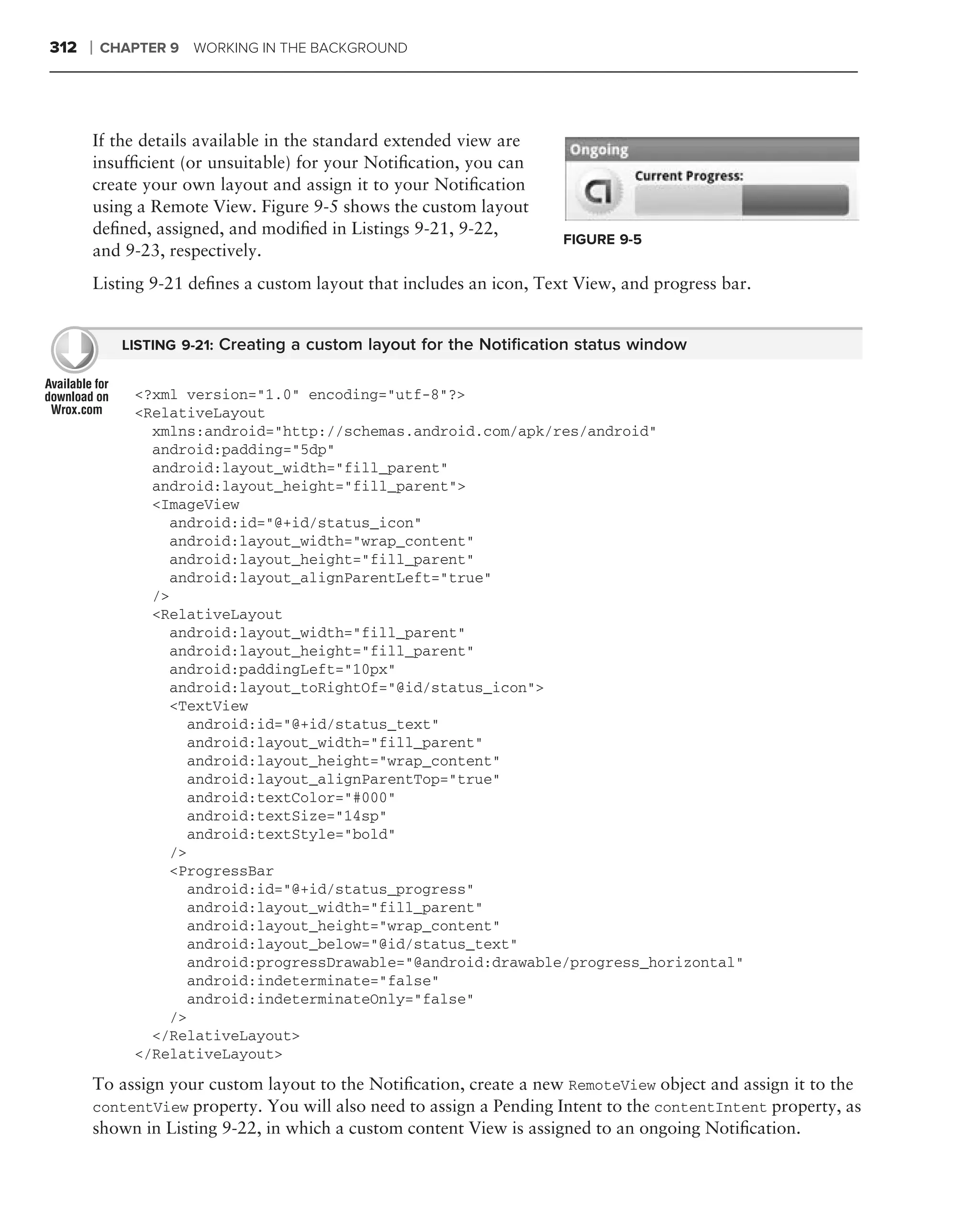 312   ❘   CHAPTER 9 WORKING IN THE BACKGROUND




      If the details available in the standard extended view are
      insufﬁcient (or unsuitable) for your Notiﬁcation, you can
      create your own layout and assign it to your Notiﬁcation
      using a Remote View. Figure 9-5 shows the custom layout
      deﬁned, assigned, and modiﬁed in Listings 9-21, 9-22,
                                                                    FIGURE 9-5
      and 9-23, respectively.
      Listing 9-21 deﬁnes a custom layout that includes an icon, Text View, and progress bar.


            LISTING 9-21: Creating a custom layout for the Notiﬁcation status window


             <?xml version="1.0" encoding="utf-8"?>
             <RelativeLayout
               xmlns:android="http://schemas.android.com/apk/res/android"
               android:padding="5dp"
               android:layout_width="fill_parent"
               android:layout_height="fill_parent">
               <ImageView
                 android:id="@+id/status_icon"
                 android:layout_width="wrap_content"
                 android:layout_height="fill_parent"
                 android:layout_alignParentLeft="true"
               />
               <RelativeLayout
                 android:layout_width="fill_parent"
                 android:layout_height="fill_parent"
                 android:paddingLeft="10px"
                 android:layout_toRightOf="@id/status_icon">
                 <TextView
                    android:id="@+id/status_text"
                    android:layout_width="fill_parent"
                    android:layout_height="wrap_content"
                    android:layout_alignParentTop="true"
                    android:textColor="#000"
                    android:textSize="14sp"
                    android:textStyle="bold"
                 />
                 <ProgressBar
                    android:id="@+id/status_progress"
                    android:layout_width="fill_parent"
                    android:layout_height="wrap_content"
                    android:layout_below="@id/status_text"
                    android:progressDrawable="@android:drawable/progress_horizontal"
                    android:indeterminate="false"
                    android:indeterminateOnly="false"
                 />
               </RelativeLayout>
             </RelativeLayout>

      To assign your custom layout to the Notiﬁcation, create a new RemoteView object and assign it to the
      contentView property. You will also need to assign a Pending Intent to the contentIntent property, as
      shown in Listing 9-22, in which a custom content View is assigned to an ongoing Notiﬁcation.
 