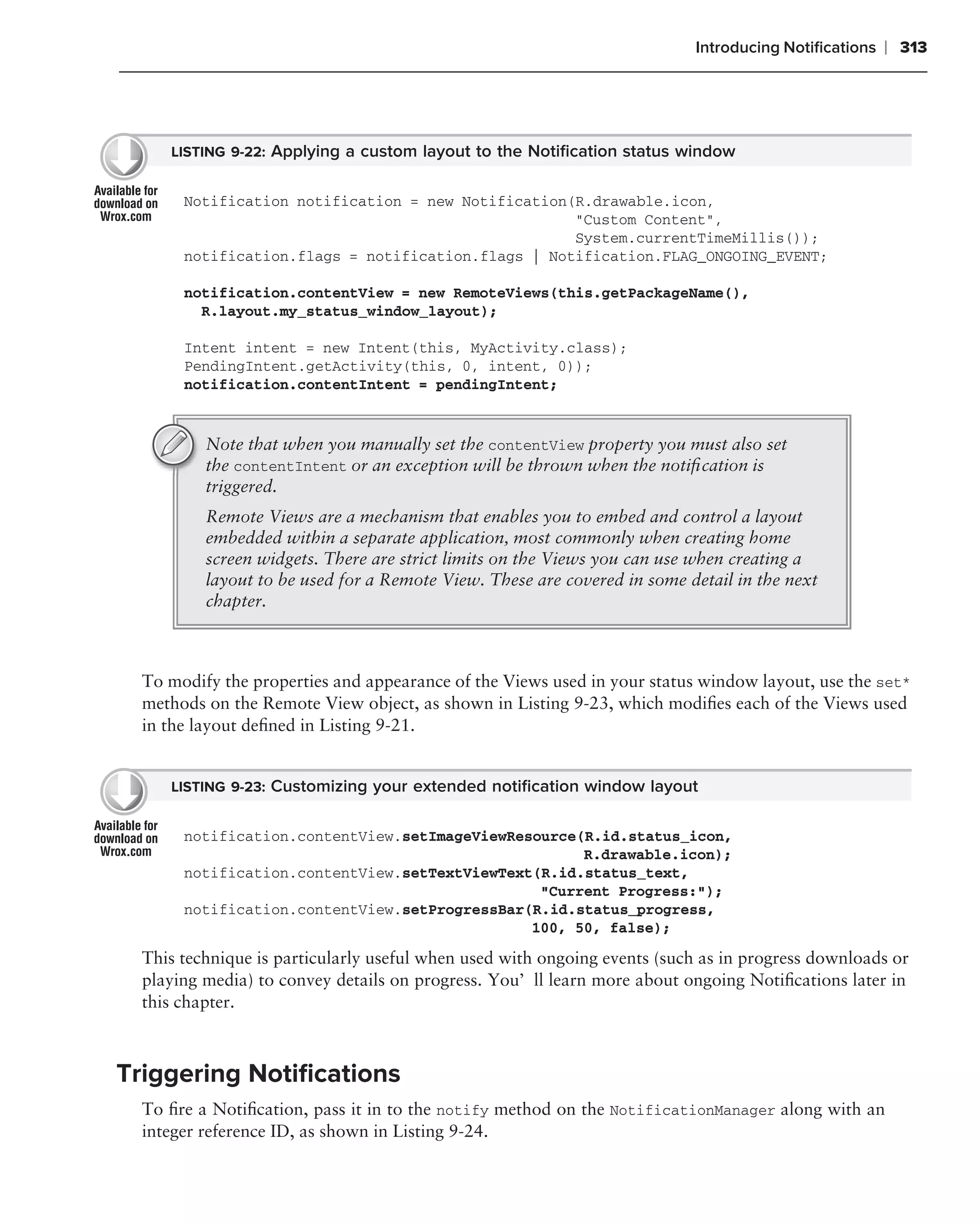 Introducing Notiﬁcations   ❘ 313




     LISTING 9-22: Applying a custom layout to the Notiﬁcation status window


       Notification notification = new Notification(R.drawable.icon,
                                                    "Custom Content",
                                                    System.currentTimeMillis());
       notification.flags = notification.flags | Notification.FLAG_ONGOING_EVENT;

       notification.contentView = new RemoteViews(this.getPackageName(),
         R.layout.my_status_window_layout);

       Intent intent = new Intent(this, MyActivity.class);
       PendingIntent.getActivity(this, 0, intent, 0));
       notification.contentIntent = pendingIntent;


          Note that when you manually set the contentView property you must also set
          the contentIntent or an exception will be thrown when the notiﬁcation is
          triggered.
          Remote Views are a mechanism that enables you to embed and control a layout
          embedded within a separate application, most commonly when creating home
          screen widgets. There are strict limits on the Views you can use when creating a
          layout to be used for a Remote View. These are covered in some detail in the next
          chapter.



  To modify the properties and appearance of the Views used in your status window layout, use the set*
  methods on the Remote View object, as shown in Listing 9-23, which modiﬁes each of the Views used
  in the layout deﬁned in Listing 9-21.


     LISTING 9-23: Customizing your extended notiﬁcation window layout


       notification.contentView.setImageViewResource(R.id.status_icon,
                                                     R.drawable.icon);
       notification.contentView.setTextViewText(R.id.status_text,
                                                "Current Progress:");
       notification.contentView.setProgressBar(R.id.status_progress,
                                               100, 50, false);

  This technique is particularly useful when used with ongoing events (such as in progress downloads or
  playing media) to convey details on progress. You’ll learn more about ongoing Notiﬁcations later in
  this chapter.



Triggering Notiﬁcations
  To ﬁre a Notiﬁcation, pass it in to the notify method on the NotificationManager along with an
  integer reference ID, as shown in Listing 9-24.
 