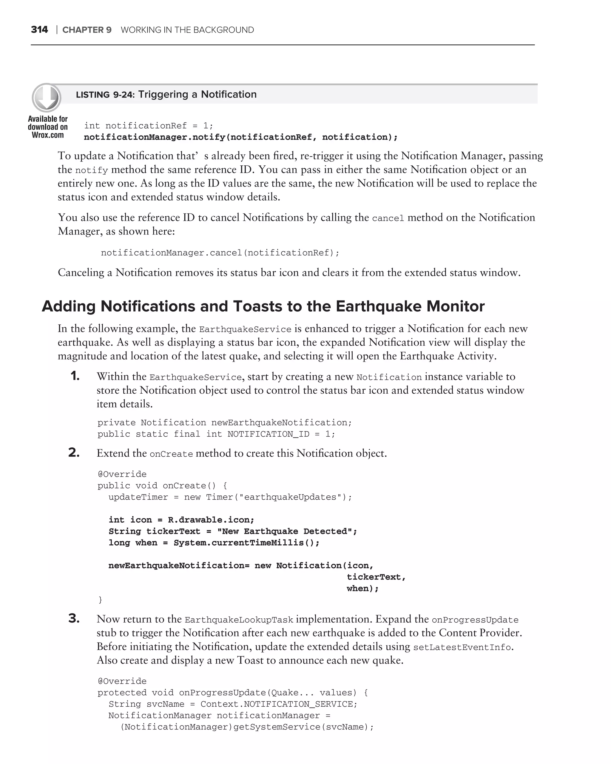 314   ❘   CHAPTER 9     WORKING IN THE BACKGROUND




            LISTING 9-24: Triggering a Notiﬁcation


                int notificationRef = 1;
                notificationManager.notify(notificationRef, notification);
      To update a Notiﬁcation that’s already been ﬁred, re-trigger it using the Notiﬁcation Manager, passing
      the notify method the same reference ID. You can pass in either the same Notiﬁcation object or an
      entirely new one. As long as the ID values are the same, the new Notiﬁcation will be used to replace the
      status icon and extended status window details.
      You also use the reference ID to cancel Notiﬁcations by calling the cancel method on the Notiﬁcation
      Manager, as shown here:
                   notificationManager.cancel(notificationRef);

      Canceling a Notiﬁcation removes its status bar icon and clears it from the extended status window.


 Adding Notiﬁcations and Toasts to the Earthquake Monitor
      In the following example, the EarthquakeService is enhanced to trigger a Notiﬁcation for each new
      earthquake. As well as displaying a status bar icon, the expanded Notiﬁcation view will display the
      magnitude and location of the latest quake, and selecting it will open the Earthquake Activity.
           1.     Within the EarthquakeService, start by creating a new Notification instance variable to
                  store the Notiﬁcation object used to control the status bar icon and extended status window
                  item details.
                  private Notification newEarthquakeNotification;
                  public static final int NOTIFICATION_ID = 1;

           2.     Extend the onCreate method to create this Notiﬁcation object.
                  @Override
                  public void onCreate() {
                    updateTimer = new Timer("earthquakeUpdates");

                      int icon = R.drawable.icon;
                      String tickerText = "New Earthquake Detected";
                      long when = System.currentTimeMillis();

                      newEarthquakeNotification= new Notification(icon,
                                                                  tickerText,
                                                                  when);
                  }

           3.     Now return to the EarthquakeLookupTask implementation. Expand the onProgressUpdate
                  stub to trigger the Notiﬁcation after each new earthquake is added to the Content Provider.
                  Before initiating the Notiﬁcation, update the extended details using setLatestEventInfo.
                  Also create and display a new Toast to announce each new quake.
                  @Override
                  protected void onProgressUpdate(Quake... values) {
                    String svcName = Context.NOTIFICATION_SERVICE;
                    NotificationManager notificationManager =
                      (NotificationManager)getSystemService(svcName);
 
