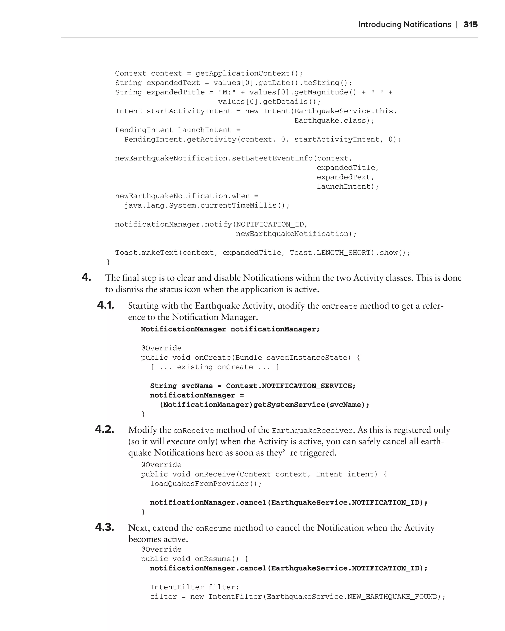 Introducing Notiﬁcations    ❘ 315



            Context context = getApplicationContext();
            String expandedText = values[0].getDate().toString();
            String expandedTitle = "M:" + values[0].getMagnitude() + " " +
                                   values[0].getDetails();
            Intent startActivityIntent = new Intent(EarthquakeService.this,
                                                    Earthquake.class);
            PendingIntent launchIntent =
              PendingIntent.getActivity(context, 0, startActivityIntent, 0);

            newEarthquakeNotification.setLatestEventInfo(context,
                                                         expandedTitle,
                                                         expandedText,
                                                         launchIntent);
            newEarthquakeNotification.when =
              java.lang.System.currentTimeMillis();

            notificationManager.notify(NOTIFICATION_ID,
                                       newEarthquakeNotification);

            Toast.makeText(context, expandedTitle, Toast.LENGTH_SHORT).show();
       }

4.     The ﬁnal step is to clear and disable Notiﬁcations within the two Activity classes. This is done
       to dismiss the status icon when the application is active.
     4.1.     Starting with the Earthquake Activity, modify the onCreate method to get a refer-
              ence to the Notiﬁcation Manager.
                 NotificationManager notificationManager;

                 @Override
                 public void onCreate(Bundle savedInstanceState) {
                   [ ... existing onCreate ... ]

                     String svcName = Context.NOTIFICATION_SERVICE;
                     notificationManager =
                       (NotificationManager)getSystemService(svcName);
                 }

     4.2.     Modify the onReceive method of the EarthquakeReceiver. As this is registered only
              (so it will execute only) when the Activity is active, you can safely cancel all earth-
              quake Notiﬁcations here as soon as they’re triggered.
                 @Override
                 public void onReceive(Context context, Intent intent) {
                   loadQuakesFromProvider();

                     notificationManager.cancel(EarthquakeService.NOTIFICATION_ID);
                 }

     4.3.     Next, extend the onResume method to cancel the Notiﬁcation when the Activity
              becomes active.
                 @Override
                 public void onResume() {
                   notificationManager.cancel(EarthquakeService.NOTIFICATION_ID);

                     IntentFilter filter;
                     filter = new IntentFilter(EarthquakeService.NEW_EARTHQUAKE_FOUND);
 