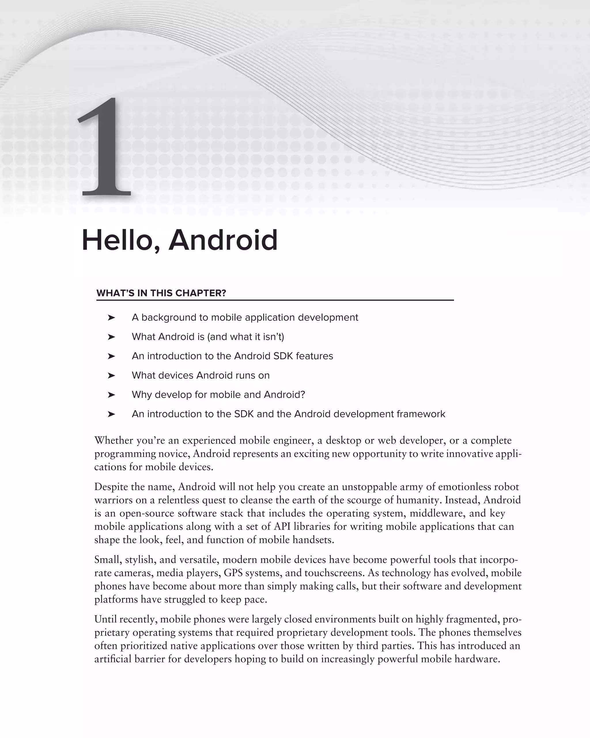 1
Hello, Android
 WHAT’S IN THIS CHAPTER?

   ➤    A background to mobile application development
   ➤    What Android is (and what it isn’t)
   ➤    An introduction to the Android SDK features
   ➤    What devices Android runs on
   ➤    Why develop for mobile and Android?
   ➤    An introduction to the SDK and the Android development framework

Whether you’re an experienced mobile engineer, a desktop or web developer, or a complete
programming novice, Android represents an exciting new opportunity to write innovative appli-
cations for mobile devices.
Despite the name, Android will not help you create an unstoppable army of emotionless robot
warriors on a relentless quest to cleanse the earth of the scourge of humanity. Instead, Android
is an open-source software stack that includes the operating system, middleware, and key
mobile applications along with a set of API libraries for writing mobile applications that can
shape the look, feel, and function of mobile handsets.
Small, stylish, and versatile, modern mobile devices have become powerful tools that incorpo-
rate cameras, media players, GPS systems, and touchscreens. As technology has evolved, mobile
phones have become about more than simply making calls, but their software and development
platforms have struggled to keep pace.
Until recently, mobile phones were largely closed environments built on highly fragmented, pro-
prietary operating systems that required proprietary development tools. The phones themselves
often prioritized native applications over those written by third parties. This has introduced an
artiﬁcial barrier for developers hoping to build on increasingly powerful mobile hardware.
 