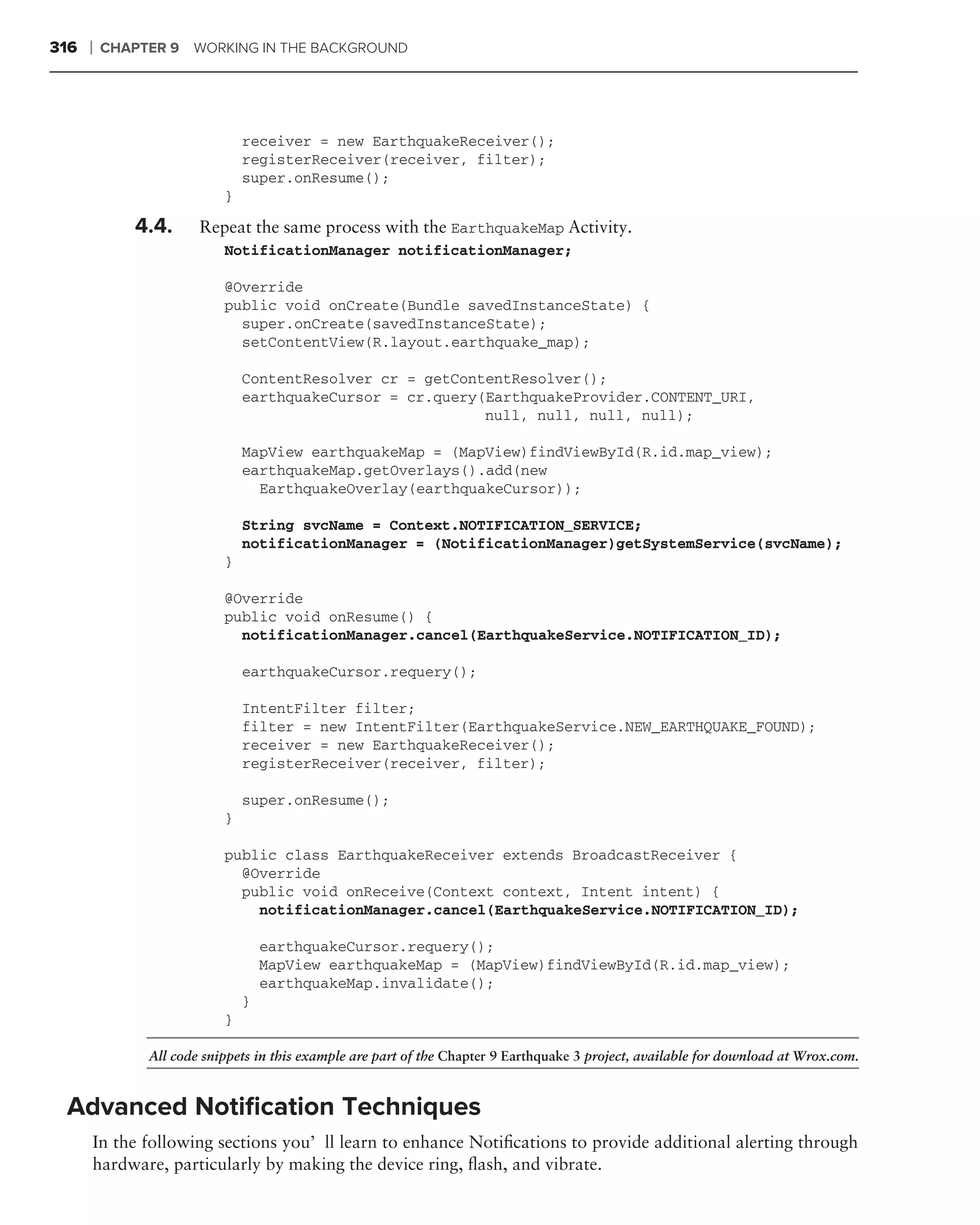 316   ❘   CHAPTER 9   WORKING IN THE BACKGROUND




                               receiver = new EarthquakeReceiver();
                               registerReceiver(receiver, filter);
                               super.onResume();
                           }

             4.4.      Repeat the same process with the EarthquakeMap Activity.
                           NotificationManager notificationManager;

                           @Override
                           public void onCreate(Bundle savedInstanceState) {
                             super.onCreate(savedInstanceState);
                             setContentView(R.layout.earthquake_map);

                               ContentResolver cr = getContentResolver();
                               earthquakeCursor = cr.query(EarthquakeProvider.CONTENT_URI,
                                                           null, null, null, null);

                               MapView earthquakeMap = (MapView)findViewById(R.id.map_view);
                               earthquakeMap.getOverlays().add(new
                                 EarthquakeOverlay(earthquakeCursor));

                               String svcName = Context.NOTIFICATION_SERVICE;
                               notificationManager = (NotificationManager)getSystemService(svcName);
                           }

                           @Override
                           public void onResume() {
                             notificationManager.cancel(EarthquakeService.NOTIFICATION_ID);

                               earthquakeCursor.requery();

                               IntentFilter filter;
                               filter = new IntentFilter(EarthquakeService.NEW_EARTHQUAKE_FOUND);
                               receiver = new EarthquakeReceiver();
                               registerReceiver(receiver, filter);

                               super.onResume();
                           }

                           public class EarthquakeReceiver extends BroadcastReceiver {
                             @Override
                             public void onReceive(Context context, Intent intent) {
                               notificationManager.cancel(EarthquakeService.NOTIFICATION_ID);

                                   earthquakeCursor.requery();
                                   MapView earthquakeMap = (MapView)findViewById(R.id.map_view);
                                   earthquakeMap.invalidate();
                               }
                           }

               All code snippets in this example are part of the Chapter 9 Earthquake 3 project, available for download at Wrox.com.


 Advanced Notiﬁcation Techniques
      In the following sections you’ll learn to enhance Notiﬁcations to provide additional alerting through
      hardware, particularly by making the device ring, ﬂash, and vibrate.
 