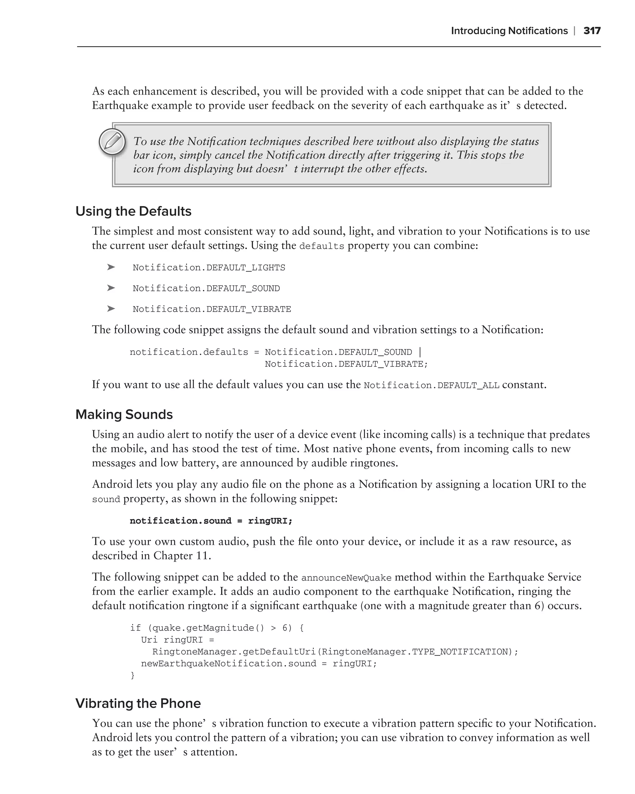 Introducing Notiﬁcations   ❘ 317



  As each enhancement is described, you will be provided with a code snippet that can be added to the
  Earthquake example to provide user feedback on the severity of each earthquake as it’s detected.


          To use the Notiﬁcation techniques described here without also displaying the status
          bar icon, simply cancel the Notiﬁcation directly after triggering it. This stops the
          icon from displaying but doesn’t interrupt the other effects.


Using the Defaults
  The simplest and most consistent way to add sound, light, and vibration to your Notiﬁcations is to use
  the current user default settings. Using the defaults property you can combine:
     ➤    Notification.DEFAULT_LIGHTS

     ➤    Notification.DEFAULT_SOUND

     ➤    Notification.DEFAULT_VIBRATE

  The following code snippet assigns the default sound and vibration settings to a Notiﬁcation:
          notification.defaults = Notification.DEFAULT_SOUND |
                                  Notification.DEFAULT_VIBRATE;

  If you want to use all the default values you can use the Notification.DEFAULT_ALL constant.

Making Sounds
  Using an audio alert to notify the user of a device event (like incoming calls) is a technique that predates
  the mobile, and has stood the test of time. Most native phone events, from incoming calls to new
  messages and low battery, are announced by audible ringtones.
  Android lets you play any audio ﬁle on the phone as a Notiﬁcation by assigning a location URI to the
  sound property, as shown in the following snippet:

          notification.sound = ringURI;

  To use your own custom audio, push the ﬁle onto your device, or include it as a raw resource, as
  described in Chapter 11.
  The following snippet can be added to the announceNewQuake method within the Earthquake Service
  from the earlier example. It adds an audio component to the earthquake Notiﬁcation, ringing the
  default notiﬁcation ringtone if a signiﬁcant earthquake (one with a magnitude greater than 6) occurs.
          if (quake.getMagnitude() > 6) {
            Uri ringURI =
              RingtoneManager.getDefaultUri(RingtoneManager.TYPE_NOTIFICATION);
            newEarthquakeNotification.sound = ringURI;
          }

Vibrating the Phone
  You can use the phone’s vibration function to execute a vibration pattern speciﬁc to your Notiﬁcation.
  Android lets you control the pattern of a vibration; you can use vibration to convey information as well
  as to get the user’s attention.
 