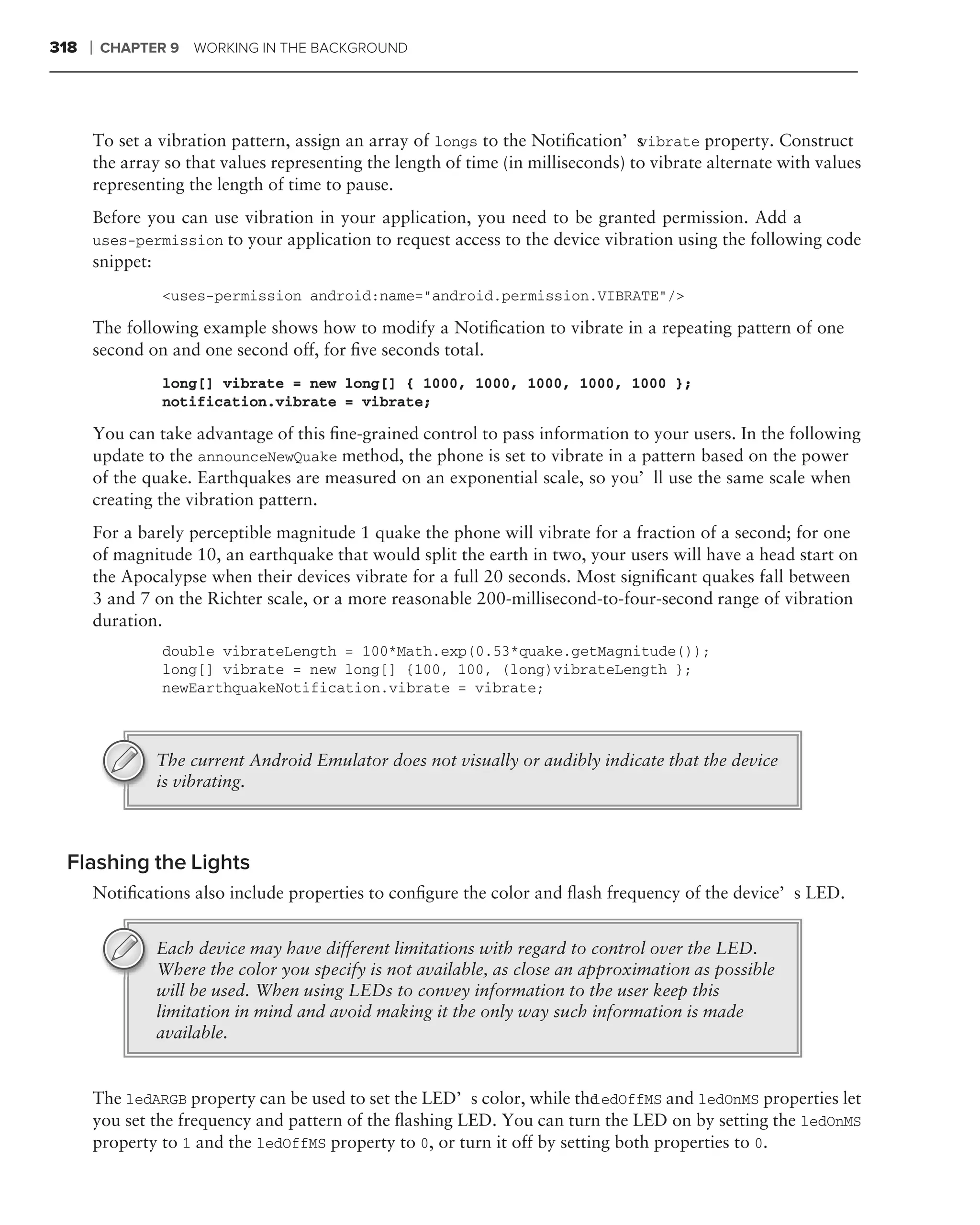 318   ❘   CHAPTER 9   WORKING IN THE BACKGROUND




      To set a vibration pattern, assign an array of longs to the Notiﬁcation’s   vibrate property. Construct
      the array so that values representing the length of time (in milliseconds) to vibrate alternate with values
      representing the length of time to pause.
      Before you can use vibration in your application, you need to be granted permission. Add a
      uses-permission to your application to request access to the device vibration using the following code
      snippet:
                 <uses-permission android:name="android.permission.VIBRATE"/>

      The following example shows how to modify a Notiﬁcation to vibrate in a repeating pattern of one
      second on and one second off, for ﬁve seconds total.
                 long[] vibrate = new long[] { 1000, 1000, 1000, 1000, 1000 };
                 notification.vibrate = vibrate;

      You can take advantage of this ﬁne-grained control to pass information to your users. In the following
      update to the announceNewQuake method, the phone is set to vibrate in a pattern based on the power
      of the quake. Earthquakes are measured on an exponential scale, so you’ll use the same scale when
      creating the vibration pattern.
      For a barely perceptible magnitude 1 quake the phone will vibrate for a fraction of a second; for one
      of magnitude 10, an earthquake that would split the earth in two, your users will have a head start on
      the Apocalypse when their devices vibrate for a full 20 seconds. Most signiﬁcant quakes fall between
      3 and 7 on the Richter scale, or a more reasonable 200-millisecond-to-four-second range of vibration
      duration.
                 double vibrateLength = 100*Math.exp(0.53*quake.getMagnitude());
                 long[] vibrate = new long[] {100, 100, (long)vibrateLength };
                 newEarthquakeNotification.vibrate = vibrate;



                The current Android Emulator does not visually or audibly indicate that the device
                is vibrating.



 Flashing the Lights
      Notiﬁcations also include properties to conﬁgure the color and ﬂash frequency of the device’s LED.


                Each device may have different limitations with regard to control over the LED.
                Where the color you specify is not available, as close an approximation as possible
                will be used. When using LEDs to convey information to the user keep this
                limitation in mind and avoid making it the only way such information is made
                available.


      The ledARGB property can be used to set the LED’s color, while the   ledOffMS and ledOnMS properties let
      you set the frequency and pattern of the ﬂashing LED. You can turn the LED on by setting the ledOnMS
      property to 1 and the ledOffMS property to 0, or turn it off by setting both properties to 0.
 