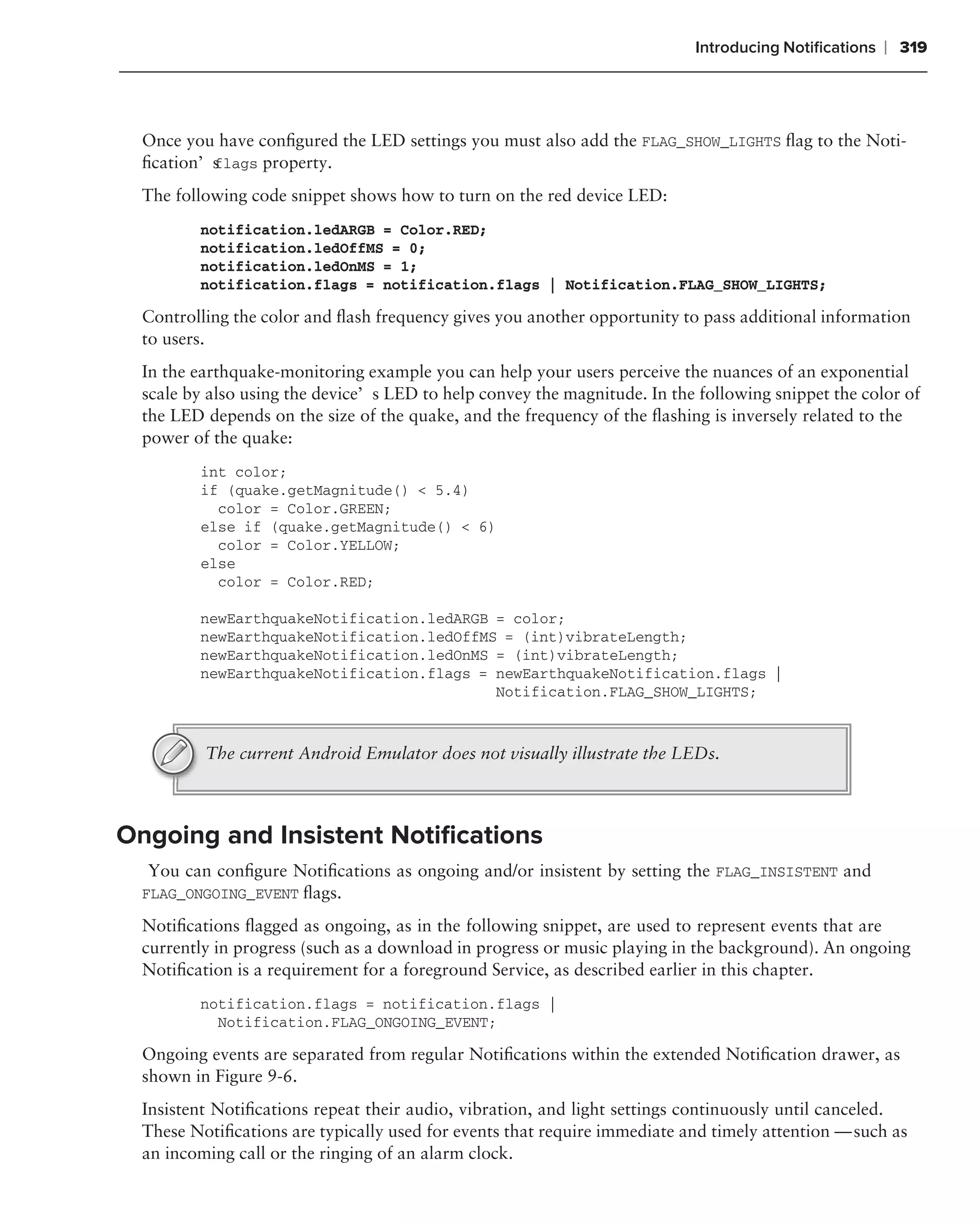 Introducing Notiﬁcations   ❘ 319



  Once you have conﬁgured the LED settings you must also add the FLAG_SHOW_LIGHTS ﬂag to the Noti-
  ﬁcation’s lags property.
          f

  The following code snippet shows how to turn on the red device LED:
         notification.ledARGB = Color.RED;
         notification.ledOffMS = 0;
         notification.ledOnMS = 1;
         notification.flags = notification.flags | Notification.FLAG_SHOW_LIGHTS;

  Controlling the color and ﬂash frequency gives you another opportunity to pass additional information
  to users.
  In the earthquake-monitoring example you can help your users perceive the nuances of an exponential
  scale by also using the device’s LED to help convey the magnitude. In the following snippet the color of
  the LED depends on the size of the quake, and the frequency of the ﬂashing is inversely related to the
  power of the quake:
         int color;
         if (quake.getMagnitude() < 5.4)
           color = Color.GREEN;
         else if (quake.getMagnitude() < 6)
           color = Color.YELLOW;
         else
           color = Color.RED;

         newEarthquakeNotification.ledARGB = color;
         newEarthquakeNotification.ledOffMS = (int)vibrateLength;
         newEarthquakeNotification.ledOnMS = (int)vibrateLength;
         newEarthquakeNotification.flags = newEarthquakeNotification.flags |
                                           Notification.FLAG_SHOW_LIGHTS;



          The current Android Emulator does not visually illustrate the LEDs.



Ongoing and Insistent Notiﬁcations
  You can conﬁgure Notiﬁcations as ongoing and/or insistent by setting the FLAG_INSISTENT and
  FLAG_ONGOING_EVENT ﬂags.

  Notiﬁcations ﬂagged as ongoing, as in the following snippet, are used to represent events that are
  currently in progress (such as a download in progress or music playing in the background). An ongoing
  Notiﬁcation is a requirement for a foreground Service, as described earlier in this chapter.
         notification.flags = notification.flags |
           Notification.FLAG_ONGOING_EVENT;

  Ongoing events are separated from regular Notiﬁcations within the extended Notiﬁcation drawer, as
  shown in Figure 9-6.
  Insistent Notiﬁcations repeat their audio, vibration, and light settings continuously until canceled.
  These Notiﬁcations are typically used for events that require immediate and timely attention — such as
  an incoming call or the ringing of an alarm clock.
 