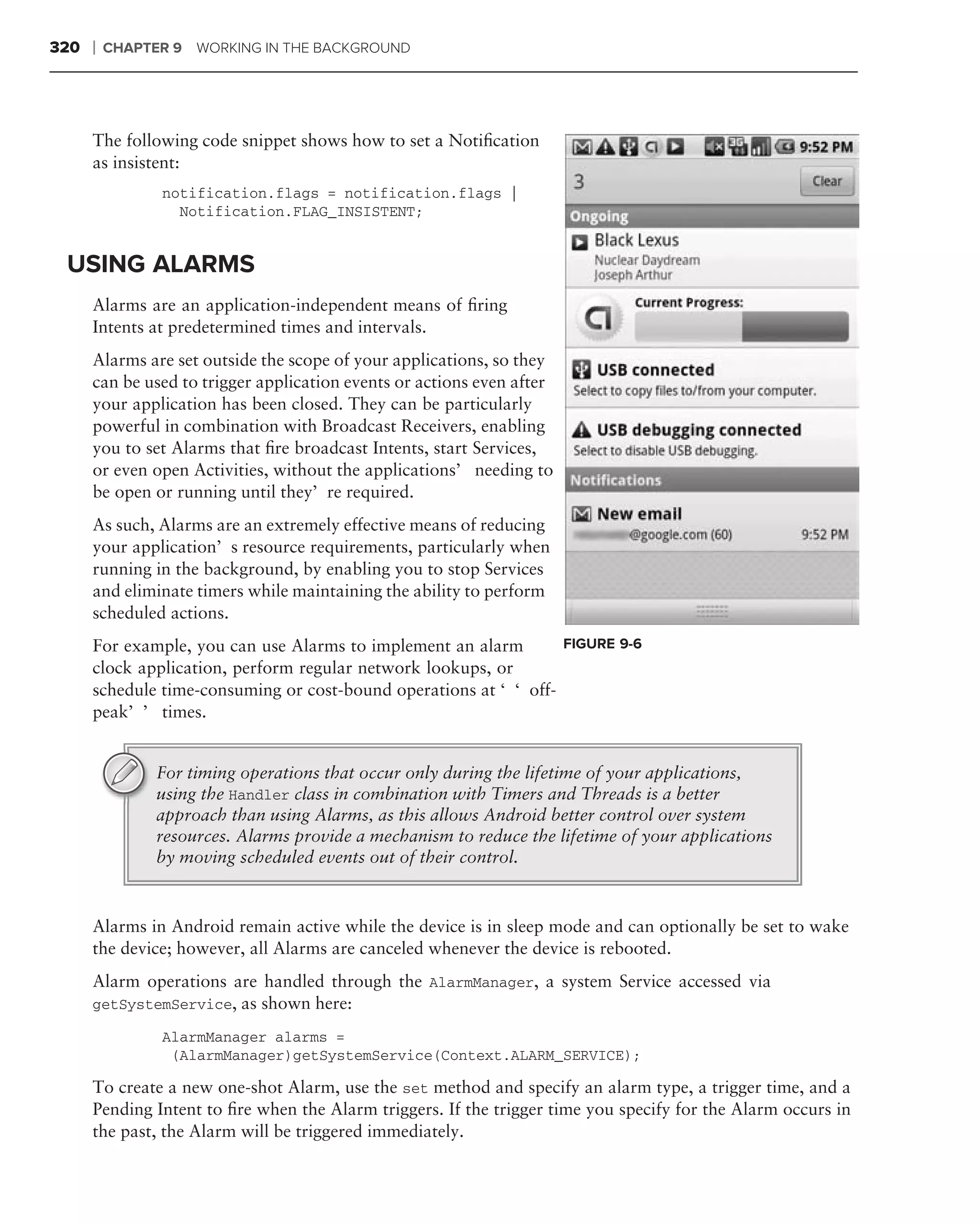 320   ❘   CHAPTER 9   WORKING IN THE BACKGROUND




      The following code snippet shows how to set a Notiﬁcation
      as insistent:
                notification.flags = notification.flags |
                  Notification.FLAG_INSISTENT;


 USING ALARMS
      Alarms are an application-independent means of ﬁring
      Intents at predetermined times and intervals.
      Alarms are set outside the scope of your applications, so they
      can be used to trigger application events or actions even after
      your application has been closed. They can be particularly
      powerful in combination with Broadcast Receivers, enabling
      you to set Alarms that ﬁre broadcast Intents, start Services,
      or even open Activities, without the applications’ needing to
      be open or running until they’re required.
      As such, Alarms are an extremely effective means of reducing
      your application’s resource requirements, particularly when
      running in the background, by enabling you to stop Services
      and eliminate timers while maintaining the ability to perform
      scheduled actions.
      For example, you can use Alarms to implement an alarm      FIGURE 9-6
      clock application, perform regular network lookups, or
      schedule time-consuming or cost-bound operations at ‘‘off-
      peak’’ times.


                For timing operations that occur only during the lifetime of your applications,
                using the Handler class in combination with Timers and Threads is a better
                approach than using Alarms, as this allows Android better control over system
                resources. Alarms provide a mechanism to reduce the lifetime of your applications
                by moving scheduled events out of their control.


      Alarms in Android remain active while the device is in sleep mode and can optionally be set to wake
      the device; however, all Alarms are canceled whenever the device is rebooted.
      Alarm operations are handled through the AlarmManager, a system Service accessed via
      getSystemService, as shown here:

                AlarmManager alarms =
                 (AlarmManager)getSystemService(Context.ALARM_SERVICE);

      To create a new one-shot Alarm, use the set method and specify an alarm type, a trigger time, and a
      Pending Intent to ﬁre when the Alarm triggers. If the trigger time you specify for the Alarm occurs in
      the past, the Alarm will be triggered immediately.
 