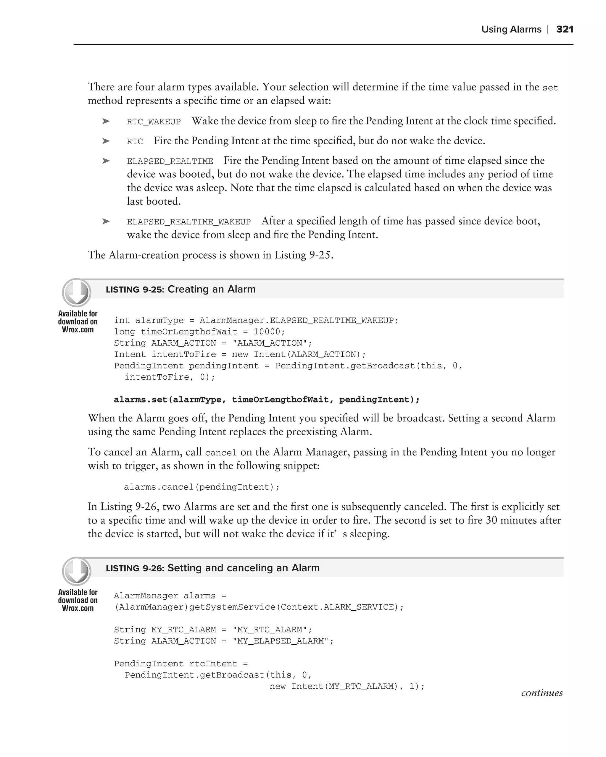 Using Alarms   ❘ 321



There are four alarm types available. Your selection will determine if the time value passed in the set
method represents a speciﬁc time or an elapsed wait:
   ➤     RTC_WAKEUP    Wake the device from sleep to ﬁre the Pending Intent at the clock time speciﬁed.
   ➤     RTC   Fire the Pending Intent at the time speciﬁed, but do not wake the device.
   ➤     ELAPSED_REALTIME Fire the Pending Intent based on the amount of time elapsed since the
         device was booted, but do not wake the device. The elapsed time includes any period of time
         the device was asleep. Note that the time elapsed is calculated based on when the device was
         last booted.
   ➤     ELAPSED_REALTIME_WAKEUP     After a speciﬁed length of time has passed since device boot,
         wake the device from sleep and ﬁre the Pending Intent.
The Alarm-creation process is shown in Listing 9-25.


    LISTING 9-25: Creating an Alarm


       int alarmType = AlarmManager.ELAPSED_REALTIME_WAKEUP;
       long timeOrLengthofWait = 10000;
       String ALARM_ACTION = "ALARM_ACTION";
       Intent intentToFire = new Intent(ALARM_ACTION);
       PendingIntent pendingIntent = PendingIntent.getBroadcast(this, 0,
         intentToFire, 0);

       alarms.set(alarmType, timeOrLengthofWait, pendingIntent);
When the Alarm goes off, the Pending Intent you speciﬁed will be broadcast. Setting a second Alarm
using the same Pending Intent replaces the preexisting Alarm.
To cancel an Alarm, call cancel on the Alarm Manager, passing in the Pending Intent you no longer
wish to trigger, as shown in the following snippet:
        alarms.cancel(pendingIntent);

In Listing 9-26, two Alarms are set and the ﬁrst one is subsequently canceled. The ﬁrst is explicitly set
to a speciﬁc time and will wake up the device in order to ﬁre. The second is set to ﬁre 30 minutes after
the device is started, but will not wake the device if it’s sleeping.


    LISTING 9-26: Setting and canceling an Alarm

       AlarmManager alarms =
       (AlarmManager)getSystemService(Context.ALARM_SERVICE);

       String MY_RTC_ALARM = "MY_RTC_ALARM";
       String ALARM_ACTION = "MY_ELAPSED_ALARM";

       PendingIntent rtcIntent =
         PendingIntent.getBroadcast(this, 0,
                                    new Intent(MY_RTC_ALARM), 1);
                                                                                                continues
 