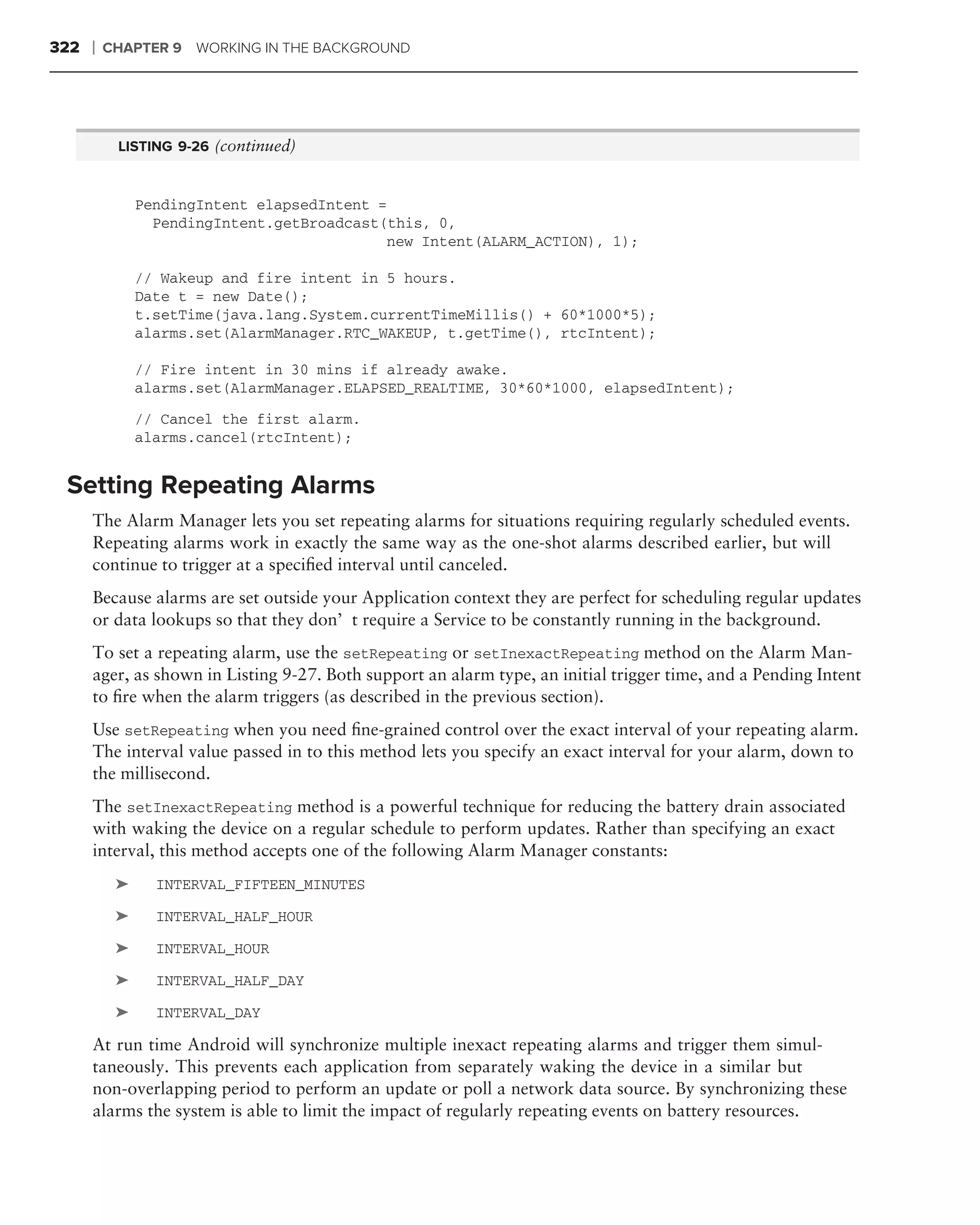 322   ❘   CHAPTER 9 WORKING IN THE BACKGROUND




           LISTING 9-26 (continued)


               PendingIntent elapsedIntent =
                 PendingIntent.getBroadcast(this, 0,
                                             new Intent(ALARM_ACTION), 1);

               // Wakeup and fire intent in 5 hours.
               Date t = new Date();
               t.setTime(java.lang.System.currentTimeMillis() + 60*1000*5);
               alarms.set(AlarmManager.RTC_WAKEUP, t.getTime(), rtcIntent);

               // Fire intent in 30 mins if already awake.
               alarms.set(AlarmManager.ELAPSED_REALTIME, 30*60*1000, elapsedIntent);
               // Cancel the first alarm.
               alarms.cancel(rtcIntent);


 Setting Repeating Alarms
      The Alarm Manager lets you set repeating alarms for situations requiring regularly scheduled events.
      Repeating alarms work in exactly the same way as the one-shot alarms described earlier, but will
      continue to trigger at a speciﬁed interval until canceled.
      Because alarms are set outside your Application context they are perfect for scheduling regular updates
      or data lookups so that they don’t require a Service to be constantly running in the background.
      To set a repeating alarm, use the setRepeating or setInexactRepeating method on the Alarm Man-
      ager, as shown in Listing 9-27. Both support an alarm type, an initial trigger time, and a Pending Intent
      to ﬁre when the alarm triggers (as described in the previous section).
      Use setRepeating when you need ﬁne-grained control over the exact interval of your repeating alarm.
      The interval value passed in to this method lets you specify an exact interval for your alarm, down to
      the millisecond.
      The setInexactRepeating method is a powerful technique for reducing the battery drain associated
      with waking the device on a regular schedule to perform updates. Rather than specifying an exact
      interval, this method accepts one of the following Alarm Manager constants:
           ➤     INTERVAL_FIFTEEN_MINUTES

           ➤     INTERVAL_HALF_HOUR

           ➤     INTERVAL_HOUR

           ➤     INTERVAL_HALF_DAY

           ➤     INTERVAL_DAY

      At run time Android will synchronize multiple inexact repeating alarms and trigger them simul-
      taneously. This prevents each application from separately waking the device in a similar but
      non-overlapping period to perform an update or poll a network data source. By synchronizing these
      alarms the system is able to limit the impact of regularly repeating events on battery resources.
 